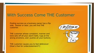 With Success Come THE CustomerWith Success Come THE CustomerWith Success Come THE CustomerWith Success Come THE Customer
Finding success as a business owner has a flip
side. Sooner or later, you will find THE
customer.
THE customer whose complaint, manner and
tone sets off all your alarm bells, tugs at the
wrong emotions, and pushes all your buttons.
THE customer causes you to feel defensive!
[How’s that for understatement?!]
 