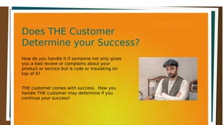 Does THE CustomerDoes THE Customer
Determine your Success?Determine your Success?
Does THE CustomerDoes THE Customer
Determine your Success?Determine your Success?
How do you handle it if someone not only gives
you a bad review or complains about your
product or service but is rude or insulating on
top of it?
THE customer comes with success. How you
handle THE customer may determine if you
continue your success!
 
