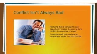 Conflict Isn’t Always BadConflict Isn’t Always BadConflict Isn’t Always BadConflict Isn’t Always Bad
Realizing that a complaint is an
opportunity makes it easier to turn
conflict into positive change!
Customers will tell you how to
resolve the issues – IF YOU LISTEN.
 