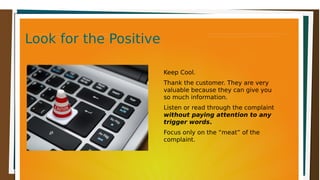 Look for the PositiveLook for the PositiveLook for the PositiveLook for the Positive
Keep Cool.
Thank the customer. They are very
valuable because they can give you
so much information.
Listen or read through the complaint
without paying attention to any
trigger words.
Focus only on the “meat” of the
complaint.
 