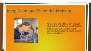 Keep Calm and Solve the ProblemKeep Calm and Solve the ProblemKeep Calm and Solve the ProblemKeep Calm and Solve the Problem
Remain cool and address only the real
issue and not the tone of the complaint.
That way you can open the line of
communication, allowing you to actually
solve the problem.
 