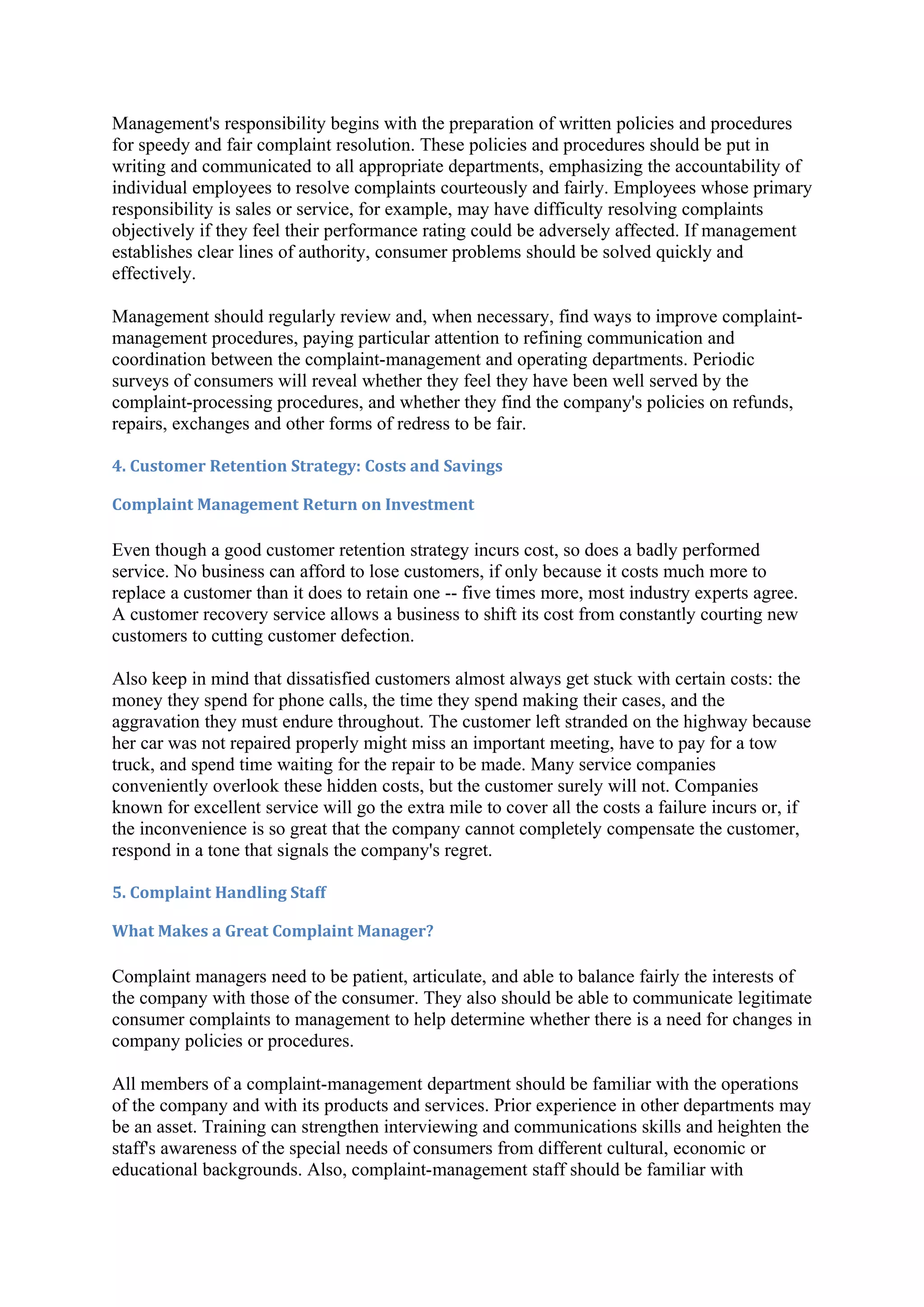 Management's responsibility begins with the preparation of written policies and procedures
for speedy and fair complaint resolution. These policies and procedures should be put in
writing and communicated to all appropriate departments, emphasizing the accountability of
individual employees to resolve complaints courteously and fairly. Employees whose primary
responsibility is sales or service, for example, may have difficulty resolving complaints
objectively if they feel their performance rating could be adversely affected. If management
establishes clear lines of authority, consumer problems should be solved quickly and
effectively.

Management should regularly review and, when necessary, find ways to improve complaint-
management procedures, paying particular attention to refining communication and
coordination between the complaint-management and operating departments. Periodic
surveys of consumers will reveal whether they feel they have been well served by the
complaint-processing procedures, and whether they find the company's policies on refunds,
repairs, exchanges and other forms of redress to be fair.

4. Customer Retention Strategy: Costs and Savings

Complaint Management Return on Investment

Even though a good customer retention strategy incurs cost, so does a badly performed
service. No business can afford to lose customers, if only because it costs much more to
replace a customer than it does to retain one -- five times more, most industry experts agree.
A customer recovery service allows a business to shift its cost from constantly courting new
customers to cutting customer defection.

Also keep in mind that dissatisfied customers almost always get stuck with certain costs: the
money they spend for phone calls, the time they spend making their cases, and the
aggravation they must endure throughout. The customer left stranded on the highway because
her car was not repaired properly might miss an important meeting, have to pay for a tow
truck, and spend time waiting for the repair to be made. Many service companies
conveniently overlook these hidden costs, but the customer surely will not. Companies
known for excellent service will go the extra mile to cover all the costs a failure incurs or, if
the inconvenience is so great that the company cannot completely compensate the customer,
respond in a tone that signals the company's regret.

5. Complaint Handling Staff

What Makes a Great Complaint Manager?

Complaint managers need to be patient, articulate, and able to balance fairly the interests of
the company with those of the consumer. They also should be able to communicate legitimate
consumer complaints to management to help determine whether there is a need for changes in
company policies or procedures.

All members of a complaint-management department should be familiar with the operations
of the company and with its products and services. Prior experience in other departments may
be an asset. Training can strengthen interviewing and communications skills and heighten the
staff's awareness of the special needs of consumers from different cultural, economic or
educational backgrounds. Also, complaint-management staff should be familiar with
 