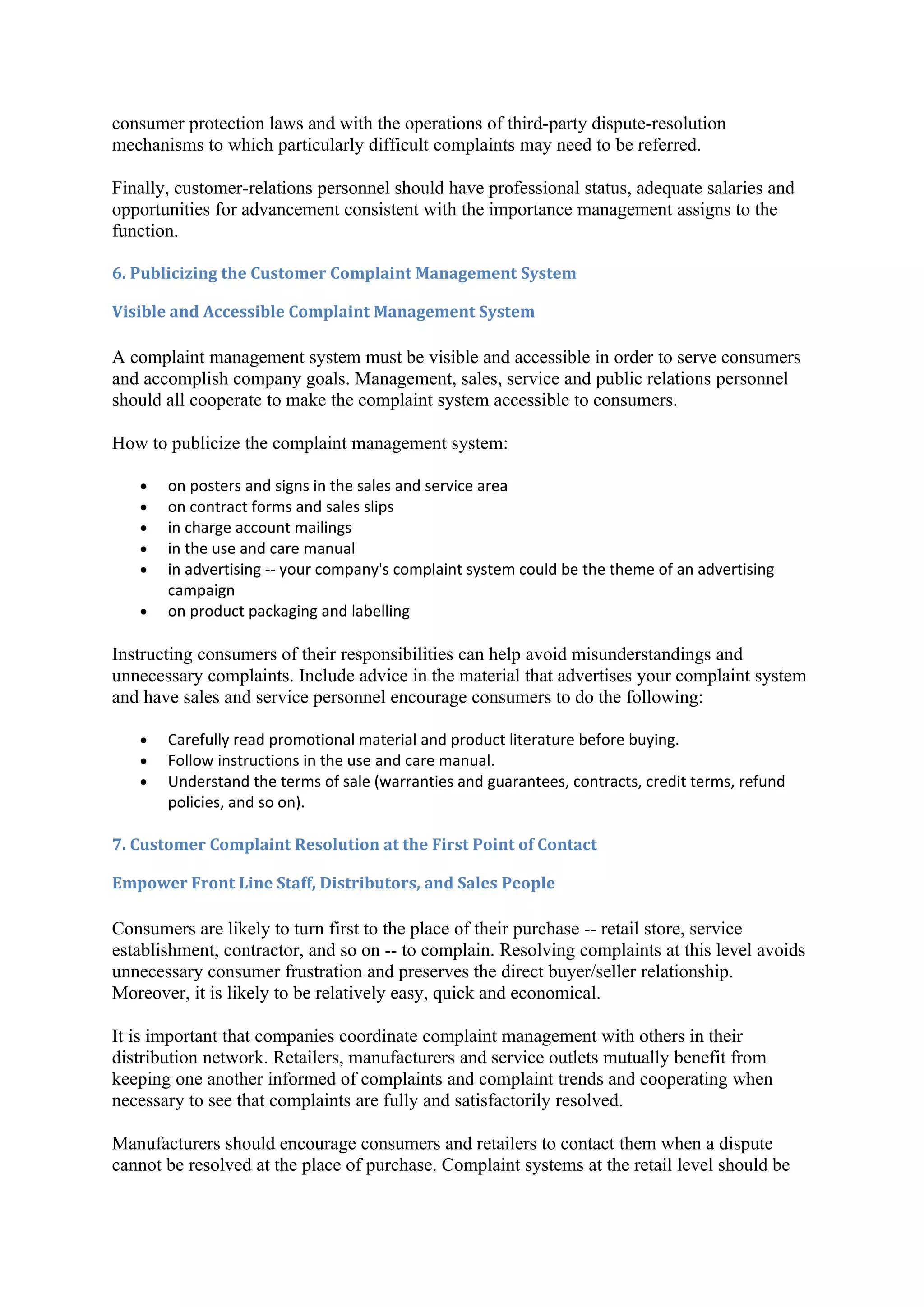 consumer protection laws and with the operations of third-party dispute-resolution
mechanisms to which particularly difficult complaints may need to be referred.

Finally, customer-relations personnel should have professional status, adequate salaries and
opportunities for advancement consistent with the importance management assigns to the
function.

6. Publicizing the Customer Complaint Management System

Visible and Accessible Complaint Management System

A complaint management system must be visible and accessible in order to serve consumers
and accomplish company goals. Management, sales, service and public relations personnel
should all cooperate to make the complaint system accessible to consumers.

How to publicize the complaint management system:

   •   on posters and signs in the sales and service area
   •   on contract forms and sales slips
   •   in charge account mailings
   •   in the use and care manual
   •   in advertising -- your company's complaint system could be the theme of an advertising
       campaign
   •   on product packaging and labelling

Instructing consumers of their responsibilities can help avoid misunderstandings and
unnecessary complaints. Include advice in the material that advertises your complaint system
and have sales and service personnel encourage consumers to do the following:

   •   Carefully read promotional material and product literature before buying.
   •   Follow instructions in the use and care manual.
   •   Understand the terms of sale (warranties and guarantees, contracts, credit terms, refund
       policies, and so on).

7. Customer Complaint Resolution at the First Point of Contact

Empower Front Line Staff, Distributors, and Sales People

Consumers are likely to turn first to the place of their purchase -- retail store, service
establishment, contractor, and so on -- to complain. Resolving complaints at this level avoids
unnecessary consumer frustration and preserves the direct buyer/seller relationship.
Moreover, it is likely to be relatively easy, quick and economical.

It is important that companies coordinate complaint management with others in their
distribution network. Retailers, manufacturers and service outlets mutually benefit from
keeping one another informed of complaints and complaint trends and cooperating when
necessary to see that complaints are fully and satisfactorily resolved.

Manufacturers should encourage consumers and retailers to contact them when a dispute
cannot be resolved at the place of purchase. Complaint systems at the retail level should be
 