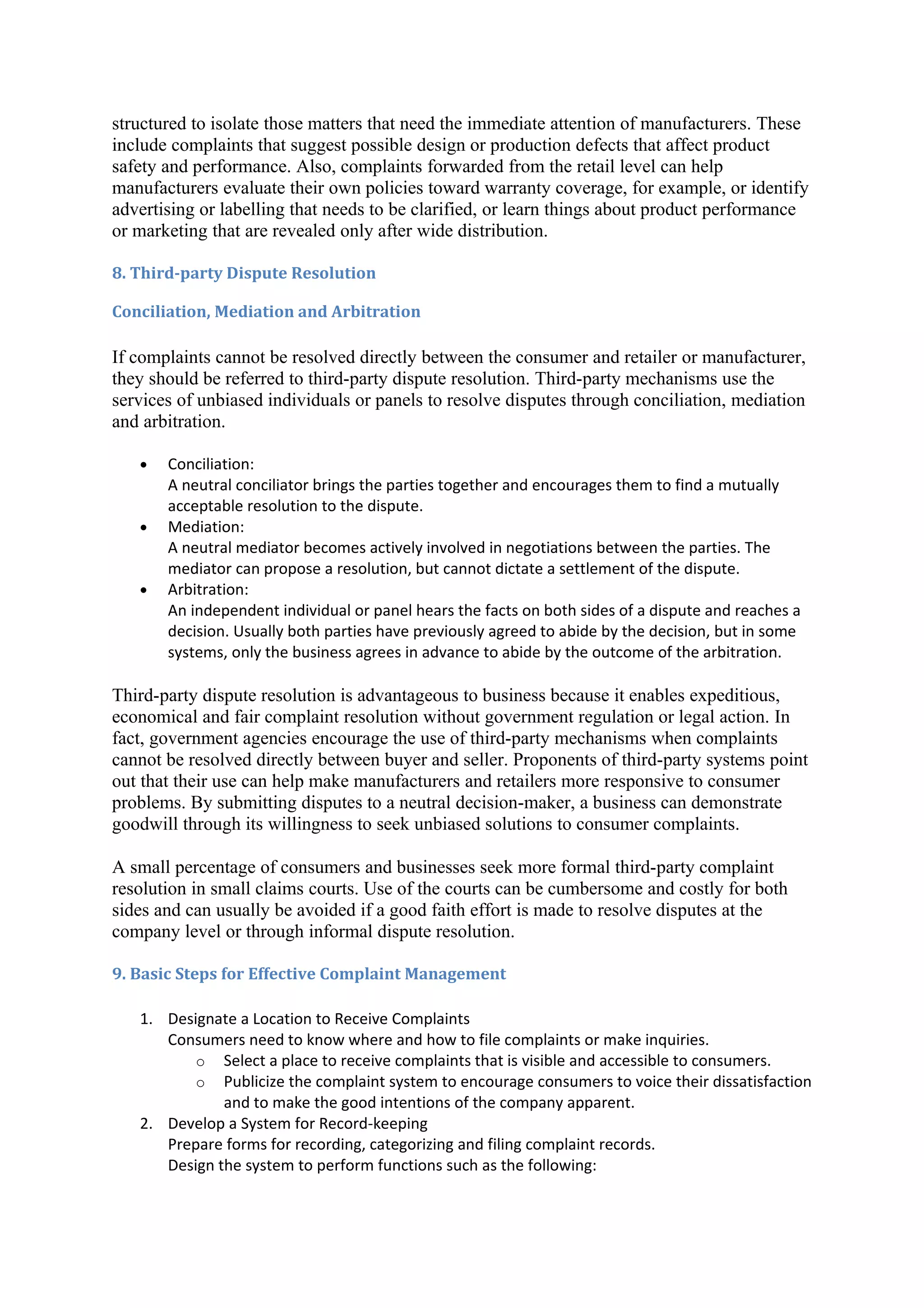 structured to isolate those matters that need the immediate attention of manufacturers. These
include complaints that suggest possible design or production defects that affect product
safety and performance. Also, complaints forwarded from the retail level can help
manufacturers evaluate their own policies toward warranty coverage, for example, or identify
advertising or labelling that needs to be clarified, or learn things about product performance
or marketing that are revealed only after wide distribution.

8. Third-party Dispute Resolution

Conciliation, Mediation and Arbitration

If complaints cannot be resolved directly between the consumer and retailer or manufacturer,
they should be referred to third-party dispute resolution. Third-party mechanisms use the
services of unbiased individuals or panels to resolve disputes through conciliation, mediation
and arbitration.

   •   Conciliation:
       A neutral conciliator brings the parties together and encourages them to find a mutually
       acceptable resolution to the dispute.
   •   Mediation:
       A neutral mediator becomes actively involved in negotiations between the parties. The
       mediator can propose a resolution, but cannot dictate a settlement of the dispute.
   •   Arbitration:
       An independent individual or panel hears the facts on both sides of a dispute and reaches a
       decision. Usually both parties have previously agreed to abide by the decision, but in some
       systems, only the business agrees in advance to abide by the outcome of the arbitration.

Third-party dispute resolution is advantageous to business because it enables expeditious,
economical and fair complaint resolution without government regulation or legal action. In
fact, government agencies encourage the use of third-party mechanisms when complaints
cannot be resolved directly between buyer and seller. Proponents of third-party systems point
out that their use can help make manufacturers and retailers more responsive to consumer
problems. By submitting disputes to a neutral decision-maker, a business can demonstrate
goodwill through its willingness to seek unbiased solutions to consumer complaints.

A small percentage of consumers and businesses seek more formal third-party complaint
resolution in small claims courts. Use of the courts can be cumbersome and costly for both
sides and can usually be avoided if a good faith effort is made to resolve disputes at the
company level or through informal dispute resolution.

9. Basic Steps for Effective Complaint Management

   1. Designate a Location to Receive Complaints
      Consumers need to know where and how to file complaints or make inquiries.
          o Select a place to receive complaints that is visible and accessible to consumers.
          o Publicize the complaint system to encourage consumers to voice their dissatisfaction
              and to make the good intentions of the company apparent.
   2. Develop a System for Record-keeping
      Prepare forms for recording, categorizing and filing complaint records.
      Design the system to perform functions such as the following:
 