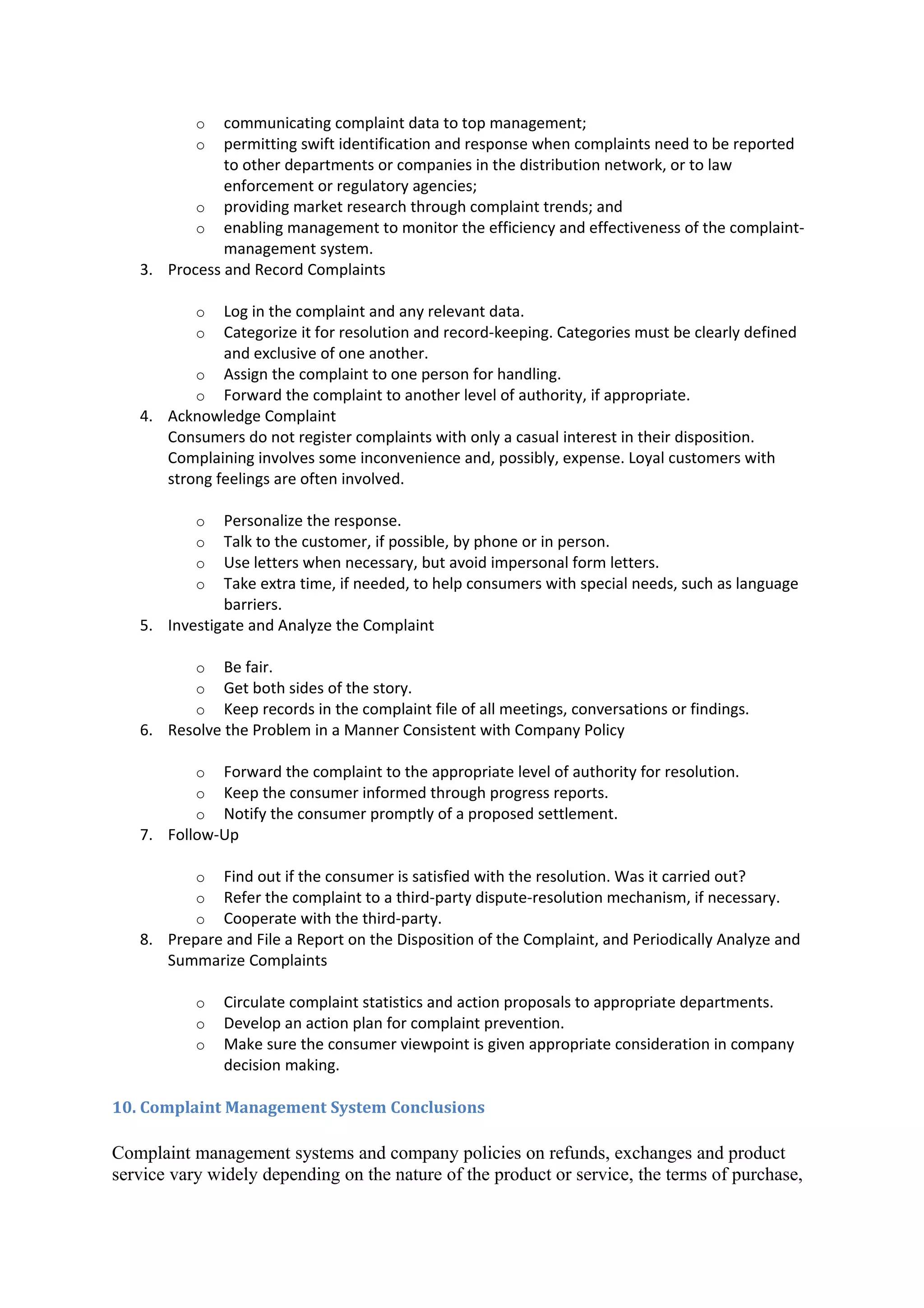 o  communicating complaint data to top management;
           o  permitting swift identification and response when complaints need to be reported
              to other departments or companies in the distribution network, or to law
              enforcement or regulatory agencies;
          o providing market research through complaint trends; and
          o enabling management to monitor the efficiency and effectiveness of the complaint-
              management system.
   3. Process and Record Complaints

           o  Log in the complaint and any relevant data.
           o  Categorize it for resolution and record-keeping. Categories must be clearly defined
              and exclusive of one another.
          o Assign the complaint to one person for handling.
          o Forward the complaint to another level of authority, if appropriate.
   4. Acknowledge Complaint
      Consumers do not register complaints with only a casual interest in their disposition.
      Complaining involves some inconvenience and, possibly, expense. Loyal customers with
      strong feelings are often involved.

           o  Personalize the response.
           o  Talk to the customer, if possible, by phone or in person.
           o  Use letters when necessary, but avoid impersonal form letters.
           o  Take extra time, if needed, to help consumers with special needs, such as language
              barriers.
   5. Investigate and Analyze the Complaint

           o  Be fair.
           o  Get both sides of the story.
           o  Keep records in the complaint file of all meetings, conversations or findings.
   6. Resolve the Problem in a Manner Consistent with Company Policy

           o Forward the complaint to the appropriate level of authority for resolution.
           o Keep the consumer informed through progress reports.
           o Notify the consumer promptly of a proposed settlement.
   7. Follow-Up

           o Find out if the consumer is satisfied with the resolution. Was it carried out?
           o Refer the complaint to a third-party dispute-resolution mechanism, if necessary.
           o Cooperate with the third-party.
   8. Prepare and File a Report on the Disposition of the Complaint, and Periodically Analyze and
      Summarize Complaints

           o   Circulate complaint statistics and action proposals to appropriate departments.
           o   Develop an action plan for complaint prevention.
           o   Make sure the consumer viewpoint is given appropriate consideration in company
               decision making.

10. Complaint Management System Conclusions

Complaint management systems and company policies on refunds, exchanges and product
service vary widely depending on the nature of the product or service, the terms of purchase,
 