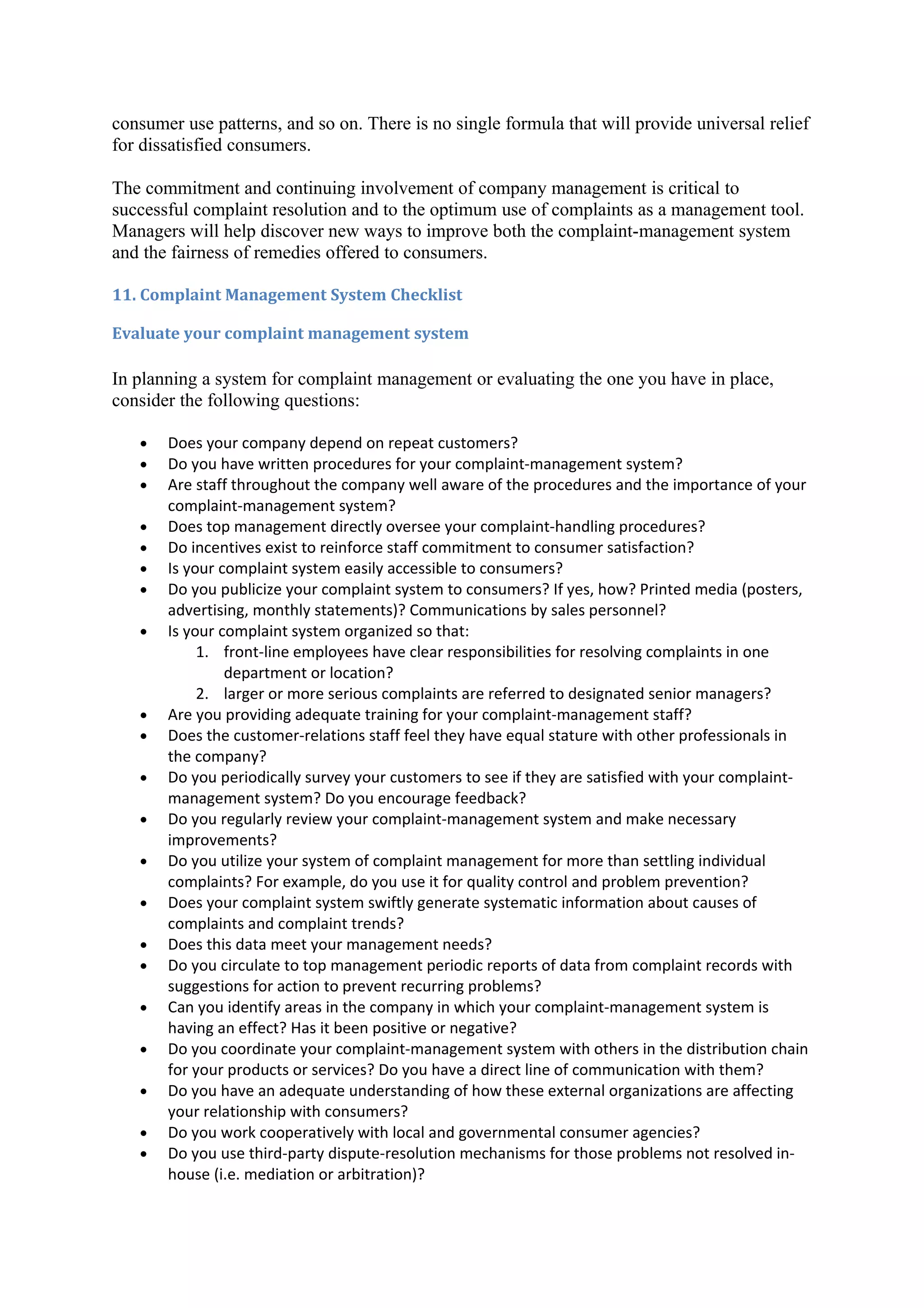 consumer use patterns, and so on. There is no single formula that will provide universal relief
for dissatisfied consumers.

The commitment and continuing involvement of company management is critical to
successful complaint resolution and to the optimum use of complaints as a management tool.
Managers will help discover new ways to improve both the complaint-management system
and the fairness of remedies offered to consumers.

11. Complaint Management System Checklist

Evaluate your complaint management system

In planning a system for complaint management or evaluating the one you have in place,
consider the following questions:

   •   Does your company depend on repeat customers?
   •   Do you have written procedures for your complaint-management system?
   •   Are staff throughout the company well aware of the procedures and the importance of your
       complaint-management system?
   •   Does top management directly oversee your complaint-handling procedures?
   •   Do incentives exist to reinforce staff commitment to consumer satisfaction?
   •   Is your complaint system easily accessible to consumers?
   •   Do you publicize your complaint system to consumers? If yes, how? Printed media (posters,
       advertising, monthly statements)? Communications by sales personnel?
   •   Is your complaint system organized so that:
            1. front-line employees have clear responsibilities for resolving complaints in one
                department or location?
            2. larger or more serious complaints are referred to designated senior managers?
   •   Are you providing adequate training for your complaint-management staff?
   •   Does the customer-relations staff feel they have equal stature with other professionals in
       the company?
   •   Do you periodically survey your customers to see if they are satisfied with your complaint-
       management system? Do you encourage feedback?
   •   Do you regularly review your complaint-management system and make necessary
       improvements?
   •   Do you utilize your system of complaint management for more than settling individual
       complaints? For example, do you use it for quality control and problem prevention?
   •   Does your complaint system swiftly generate systematic information about causes of
       complaints and complaint trends?
   •   Does this data meet your management needs?
   •   Do you circulate to top management periodic reports of data from complaint records with
       suggestions for action to prevent recurring problems?
   •   Can you identify areas in the company in which your complaint-management system is
       having an effect? Has it been positive or negative?
   •   Do you coordinate your complaint-management system with others in the distribution chain
       for your products or services? Do you have a direct line of communication with them?
   •   Do you have an adequate understanding of how these external organizations are affecting
       your relationship with consumers?
   •   Do you work cooperatively with local and governmental consumer agencies?
   •   Do you use third-party dispute-resolution mechanisms for those problems not resolved in-
       house (i.e. mediation or arbitration)?
 