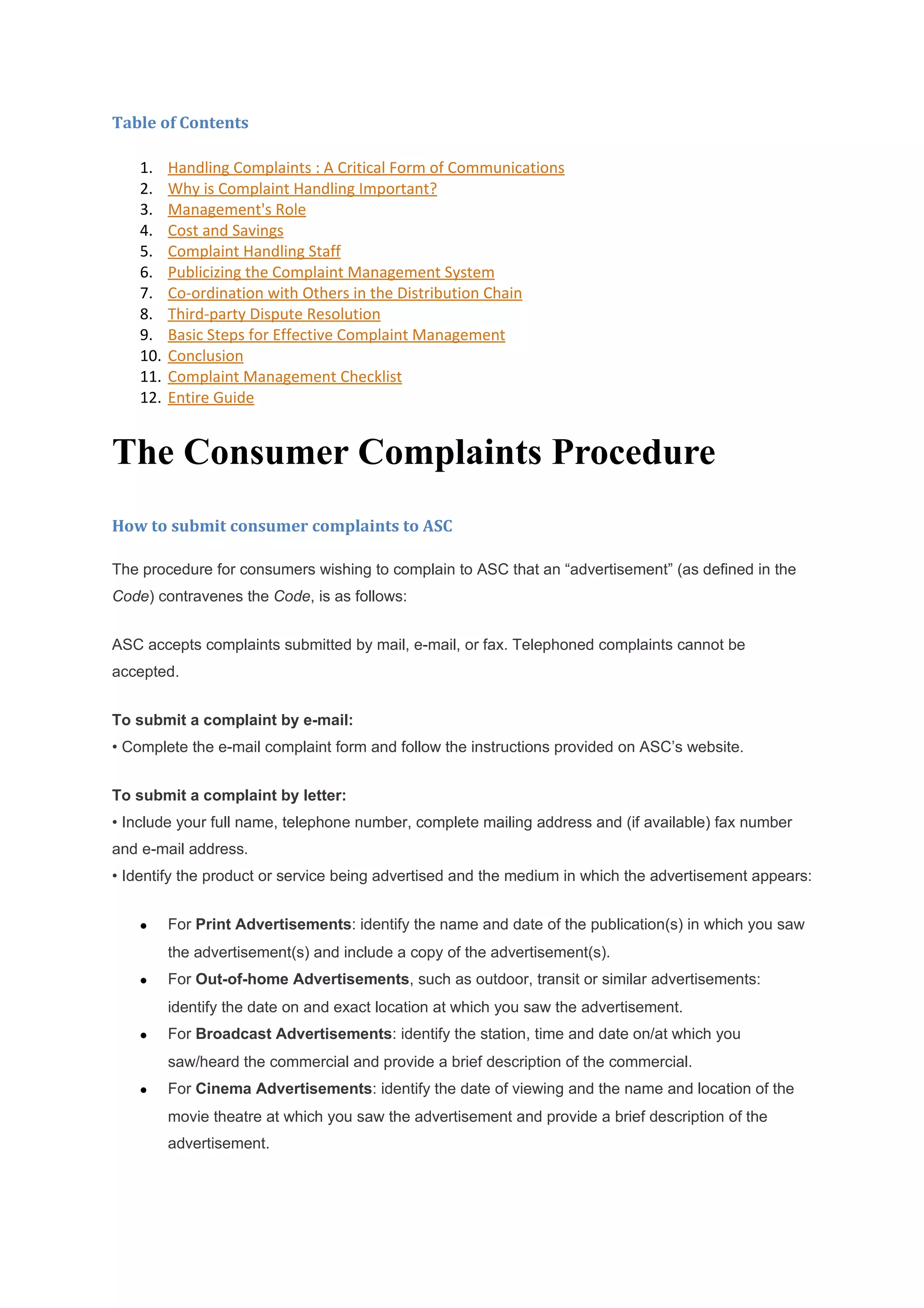 Table of Contents

    1.    Handling Complaints : A Critical Form of Communications
    2.    Why is Complaint Handling Important?
    3.    Management's Role
    4.    Cost and Savings
    5.    Complaint Handling Staff
    6.    Publicizing the Complaint Management System
    7.    Co-ordination with Others in the Distribution Chain
    8.    Third-party Dispute Resolution
    9.    Basic Steps for Effective Complaint Management
    10.   Conclusion
    11.   Complaint Management Checklist
    12.   Entire Guide


The Consumer Complaints Procedure
How to submit consumer complaints to ASC

The procedure for consumers wishing to complain to ASC that an “advertisement” (as defined in the
Code) contravenes the Code, is as follows:


ASC accepts complaints submitted by mail, e-mail, or fax. Telephoned complaints cannot be
accepted.


To submit a complaint by e-mail:
• Complete the e-mail complaint form and follow the instructions provided on ASC’s website.


To submit a complaint by letter:
• Include your full name, telephone number, complete mailing address and (if available) fax number
and e-mail address.
• Identify the product or service being advertised and the medium in which the advertisement appears:


    •     For Print Advertisements: identify the name and date of the publication(s) in which you saw
          the advertisement(s) and include a copy of the advertisement(s).
    •     For Out-of-home Advertisements, such as outdoor, transit or similar advertisements:
          identify the date on and exact location at which you saw the advertisement.
    •     For Broadcast Advertisements: identify the station, time and date on/at which you
          saw/heard the commercial and provide a brief description of the commercial.
    •     For Cinema Advertisements: identify the date of viewing and the name and location of the
          movie theatre at which you saw the advertisement and provide a brief description of the
          advertisement.
 