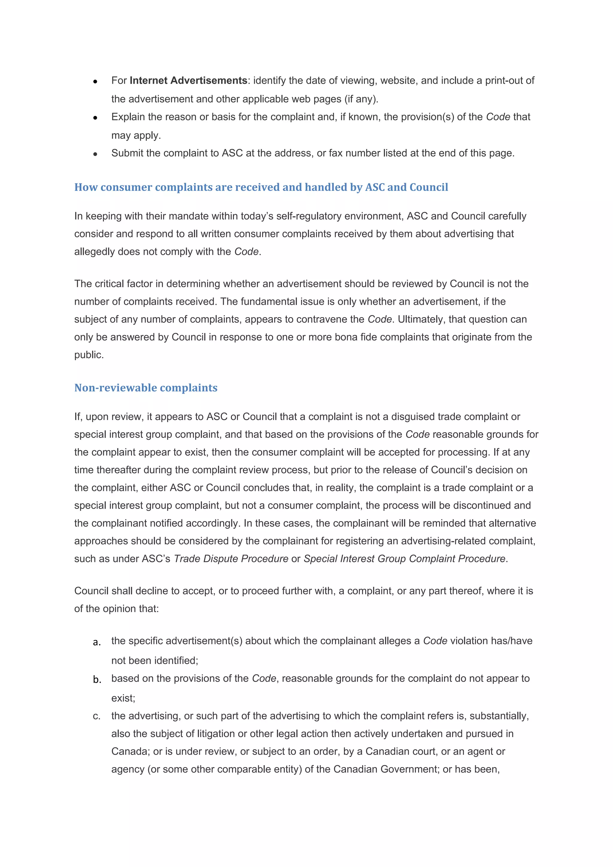 •     For Internet Advertisements: identify the date of viewing, website, and include a print-out of
          the advertisement and other applicable web pages (if any).
    •     Explain the reason or basis for the complaint and, if known, the provision(s) of the Code that
          may apply.
    •     Submit the complaint to ASC at the address, or fax number listed at the end of this page.


How consumer complaints are received and handled by ASC and Council

In keeping with their mandate within today’s self-regulatory environment, ASC and Council carefully
consider and respond to all written consumer complaints received by them about advertising that
allegedly does not comply with the Code.


The critical factor in determining whether an advertisement should be reviewed by Council is not the
number of complaints received. The fundamental issue is only whether an advertisement, if the
subject of any number of complaints, appears to contravene the Code. Ultimately, that question can
only be answered by Council in response to one or more bona fide complaints that originate from the
public.


Non-reviewable complaints

If, upon review, it appears to ASC or Council that a complaint is not a disguised trade complaint or
special interest group complaint, and that based on the provisions of the Code reasonable grounds for
the complaint appear to exist, then the consumer complaint will be accepted for processing. If at any
time thereafter during the complaint review process, but prior to the release of Council’s decision on
the complaint, either ASC or Council concludes that, in reality, the complaint is a trade complaint or a
special interest group complaint, but not a consumer complaint, the process will be discontinued and
the complainant notified accordingly. In these cases, the complainant will be reminded that alternative
approaches should be considered by the complainant for registering an advertising-related complaint,
such as under ASC’s Trade Dispute Procedure or Special Interest Group Complaint Procedure.


Council shall decline to accept, or to proceed further with, a complaint, or any part thereof, where it is
of the opinion that:


    a. the specific advertisement(s) about which the complainant alleges a Code violation has/have
          not been identified;
    b. based on the provisions of the Code, reasonable grounds for the complaint do not appear to
          exist;
    c.    the advertising, or such part of the advertising to which the complaint refers is, substantially,
          also the subject of litigation or other legal action then actively undertaken and pursued in
          Canada; or is under review, or subject to an order, by a Canadian court, or an agent or
          agency (or some other comparable entity) of the Canadian Government; or has been,
 