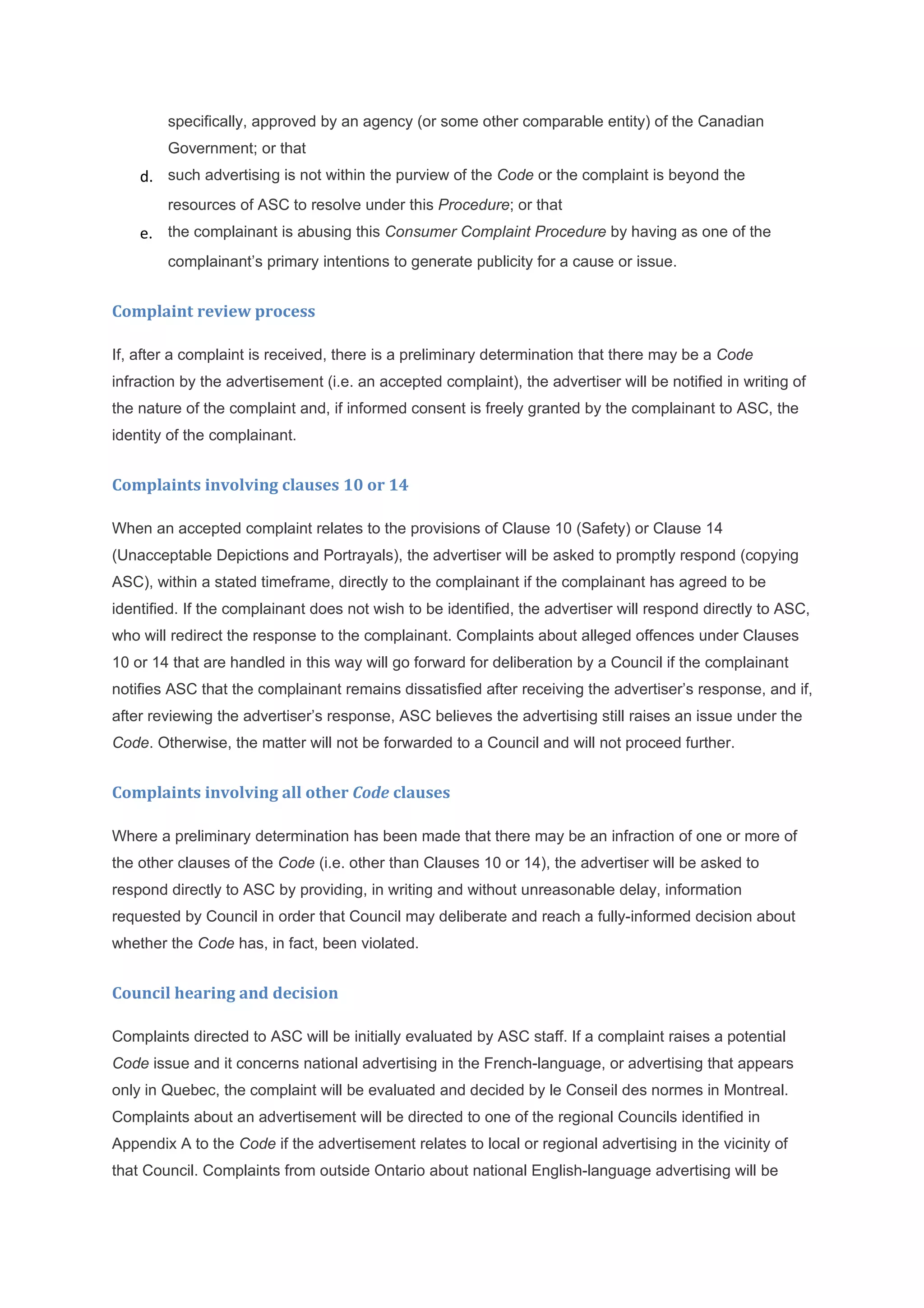 specifically, approved by an agency (or some other comparable entity) of the Canadian
        Government; or that
    d. such advertising is not within the purview of the Code or the complaint is beyond the
        resources of ASC to resolve under this Procedure; or that
    e. the complainant is abusing this Consumer Complaint Procedure by having as one of the
        complainant’s primary intentions to generate publicity for a cause or issue.


Complaint review process

If, after a complaint is received, there is a preliminary determination that there may be a Code
infraction by the advertisement (i.e. an accepted complaint), the advertiser will be notified in writing of
the nature of the complaint and, if informed consent is freely granted by the complainant to ASC, the
identity of the complainant.


Complaints involving clauses 10 or 14

When an accepted complaint relates to the provisions of Clause 10 (Safety) or Clause 14
(Unacceptable Depictions and Portrayals), the advertiser will be asked to promptly respond (copying
ASC), within a stated timeframe, directly to the complainant if the complainant has agreed to be
identified. If the complainant does not wish to be identified, the advertiser will respond directly to ASC,
who will redirect the response to the complainant. Complaints about alleged offences under Clauses
10 or 14 that are handled in this way will go forward for deliberation by a Council if the complainant
notifies ASC that the complainant remains dissatisfied after receiving the advertiser’s response, and if,
after reviewing the advertiser’s response, ASC believes the advertising still raises an issue under the
Code. Otherwise, the matter will not be forwarded to a Council and will not proceed further.


Complaints involving all other Code clauses

Where a preliminary determination has been made that there may be an infraction of one or more of
the other clauses of the Code (i.e. other than Clauses 10 or 14), the advertiser will be asked to
respond directly to ASC by providing, in writing and without unreasonable delay, information
requested by Council in order that Council may deliberate and reach a fully-informed decision about
whether the Code has, in fact, been violated.


Council hearing and decision

Complaints directed to ASC will be initially evaluated by ASC staff. If a complaint raises a potential
Code issue and it concerns national advertising in the French-language, or advertising that appears
only in Quebec, the complaint will be evaluated and decided by le Conseil des normes in Montreal.
Complaints about an advertisement will be directed to one of the regional Councils identified in
Appendix A to the Code if the advertisement relates to local or regional advertising in the vicinity of
that Council. Complaints from outside Ontario about national English-language advertising will be
 
