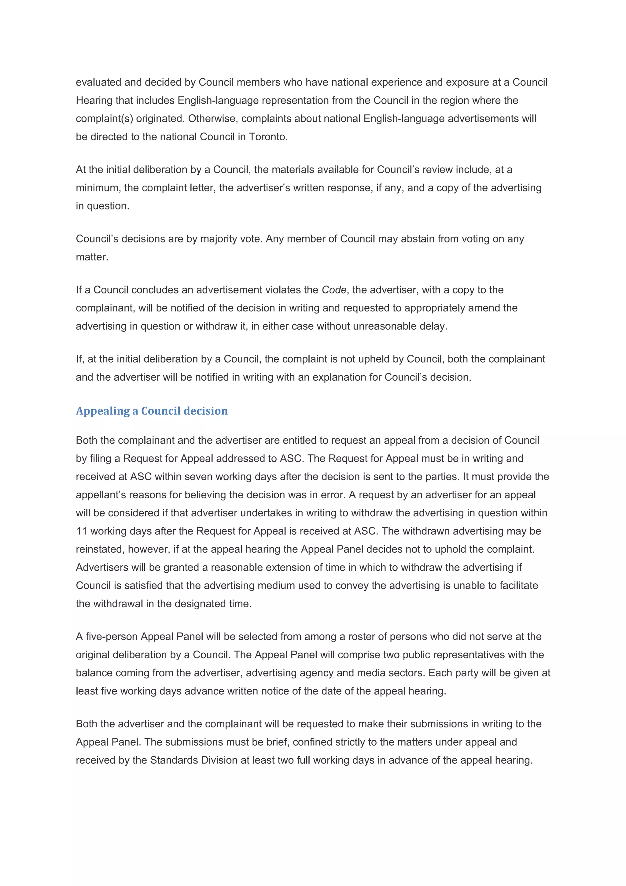 evaluated and decided by Council members who have national experience and exposure at a Council
Hearing that includes English-language representation from the Council in the region where the
complaint(s) originated. Otherwise, complaints about national English-language advertisements will
be directed to the national Council in Toronto.


At the initial deliberation by a Council, the materials available for Council’s review include, at a
minimum, the complaint letter, the advertiser’s written response, if any, and a copy of the advertising
in question.


Council’s decisions are by majority vote. Any member of Council may abstain from voting on any
matter.


If a Council concludes an advertisement violates the Code, the advertiser, with a copy to the
complainant, will be notified of the decision in writing and requested to appropriately amend the
advertising in question or withdraw it, in either case without unreasonable delay.


If, at the initial deliberation by a Council, the complaint is not upheld by Council, both the complainant
and the advertiser will be notified in writing with an explanation for Council’s decision.


Appealing a Council decision

Both the complainant and the advertiser are entitled to request an appeal from a decision of Council
by filing a Request for Appeal addressed to ASC. The Request for Appeal must be in writing and
received at ASC within seven working days after the decision is sent to the parties. It must provide the
appellant’s reasons for believing the decision was in error. A request by an advertiser for an appeal
will be considered if that advertiser undertakes in writing to withdraw the advertising in question within
11 working days after the Request for Appeal is received at ASC. The withdrawn advertising may be
reinstated, however, if at the appeal hearing the Appeal Panel decides not to uphold the complaint.
Advertisers will be granted a reasonable extension of time in which to withdraw the advertising if
Council is satisfied that the advertising medium used to convey the advertising is unable to facilitate
the withdrawal in the designated time.


A five-person Appeal Panel will be selected from among a roster of persons who did not serve at the
original deliberation by a Council. The Appeal Panel will comprise two public representatives with the
balance coming from the advertiser, advertising agency and media sectors. Each party will be given at
least five working days advance written notice of the date of the appeal hearing.


Both the advertiser and the complainant will be requested to make their submissions in writing to the
Appeal Panel. The submissions must be brief, confined strictly to the matters under appeal and
received by the Standards Division at least two full working days in advance of the appeal hearing.
 