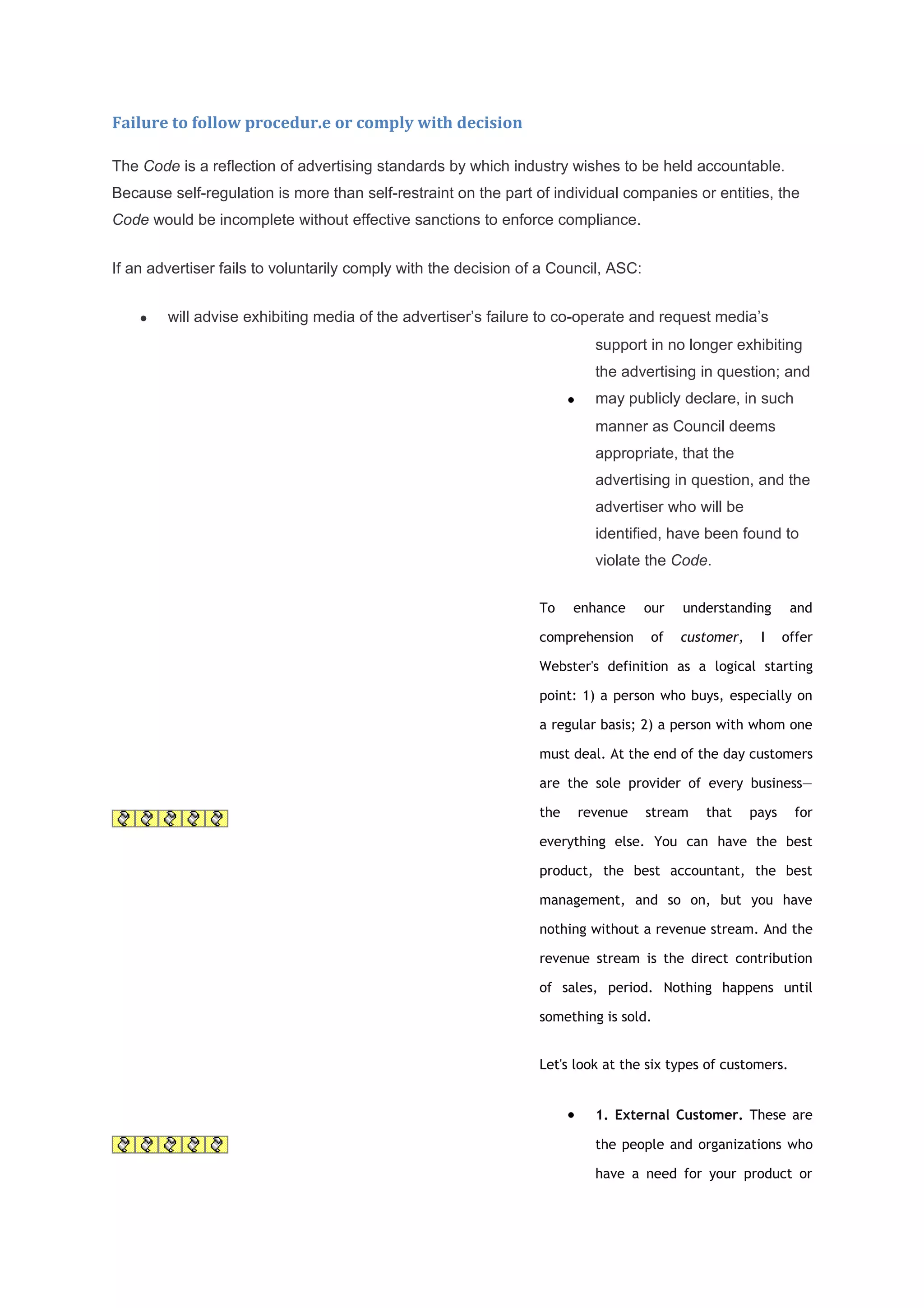 Failure to follow procedur.e or comply with decision

The Code is a reflection of advertising standards by which industry wishes to be held accountable.
Because self-regulation is more than self-restraint on the part of individual companies or entities, the
Code would be incomplete without effective sanctions to enforce compliance.


If an advertiser fails to voluntarily comply with the decision of a Council, ASC:


    •   will advise exhibiting media of the advertiser’s failure to co-operate and request media’s
                                                                             support in no longer exhibiting
                                                                             the advertising in question; and
                                                                       •     may publicly declare, in such
                                                                             manner as Council deems
                                                                             appropriate, that the
                                                                             advertising in question, and the
                                                                             advertiser who will be
                                                                             identified, have been found to
                                                                             violate the Code.


                                                                 To    enhance       our   understanding       and

                                                                 comprehension        of   customer,    I     offer

                                                                 Webster's definition as a logical starting

                                                                 point: 1) a person who buys, especially on

                                                                 a regular basis; 2) a person with whom one

                                                                 must deal. At the end of the day customers

                                                                 are the sole provider of every business—

                                                                 the       revenue   stream   that     pays     for

                                                                 everything else. You can have the best

                                                                 product, the best accountant, the best

                                                                 management, and so on, but you have

                                                                 nothing without a revenue stream. And the

                                                                 revenue stream is the direct contribution

                                                                 of sales, period. Nothing happens until

                                                                 something is sold.


                                                                 Let's look at the six types of customers.


                                                                       •     1. External Customer. These are

                                                                             the people and organizations who

                                                                             have a need for your product or
 