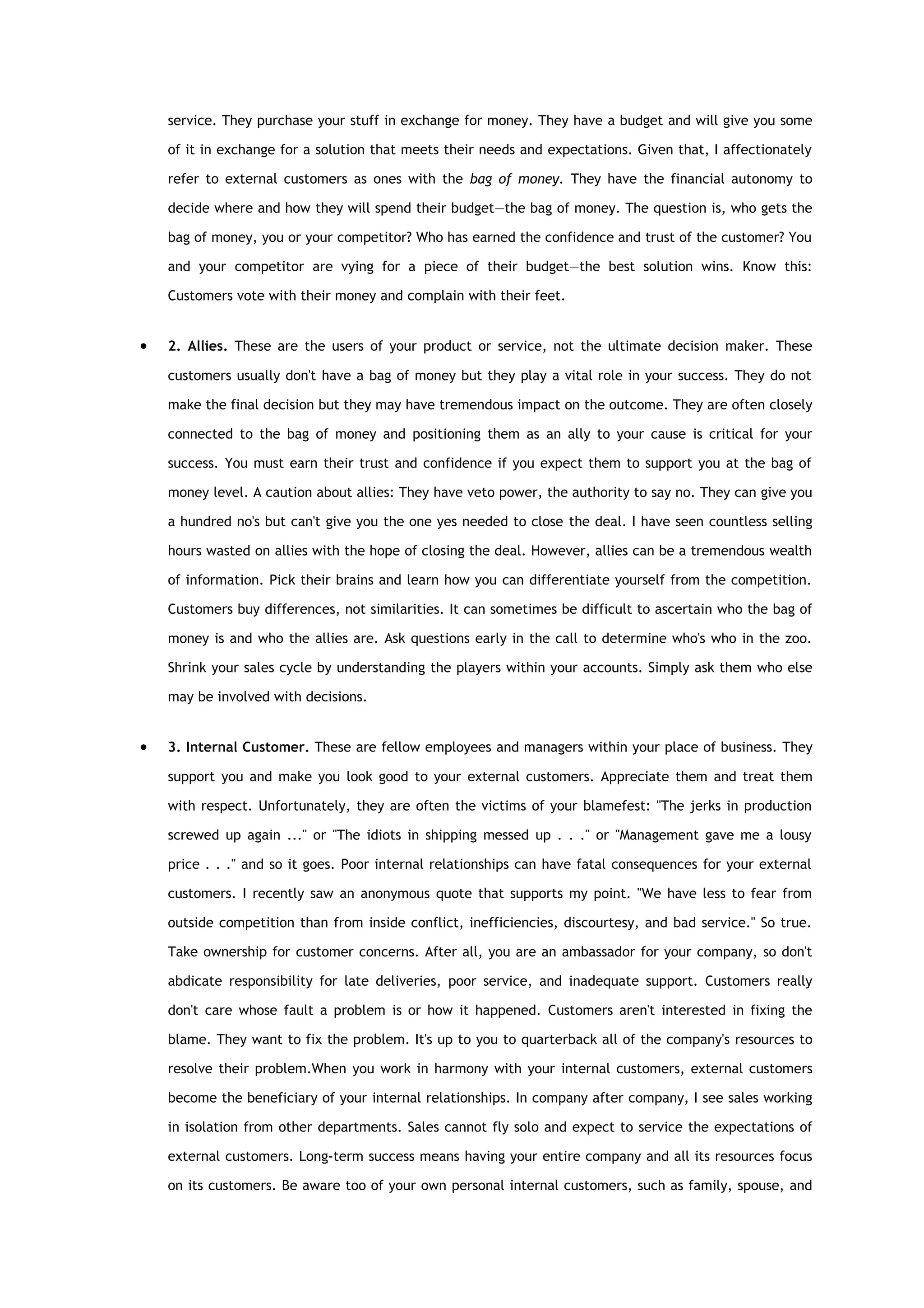 service. They purchase your stuff in exchange for money. They have a budget and will give you some

    of it in exchange for a solution that meets their needs and expectations. Given that, I affectionately

    refer to external customers as ones with the bag of money. They have the financial autonomy to

    decide where and how they will spend their budget—the bag of money. The question is, who gets the

    bag of money, you or your competitor? Who has earned the confidence and trust of the customer? You

    and your competitor are vying for a piece of their budget—the best solution wins. Know this:

    Customers vote with their money and complain with their feet.


•   2. Allies. These are the users of your product or service, not the ultimate decision maker. These

    customers usually don't have a bag of money but they play a vital role in your success. They do not

    make the final decision but they may have tremendous impact on the outcome. They are often closely

    connected to the bag of money and positioning them as an ally to your cause is critical for your

    success. You must earn their trust and confidence if you expect them to support you at the bag of

    money level. A caution about allies: They have veto power, the authority to say no. They can give you

    a hundred no's but can't give you the one yes needed to close the deal. I have seen countless selling

    hours wasted on allies with the hope of closing the deal. However, allies can be a tremendous wealth

    of information. Pick their brains and learn how you can differentiate yourself from the competition.

    Customers buy differences, not similarities. It can sometimes be difficult to ascertain who the bag of

    money is and who the allies are. Ask questions early in the call to determine who's who in the zoo.

    Shrink your sales cycle by understanding the players within your accounts. Simply ask them who else

    may be involved with decisions.


•   3. Internal Customer. These are fellow employees and managers within your place of business. They

    support you and make you look good to your external customers. Appreciate them and treat them

    with respect. Unfortunately, they are often the victims of your blamefest: "The jerks in production

    screwed up again ..." or "The idiots in shipping messed up . . ." or "Management gave me a lousy

    price . . ." and so it goes. Poor internal relationships can have fatal consequences for your external

    customers. I recently saw an anonymous quote that supports my point. "We have less to fear from

    outside competition than from inside conflict, inefficiencies, discourtesy, and bad service." So true.

    Take ownership for customer concerns. After all, you are an ambassador for your company, so don't

    abdicate responsibility for late deliveries, poor service, and inadequate support. Customers really

    don't care whose fault a problem is or how it happened. Customers aren't interested in fixing the

    blame. They want to fix the problem. It's up to you to quarterback all of the company's resources to

    resolve their problem.When you work in harmony with your internal customers, external customers

    become the beneficiary of your internal relationships. In company after company, I see sales working

    in isolation from other departments. Sales cannot fly solo and expect to service the expectations of

    external customers. Long-term success means having your entire company and all its resources focus

    on its customers. Be aware too of your own personal internal customers, such as family, spouse, and
 