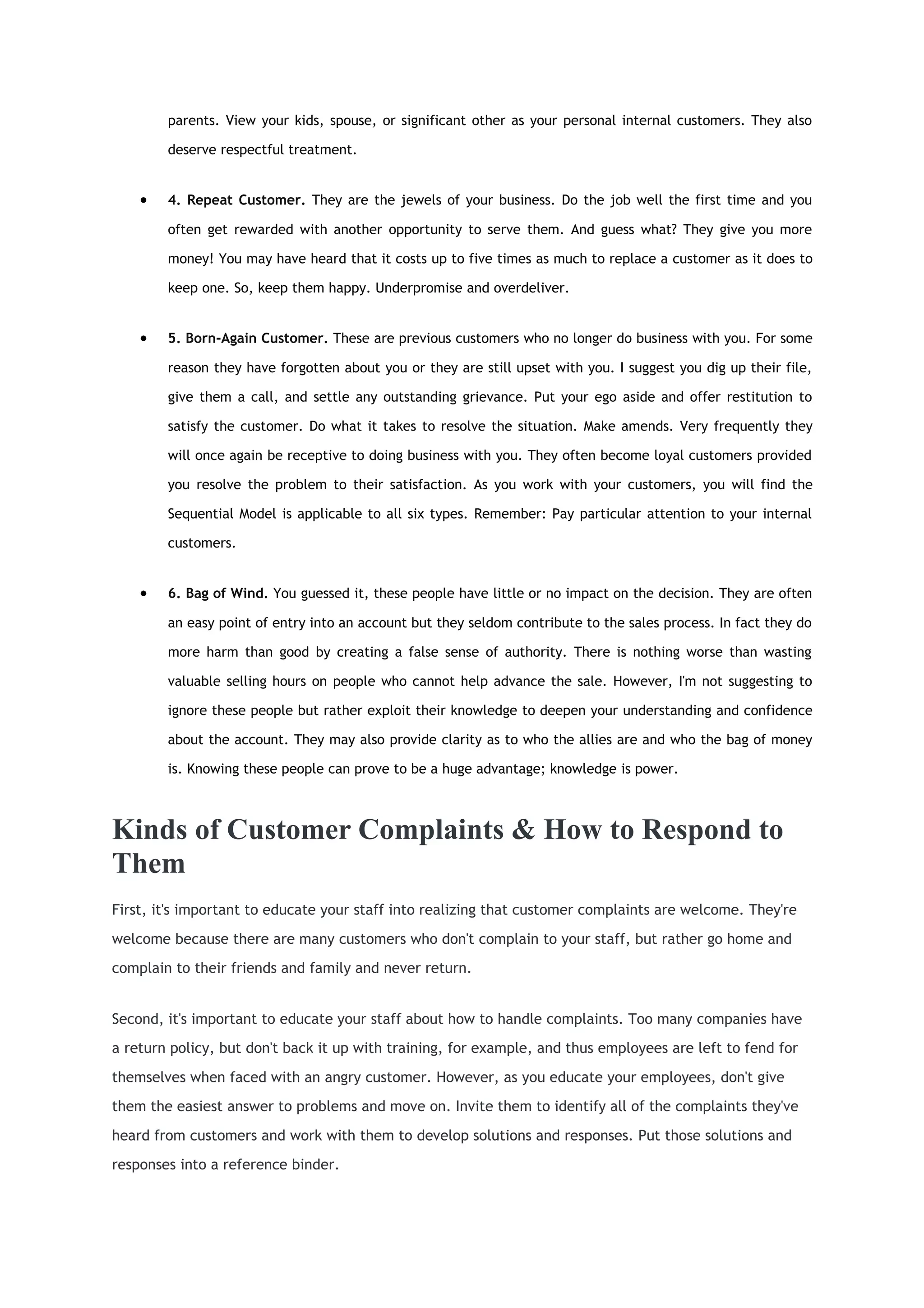 parents. View your kids, spouse, or significant other as your personal internal customers. They also

        deserve respectful treatment.


    •   4. Repeat Customer. They are the jewels of your business. Do the job well the first time and you

        often get rewarded with another opportunity to serve them. And guess what? They give you more

        money! You may have heard that it costs up to five times as much to replace a customer as it does to

        keep one. So, keep them happy. Underpromise and overdeliver.


    •   5. Born-Again Customer. These are previous customers who no longer do business with you. For some

        reason they have forgotten about you or they are still upset with you. I suggest you dig up their file,

        give them a call, and settle any outstanding grievance. Put your ego aside and offer restitution to

        satisfy the customer. Do what it takes to resolve the situation. Make amends. Very frequently they

        will once again be receptive to doing business with you. They often become loyal customers provided

        you resolve the problem to their satisfaction. As you work with your customers, you will find the

        Sequential Model is applicable to all six types. Remember: Pay particular attention to your internal

        customers.


    •   6. Bag of Wind. You guessed it, these people have little or no impact on the decision. They are often

        an easy point of entry into an account but they seldom contribute to the sales process. In fact they do

        more harm than good by creating a false sense of authority. There is nothing worse than wasting

        valuable selling hours on people who cannot help advance the sale. However, I'm not suggesting to

        ignore these people but rather exploit their knowledge to deepen your understanding and confidence

        about the account. They may also provide clarity as to who the allies are and who the bag of money

        is. Knowing these people can prove to be a huge advantage; knowledge is power.



Kinds of Customer Complaints & How to Respond to
Them
First, it's important to educate your staff into realizing that customer complaints are welcome. They're
welcome because there are many customers who don't complain to your staff, but rather go home and
complain to their friends and family and never return.


Second, it's important to educate your staff about how to handle complaints. Too many companies have
a return policy, but don't back it up with training, for example, and thus employees are left to fend for
themselves when faced with an angry customer. However, as you educate your employees, don't give
them the easiest answer to problems and move on. Invite them to identify all of the complaints they've
heard from customers and work with them to develop solutions and responses. Put those solutions and
responses into a reference binder.
 