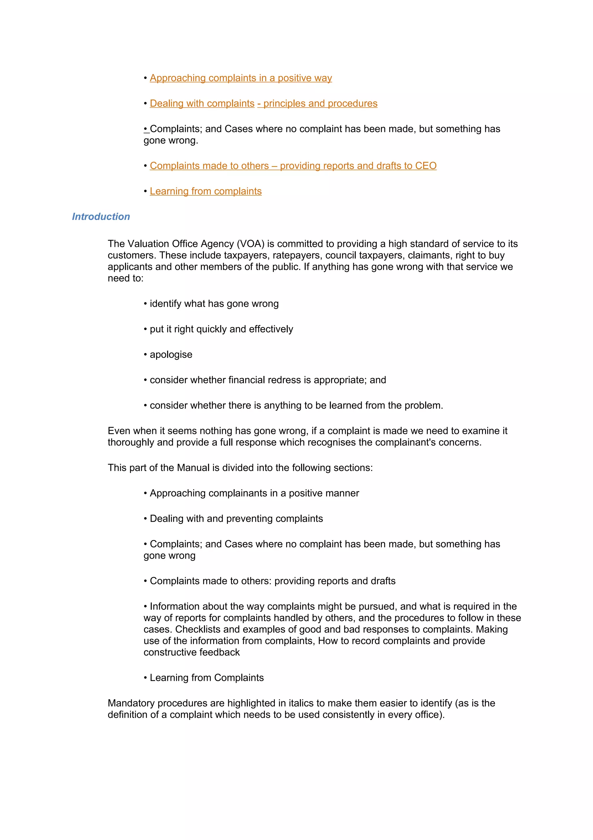 • Approaching complaints in a positive way

               • Dealing with complaints - principles and procedures

               • Complaints; and Cases where no complaint has been made, but something has
               gone wrong.

               • Complaints made to others – providing reports and drafts to CEO

               • Learning from complaints

Introduction

       The Valuation Office Agency (VOA) is committed to providing a high standard of service to its
       customers. These include taxpayers, ratepayers, council taxpayers, claimants, right to buy
       applicants and other members of the public. If anything has gone wrong with that service we
       need to:

               • identify what has gone wrong

               • put it right quickly and effectively

               • apologise

               • consider whether financial redress is appropriate; and

               • consider whether there is anything to be learned from the problem.

       Even when it seems nothing has gone wrong, if a complaint is made we need to examine it
       thoroughly and provide a full response which recognises the complainant's concerns.

       This part of the Manual is divided into the following sections:

               • Approaching complainants in a positive manner

               • Dealing with and preventing complaints

               • Complaints; and Cases where no complaint has been made, but something has
               gone wrong

               • Complaints made to others: providing reports and drafts

               • Information about the way complaints might be pursued, and what is required in the
               way of reports for complaints handled by others, and the procedures to follow in these
               cases. Checklists and examples of good and bad responses to complaints. Making
               use of the information from complaints, How to record complaints and provide
               constructive feedback

               • Learning from Complaints

       Mandatory procedures are highlighted in italics to make them easier to identify (as is the
       definition of a complaint which needs to be used consistently in every office).
 