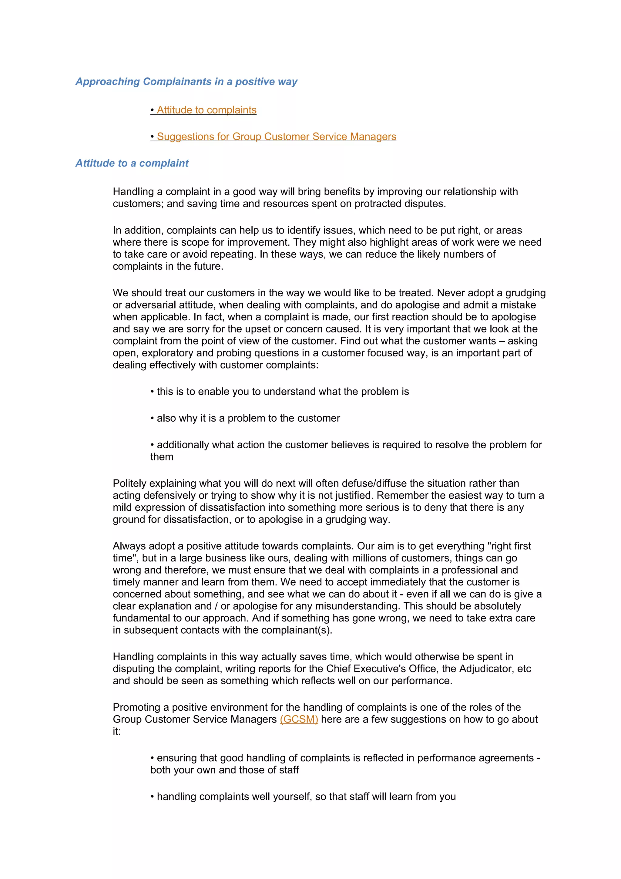 Approaching Complainants in a positive way

               • Attitude to complaints

               • Suggestions for Group Customer Service Managers

Attitude to a complaint

       Handling a complaint in a good way will bring benefits by improving our relationship with
       customers; and saving time and resources spent on protracted disputes.

       In addition, complaints can help us to identify issues, which need to be put right, or areas
       where there is scope for improvement. They might also highlight areas of work were we need
       to take care or avoid repeating. In these ways, we can reduce the likely numbers of
       complaints in the future.

       We should treat our customers in the way we would like to be treated. Never adopt a grudging
       or adversarial attitude, when dealing with complaints, and do apologise and admit a mistake
       when applicable. In fact, when a complaint is made, our first reaction should be to apologise
       and say we are sorry for the upset or concern caused. It is very important that we look at the
       complaint from the point of view of the customer. Find out what the customer wants – asking
       open, exploratory and probing questions in a customer focused way, is an important part of
       dealing effectively with customer complaints:

               • this is to enable you to understand what the problem is

               • also why it is a problem to the customer

               • additionally what action the customer believes is required to resolve the problem for
               them

       Politely explaining what you will do next will often defuse/diffuse the situation rather than
       acting defensively or trying to show why it is not justified. Remember the easiest way to turn a
       mild expression of dissatisfaction into something more serious is to deny that there is any
       ground for dissatisfaction, or to apologise in a grudging way.

       Always adopt a positive attitude towards complaints. Our aim is to get everything "right first
       time", but in a large business like ours, dealing with millions of customers, things can go
       wrong and therefore, we must ensure that we deal with complaints in a professional and
       timely manner and learn from them. We need to accept immediately that the customer is
       concerned about something, and see what we can do about it - even if all we can do is give a
       clear explanation and / or apologise for any misunderstanding. This should be absolutely
       fundamental to our approach. And if something has gone wrong, we need to take extra care
       in subsequent contacts with the complainant(s).

       Handling complaints in this way actually saves time, which would otherwise be spent in
       disputing the complaint, writing reports for the Chief Executive's Office, the Adjudicator, etc
       and should be seen as something which reflects well on our performance.

       Promoting a positive environment for the handling of complaints is one of the roles of the
       Group Customer Service Managers (GCSM) here are a few suggestions on how to go about
       it:

               • ensuring that good handling of complaints is reflected in performance agreements -
               both your own and those of staff

               • handling complaints well yourself, so that staff will learn from you
 