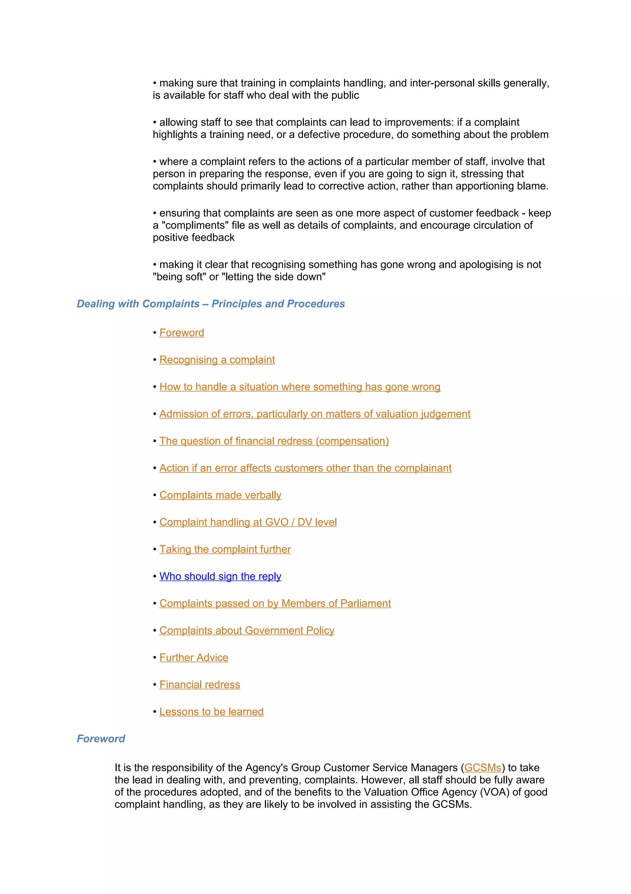 • making sure that training in complaints handling, and inter-personal skills generally,
               is available for staff who deal with the public

               • allowing staff to see that complaints can lead to improvements: if a complaint
               highlights a training need, or a defective procedure, do something about the problem

               • where a complaint refers to the actions of a particular member of staff, involve that
               person in preparing the response, even if you are going to sign it, stressing that
               complaints should primarily lead to corrective action, rather than apportioning blame.

               • ensuring that complaints are seen as one more aspect of customer feedback - keep
               a "compliments" file as well as details of complaints, and encourage circulation of
               positive feedback

               • making it clear that recognising something has gone wrong and apologising is not
               "being soft" or "letting the side down"

Dealing with Complaints – Principles and Procedures

               • Foreword

               • Recognising a complaint

               • How to handle a situation where something has gone wrong

               • Admission of errors, particularly on matters of valuation judgement

               • The question of financial redress (compensation)

               • Action if an error affects customers other than the complainant

               • Complaints made verbally

               • Complaint handling at GVO / DV level

               • Taking the complaint further

               • Who should sign the reply

               • Complaints passed on by Members of Parliament

               • Complaints about Government Policy

               • Further Advice

               • Financial redress

               • Lessons to be learned

Foreword

       It is the responsibility of the Agency's Group Customer Service Managers (GCSMs) to take
       the lead in dealing with, and preventing, complaints. However, all staff should be fully aware
       of the procedures adopted, and of the benefits to the Valuation Office Agency (VOA) of good
       complaint handling, as they are likely to be involved in assisting the GCSMs.
 