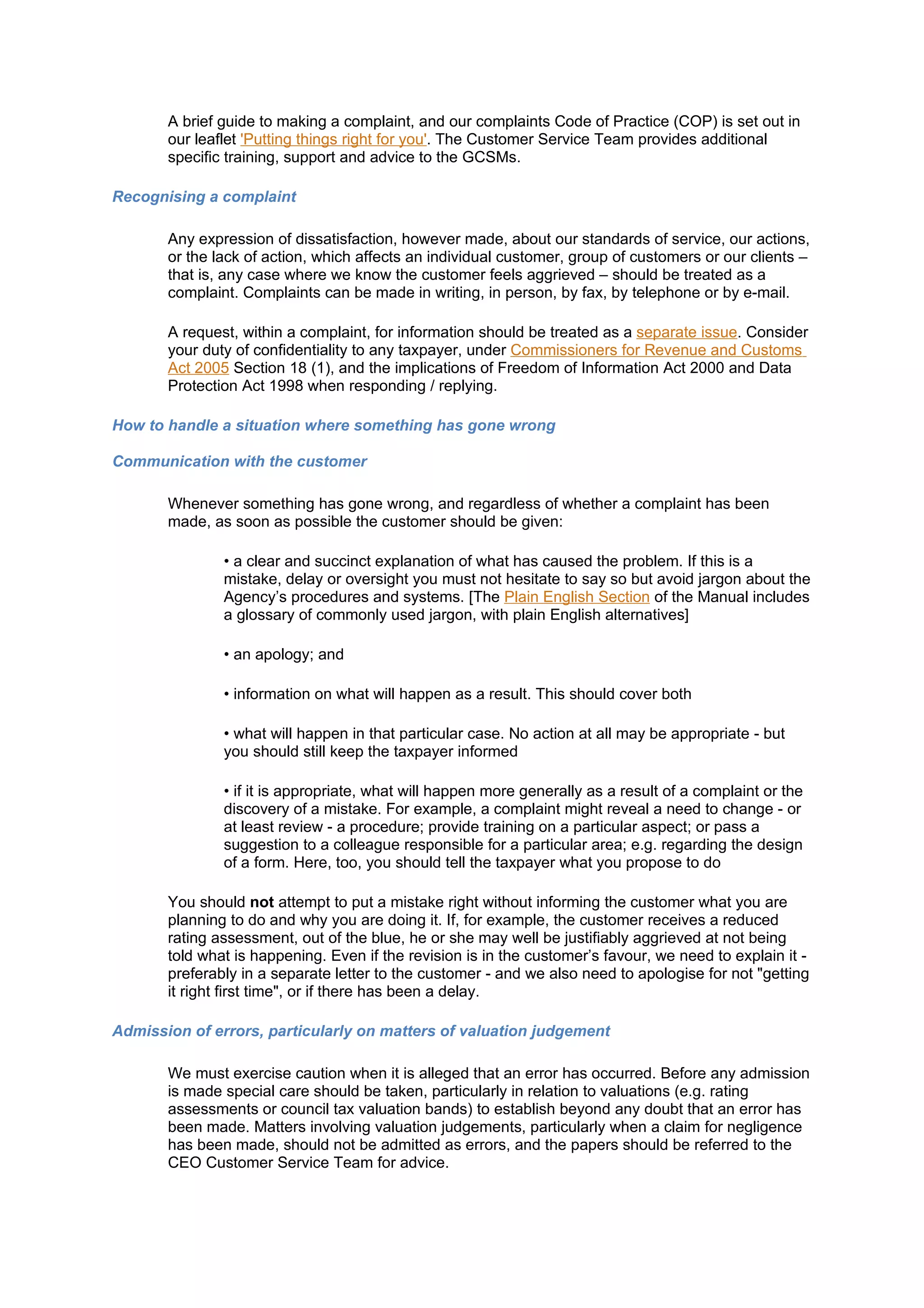 A brief guide to making a complaint, and our complaints Code of Practice (COP) is set out in
       our leaflet 'Putting things right for you'. The Customer Service Team provides additional
       specific training, support and advice to the GCSMs.

Recognising a complaint

       Any expression of dissatisfaction, however made, about our standards of service, our actions,
       or the lack of action, which affects an individual customer, group of customers or our clients –
       that is, any case where we know the customer feels aggrieved – should be treated as a
       complaint. Complaints can be made in writing, in person, by fax, by telephone or by e-mail.

       A request, within a complaint, for information should be treated as a separate issue. Consider
       your duty of confidentiality to any taxpayer, under Commissioners for Revenue and Customs
       Act 2005 Section 18 (1), and the implications of Freedom of Information Act 2000 and Data
       Protection Act 1998 when responding / replying.

How to handle a situation where something has gone wrong

Communication with the customer

       Whenever something has gone wrong, and regardless of whether a complaint has been
       made, as soon as possible the customer should be given:

               • a clear and succinct explanation of what has caused the problem. If this is a
               mistake, delay or oversight you must not hesitate to say so but avoid jargon about the
               Agency’s procedures and systems. [The Plain English Section of the Manual includes
               a glossary of commonly used jargon, with plain English alternatives]

               • an apology; and

               • information on what will happen as a result. This should cover both

               • what will happen in that particular case. No action at all may be appropriate - but
               you should still keep the taxpayer informed

               • if it is appropriate, what will happen more generally as a result of a complaint or the
               discovery of a mistake. For example, a complaint might reveal a need to change - or
               at least review - a procedure; provide training on a particular aspect; or pass a
               suggestion to a colleague responsible for a particular area; e.g. regarding the design
               of a form. Here, too, you should tell the taxpayer what you propose to do

       You should not attempt to put a mistake right without informing the customer what you are
       planning to do and why you are doing it. If, for example, the customer receives a reduced
       rating assessment, out of the blue, he or she may well be justifiably aggrieved at not being
       told what is happening. Even if the revision is in the customer’s favour, we need to explain it -
       preferably in a separate letter to the customer - and we also need to apologise for not "getting
       it right first time", or if there has been a delay.

Admission of errors, particularly on matters of valuation judgement

       We must exercise caution when it is alleged that an error has occurred. Before any admission
       is made special care should be taken, particularly in relation to valuations (e.g. rating
       assessments or council tax valuation bands) to establish beyond any doubt that an error has
       been made. Matters involving valuation judgements, particularly when a claim for negligence
       has been made, should not be admitted as errors, and the papers should be referred to the
       CEO Customer Service Team for advice.
 