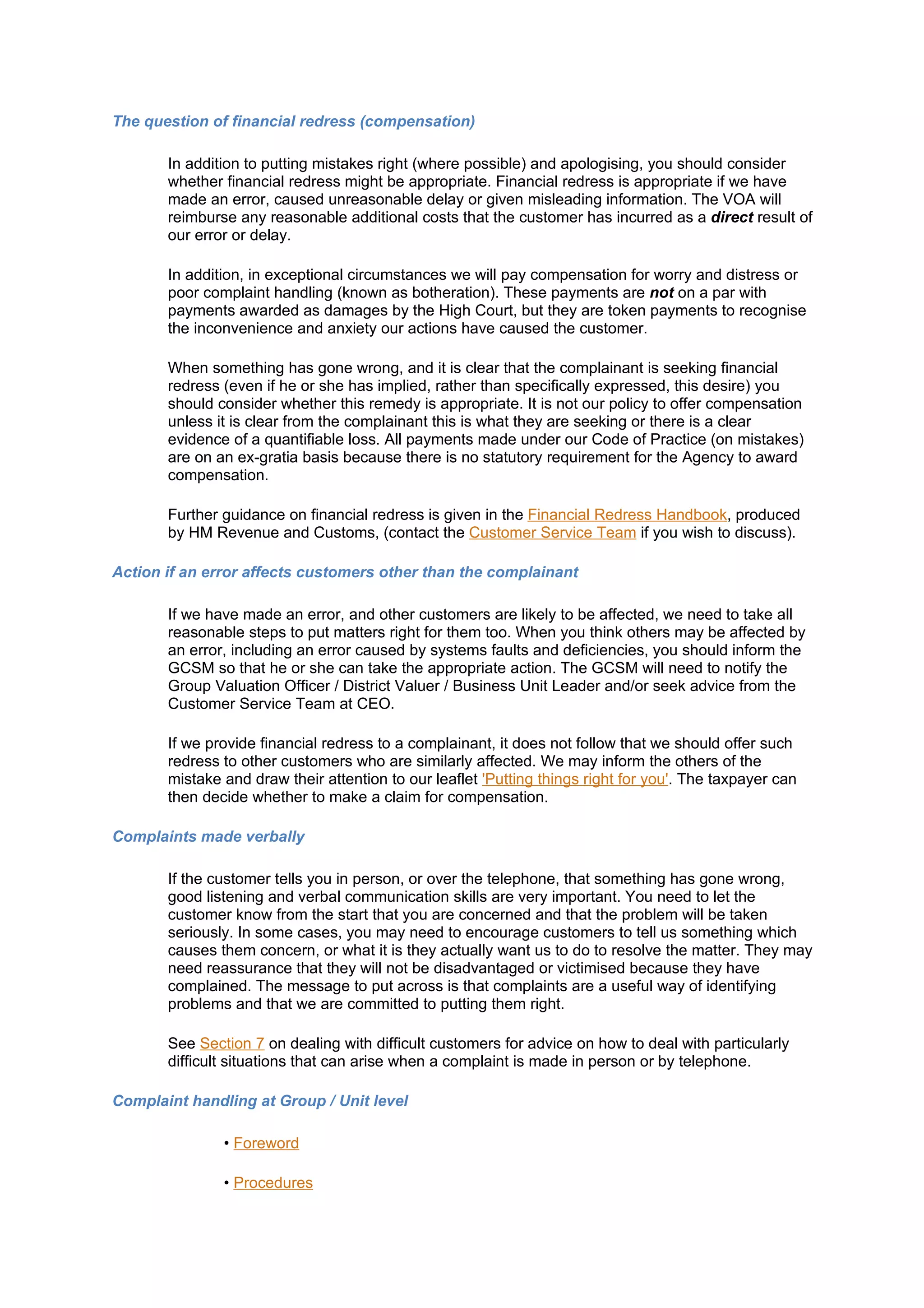 The question of financial redress (compensation)

       In addition to putting mistakes right (where possible) and apologising, you should consider
       whether financial redress might be appropriate. Financial redress is appropriate if we have
       made an error, caused unreasonable delay or given misleading information. The VOA will
       reimburse any reasonable additional costs that the customer has incurred as a direct result of
       our error or delay.

       In addition, in exceptional circumstances we will pay compensation for worry and distress or
       poor complaint handling (known as botheration). These payments are not on a par with
       payments awarded as damages by the High Court, but they are token payments to recognise
       the inconvenience and anxiety our actions have caused the customer.

       When something has gone wrong, and it is clear that the complainant is seeking financial
       redress (even if he or she has implied, rather than specifically expressed, this desire) you
       should consider whether this remedy is appropriate. It is not our policy to offer compensation
       unless it is clear from the complainant this is what they are seeking or there is a clear
       evidence of a quantifiable loss. All payments made under our Code of Practice (on mistakes)
       are on an ex-gratia basis because there is no statutory requirement for the Agency to award
       compensation.

       Further guidance on financial redress is given in the Financial Redress Handbook, produced
       by HM Revenue and Customs, (contact the Customer Service Team if you wish to discuss).

Action if an error affects customers other than the complainant

       If we have made an error, and other customers are likely to be affected, we need to take all
       reasonable steps to put matters right for them too. When you think others may be affected by
       an error, including an error caused by systems faults and deficiencies, you should inform the
       GCSM so that he or she can take the appropriate action. The GCSM will need to notify the
       Group Valuation Officer / District Valuer / Business Unit Leader and/or seek advice from the
       Customer Service Team at CEO.

       If we provide financial redress to a complainant, it does not follow that we should offer such
       redress to other customers who are similarly affected. We may inform the others of the
       mistake and draw their attention to our leaflet 'Putting things right for you'. The taxpayer can
       then decide whether to make a claim for compensation.

Complaints made verbally

       If the customer tells you in person, or over the telephone, that something has gone wrong,
       good listening and verbal communication skills are very important. You need to let the
       customer know from the start that you are concerned and that the problem will be taken
       seriously. In some cases, you may need to encourage customers to tell us something which
       causes them concern, or what it is they actually want us to do to resolve the matter. They may
       need reassurance that they will not be disadvantaged or victimised because they have
       complained. The message to put across is that complaints are a useful way of identifying
       problems and that we are committed to putting them right.

       See Section 7 on dealing with difficult customers for advice on how to deal with particularly
       difficult situations that can arise when a complaint is made in person or by telephone.

Complaint handling at Group / Unit level

               • Foreword

               • Procedures
 