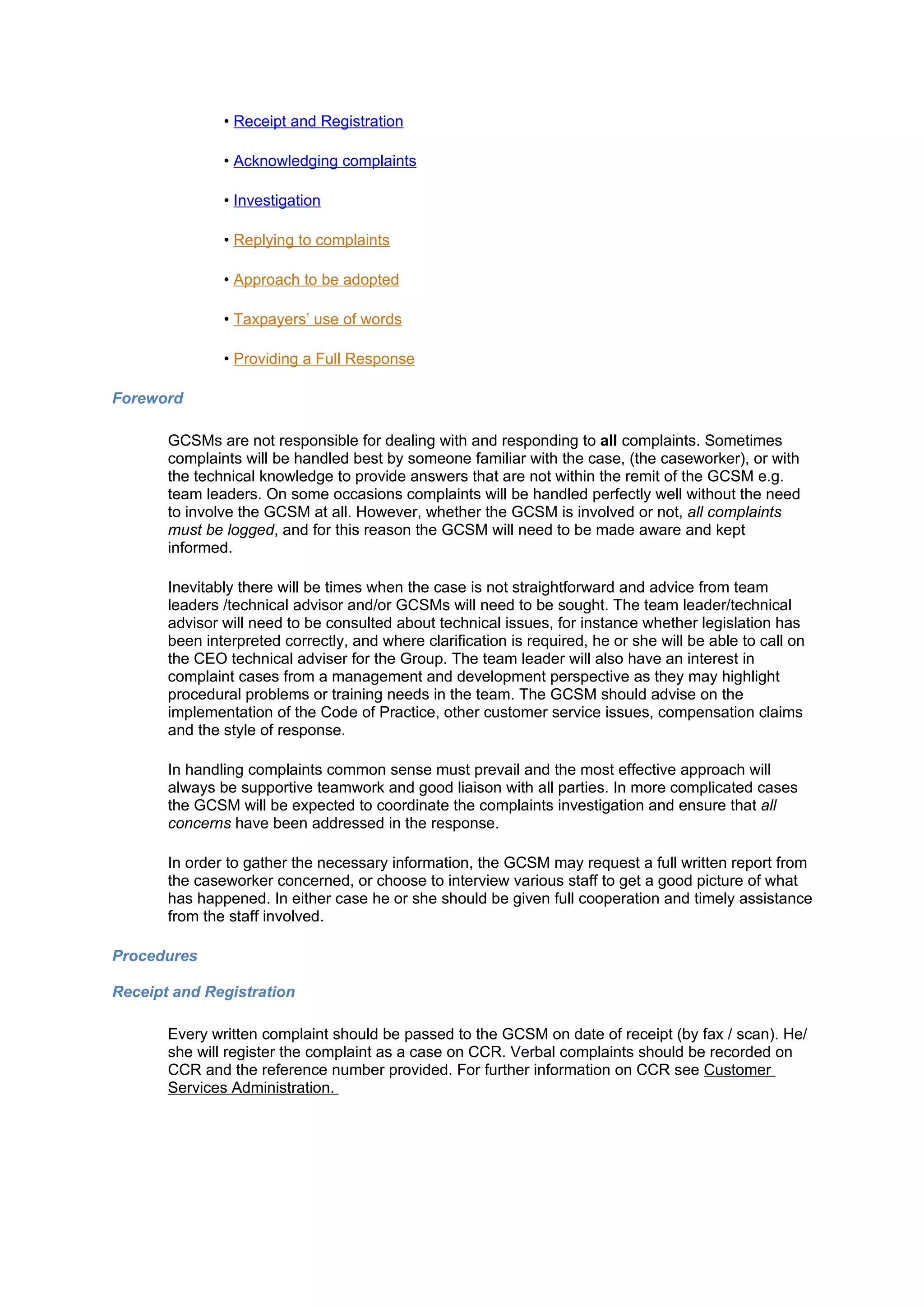 • Receipt and Registration

               • Acknowledging complaints

               • Investigation

               • Replying to complaints

               • Approach to be adopted

               • Taxpayers’ use of words

               • Providing a Full Response

Foreword

       GCSMs are not responsible for dealing with and responding to all complaints. Sometimes
       complaints will be handled best by someone familiar with the case, (the caseworker), or with
       the technical knowledge to provide answers that are not within the remit of the GCSM e.g.
       team leaders. On some occasions complaints will be handled perfectly well without the need
       to involve the GCSM at all. However, whether the GCSM is involved or not, all complaints
       must be logged, and for this reason the GCSM will need to be made aware and kept
       informed.

       Inevitably there will be times when the case is not straightforward and advice from team
       leaders /technical advisor and/or GCSMs will need to be sought. The team leader/technical
       advisor will need to be consulted about technical issues, for instance whether legislation has
       been interpreted correctly, and where clarification is required, he or she will be able to call on
       the CEO technical adviser for the Group. The team leader will also have an interest in
       complaint cases from a management and development perspective as they may highlight
       procedural problems or training needs in the team. The GCSM should advise on the
       implementation of the Code of Practice, other customer service issues, compensation claims
       and the style of response.

       In handling complaints common sense must prevail and the most effective approach will
       always be supportive teamwork and good liaison with all parties. In more complicated cases
       the GCSM will be expected to coordinate the complaints investigation and ensure that all
       concerns have been addressed in the response.

       In order to gather the necessary information, the GCSM may request a full written report from
       the caseworker concerned, or choose to interview various staff to get a good picture of what
       has happened. In either case he or she should be given full cooperation and timely assistance
       from the staff involved.

Procedures

Receipt and Registration

       Every written complaint should be passed to the GCSM on date of receipt (by fax / scan). He/
       she will register the complaint as a case on CCR. Verbal complaints should be recorded on
       CCR and the reference number provided. For further information on CCR see Customer
       Services Administration.
 