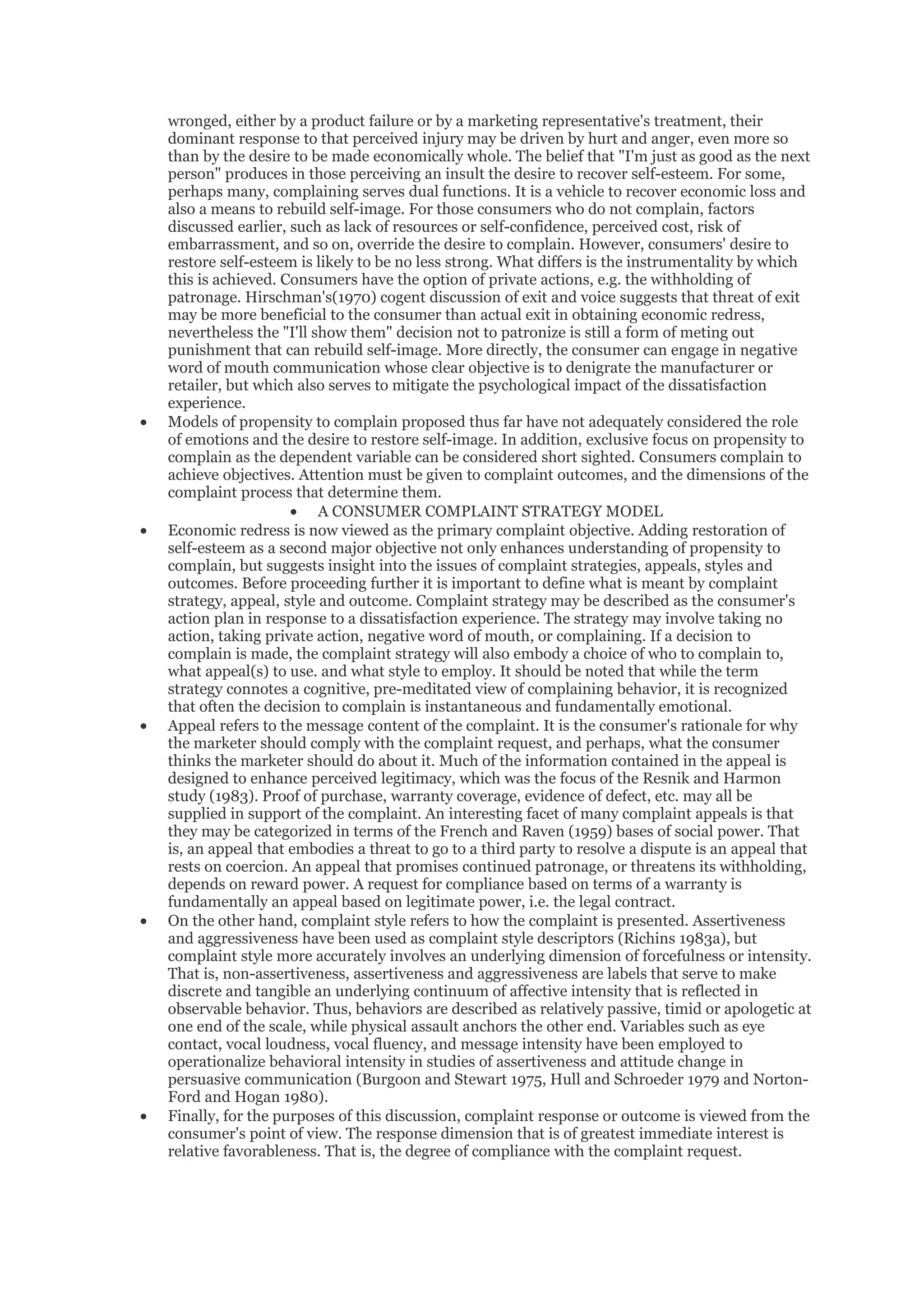 wronged, either by a product failure or by a marketing representative's treatment, their
    dominant response to that perceived injury may be driven by hurt and anger, even more so
    than by the desire to be made economically whole. The belief that "I'm just as good as the next
    person" produces in those perceiving an insult the desire to recover self-esteem. For some,
    perhaps many, complaining serves dual functions. It is a vehicle to recover economic loss and
    also a means to rebuild self-image. For those consumers who do not complain, factors
    discussed earlier, such as lack of resources or self-confidence, perceived cost, risk of
    embarrassment, and so on, override the desire to complain. However, consumers' desire to
    restore self-esteem is likely to be no less strong. What differs is the instrumentality by which
    this is achieved. Consumers have the option of private actions, e.g. the withholding of
    patronage. Hirschman's(1970) cogent discussion of exit and voice suggests that threat of exit
    may be more beneficial to the consumer than actual exit in obtaining economic redress,
    nevertheless the "I'll show them" decision not to patronize is still a form of meting out
    punishment that can rebuild self-image. More directly, the consumer can engage in negative
    word of mouth communication whose clear objective is to denigrate the manufacturer or
    retailer, but which also serves to mitigate the psychological impact of the dissatisfaction
    experience.
•   Models of propensity to complain proposed thus far have not adequately considered the role
    of emotions and the desire to restore self-image. In addition, exclusive focus on propensity to
    complain as the dependent variable can be considered short sighted. Consumers complain to
    achieve objectives. Attention must be given to complaint outcomes, and the dimensions of the
    complaint process that determine them.
                       • A CONSUMER COMPLAINT STRATEGY MODEL
•   Economic redress is now viewed as the primary complaint objective. Adding restoration of
    self-esteem as a second major objective not only enhances understanding of propensity to
    complain, but suggests insight into the issues of complaint strategies, appeals, styles and
    outcomes. Before proceeding further it is important to define what is meant by complaint
    strategy, appeal, style and outcome. Complaint strategy may be described as the consumer's
    action plan in response to a dissatisfaction experience. The strategy may involve taking no
    action, taking private action, negative word of mouth, or complaining. If a decision to
    complain is made, the complaint strategy will also embody a choice of who to complain to,
    what appeal(s) to use. and what style to employ. It should be noted that while the term
    strategy connotes a cognitive, pre-meditated view of complaining behavior, it is recognized
    that often the decision to complain is instantaneous and fundamentally emotional.
•   Appeal refers to the message content of the complaint. It is the consumer's rationale for why
    the marketer should comply with the complaint request, and perhaps, what the consumer
    thinks the marketer should do about it. Much of the information contained in the appeal is
    designed to enhance perceived legitimacy, which was the focus of the Resnik and Harmon
    study (1983). Proof of purchase, warranty coverage, evidence of defect, etc. may all be
    supplied in support of the complaint. An interesting facet of many complaint appeals is that
    they may be categorized in terms of the French and Raven (1959) bases of social power. That
    is, an appeal that embodies a threat to go to a third party to resolve a dispute is an appeal that
    rests on coercion. An appeal that promises continued patronage, or threatens its withholding,
    depends on reward power. A request for compliance based on terms of a warranty is
    fundamentally an appeal based on legitimate power, i.e. the legal contract.
•   On the other hand, complaint style refers to how the complaint is presented. Assertiveness
    and aggressiveness have been used as complaint style descriptors (Richins 1983a), but
    complaint style more accurately involves an underlying dimension of forcefulness or intensity.
    That is, non-assertiveness, assertiveness and aggressiveness are labels that serve to make
    discrete and tangible an underlying continuum of affective intensity that is reflected in
    observable behavior. Thus, behaviors are described as relatively passive, timid or apologetic at
    one end of the scale, while physical assault anchors the other end. Variables such as eye
    contact, vocal loudness, vocal fluency, and message intensity have been employed to
    operationalize behavioral intensity in studies of assertiveness and attitude change in
    persuasive communication (Burgoon and Stewart 1975, Hull and Schroeder 1979 and Norton-
    Ford and Hogan 1980).
•   Finally, for the purposes of this discussion, complaint response or outcome is viewed from the
    consumer's point of view. The response dimension that is of greatest immediate interest is
    relative favorableness. That is, the degree of compliance with the complaint request.
 
