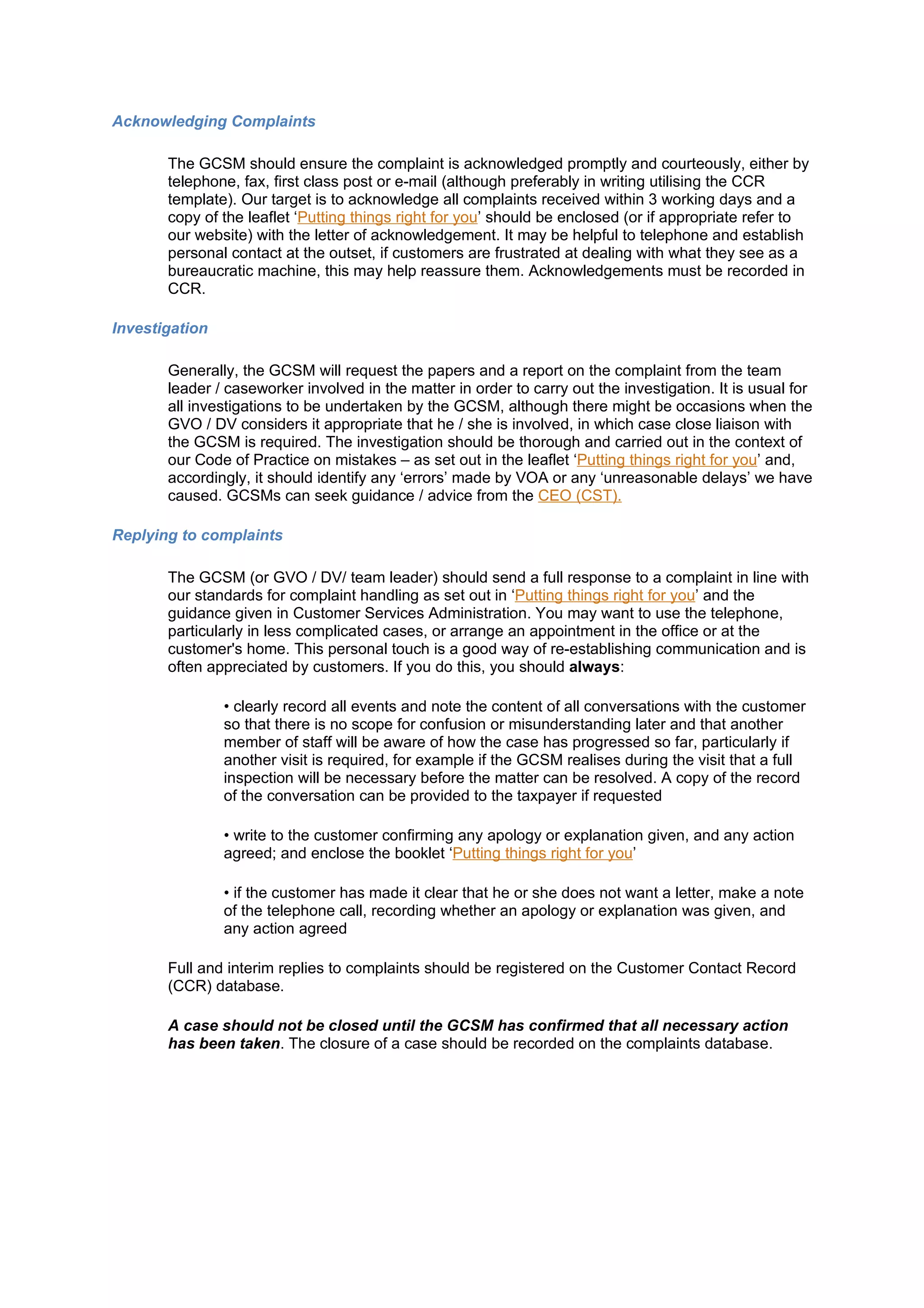 Acknowledging Complaints

       The GCSM should ensure the complaint is acknowledged promptly and courteously, either by
       telephone, fax, first class post or e-mail (although preferably in writing utilising the CCR
       template). Our target is to acknowledge all complaints received within 3 working days and a
       copy of the leaflet ‘Putting things right for you’ should be enclosed (or if appropriate refer to
       our website) with the letter of acknowledgement. It may be helpful to telephone and establish
       personal contact at the outset, if customers are frustrated at dealing with what they see as a
       bureaucratic machine, this may help reassure them. Acknowledgements must be recorded in
       CCR.

Investigation

       Generally, the GCSM will request the papers and a report on the complaint from the team
       leader / caseworker involved in the matter in order to carry out the investigation. It is usual for
       all investigations to be undertaken by the GCSM, although there might be occasions when the
       GVO / DV considers it appropriate that he / she is involved, in which case close liaison with
       the GCSM is required. The investigation should be thorough and carried out in the context of
       our Code of Practice on mistakes – as set out in the leaflet ‘Putting things right for you’ and,
       accordingly, it should identify any ‘errors’ made by VOA or any ‘unreasonable delays’ we have
       caused. GCSMs can seek guidance / advice from the CEO (CST).

Replying to complaints

       The GCSM (or GVO / DV/ team leader) should send a full response to a complaint in line with
       our standards for complaint handling as set out in ‘Putting things right for you’ and the
       guidance given in Customer Services Administration. You may want to use the telephone,
       particularly in less complicated cases, or arrange an appointment in the office or at the
       customer's home. This personal touch is a good way of re-establishing communication and is
       often appreciated by customers. If you do this, you should always:

                • clearly record all events and note the content of all conversations with the customer
                so that there is no scope for confusion or misunderstanding later and that another
                member of staff will be aware of how the case has progressed so far, particularly if
                another visit is required, for example if the GCSM realises during the visit that a full
                inspection will be necessary before the matter can be resolved. A copy of the record
                of the conversation can be provided to the taxpayer if requested

                • write to the customer confirming any apology or explanation given, and any action
                agreed; and enclose the booklet ‘Putting things right for you’

                • if the customer has made it clear that he or she does not want a letter, make a note
                of the telephone call, recording whether an apology or explanation was given, and
                any action agreed

       Full and interim replies to complaints should be registered on the Customer Contact Record
       (CCR) database.

       A case should not be closed until the GCSM has confirmed that all necessary action
       has been taken. The closure of a case should be recorded on the complaints database.
 