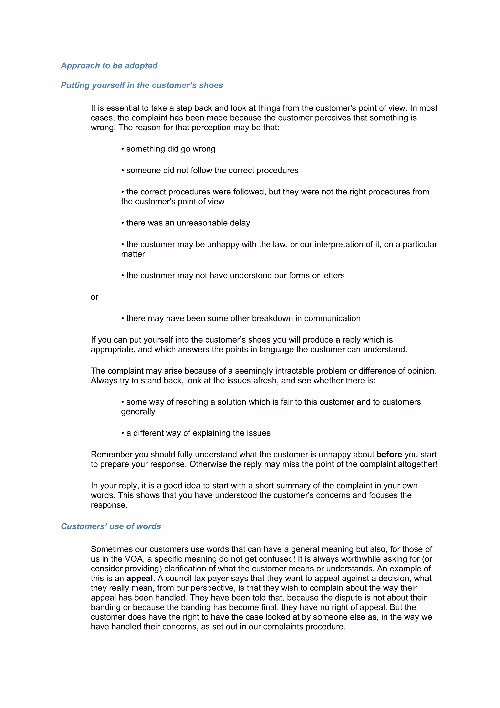 Approach to be adopted

Putting yourself in the customer’s shoes

       It is essential to take a step back and look at things from the customer's point of view. In most
       cases, the complaint has been made because the customer perceives that something is
       wrong. The reason for that perception may be that:

               • something did go wrong

               • someone did not follow the correct procedures

               • the correct procedures were followed, but they were not the right procedures from
               the customer's point of view

               • there was an unreasonable delay

               • the customer may be unhappy with the law, or our interpretation of it, on a particular
               matter

               • the customer may not have understood our forms or letters

       or

               • there may have been some other breakdown in communication

       If you can put yourself into the customer’s shoes you will produce a reply which is
       appropriate, and which answers the points in language the customer can understand.

       The complaint may arise because of a seemingly intractable problem or difference of opinion.
       Always try to stand back, look at the issues afresh, and see whether there is:

               • some way of reaching a solution which is fair to this customer and to customers
               generally

               • a different way of explaining the issues

       Remember you should fully understand what the customer is unhappy about before you start
       to prepare your response. Otherwise the reply may miss the point of the complaint altogether!

       In your reply, it is a good idea to start with a short summary of the complaint in your own
       words. This shows that you have understood the customer's concerns and focuses the
       response.

Customers’ use of words

       Sometimes our customers use words that can have a general meaning but also, for those of
       us in the VOA, a specific meaning do not get confused! It is always worthwhile asking for (or
       consider providing) clarification of what the customer means or understands. An example of
       this is an appeal. A council tax payer says that they want to appeal against a decision, what
       they really mean, from our perspective, is that they wish to complain about the way their
       appeal has been handled. They have been told that, because the dispute is not about their
       banding or because the banding has become final, they have no right of appeal. But the
       customer does have the right to have the case looked at by someone else as, in the way we
       have handled their concerns, as set out in our complaints procedure.
 