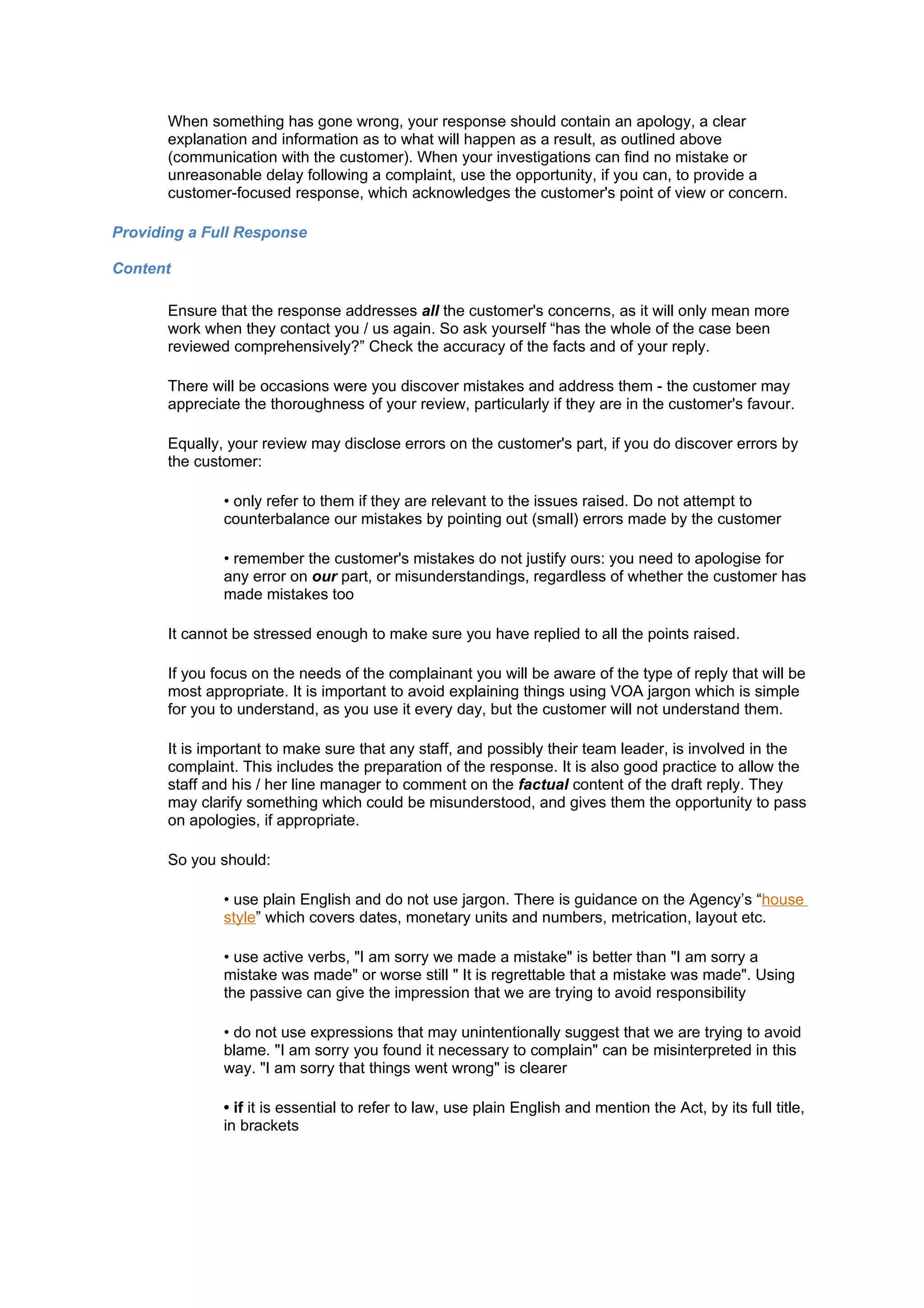 When something has gone wrong, your response should contain an apology, a clear
       explanation and information as to what will happen as a result, as outlined above
       (communication with the customer). When your investigations can find no mistake or
       unreasonable delay following a complaint, use the opportunity, if you can, to provide a
       customer-focused response, which acknowledges the customer's point of view or concern.

Providing a Full Response

Content

       Ensure that the response addresses all the customer's concerns, as it will only mean more
       work when they contact you / us again. So ask yourself “has the whole of the case been
       reviewed comprehensively?” Check the accuracy of the facts and of your reply.

       There will be occasions were you discover mistakes and address them - the customer may
       appreciate the thoroughness of your review, particularly if they are in the customer's favour.

       Equally, your review may disclose errors on the customer's part, if you do discover errors by
       the customer:

               • only refer to them if they are relevant to the issues raised. Do not attempt to
               counterbalance our mistakes by pointing out (small) errors made by the customer

               • remember the customer's mistakes do not justify ours: you need to apologise for
               any error on our part, or misunderstandings, regardless of whether the customer has
               made mistakes too

       It cannot be stressed enough to make sure you have replied to all the points raised.

       If you focus on the needs of the complainant you will be aware of the type of reply that will be
       most appropriate. It is important to avoid explaining things using VOA jargon which is simple
       for you to understand, as you use it every day, but the customer will not understand them.

       It is important to make sure that any staff, and possibly their team leader, is involved in the
       complaint. This includes the preparation of the response. It is also good practice to allow the
       staff and his / her line manager to comment on the factual content of the draft reply. They
       may clarify something which could be misunderstood, and gives them the opportunity to pass
       on apologies, if appropriate.

       So you should:

               • use plain English and do not use jargon. There is guidance on the Agency’s “house
               style” which covers dates, monetary units and numbers, metrication, layout etc.

               • use active verbs, "I am sorry we made a mistake" is better than "I am sorry a
               mistake was made" or worse still " It is regrettable that a mistake was made". Using
               the passive can give the impression that we are trying to avoid responsibility

               • do not use expressions that may unintentionally suggest that we are trying to avoid
               blame. "I am sorry you found it necessary to complain" can be misinterpreted in this
               way. "I am sorry that things went wrong" is clearer

               • if it is essential to refer to law, use plain English and mention the Act, by its full title,
               in brackets
 