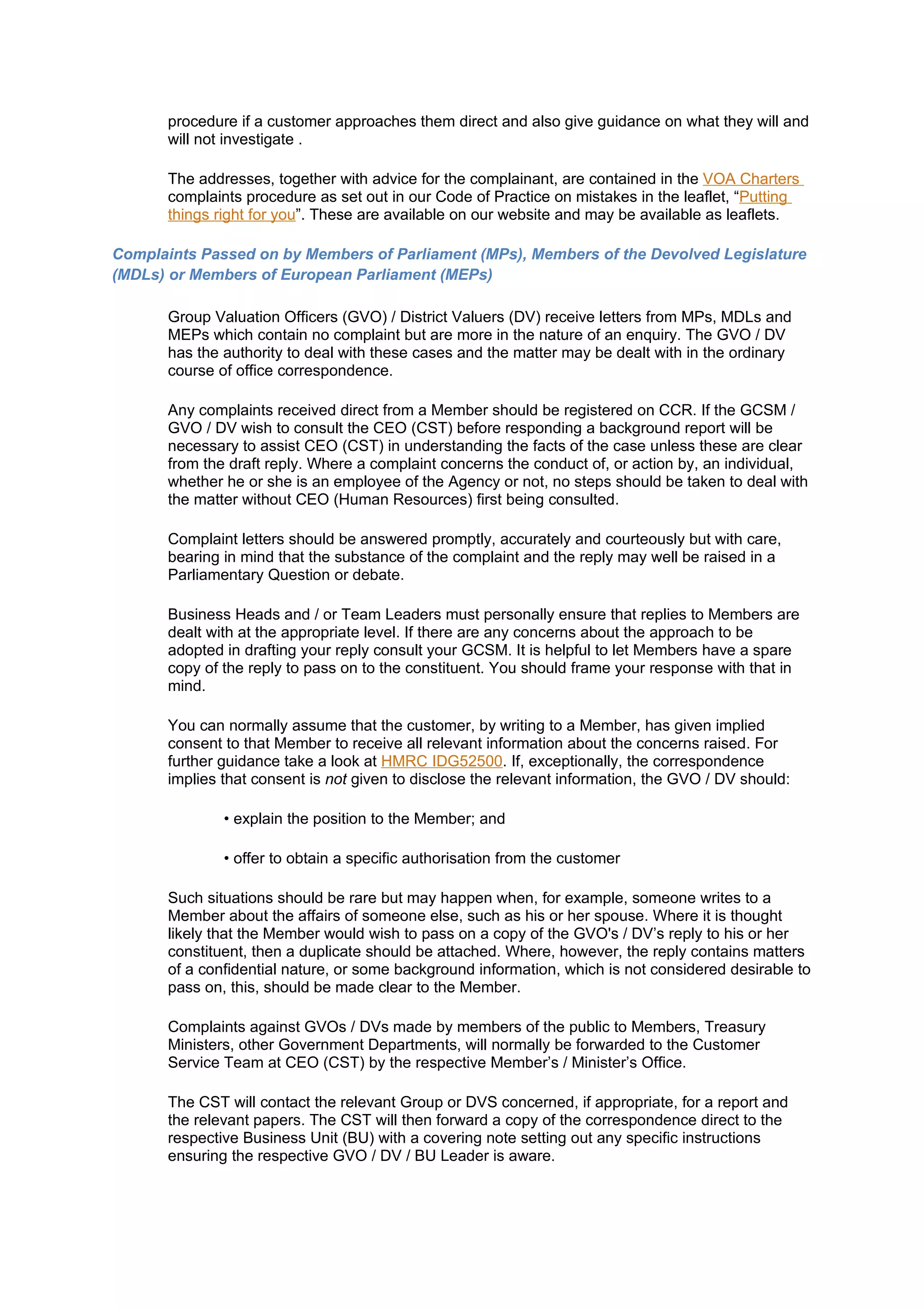 procedure if a customer approaches them direct and also give guidance on what they will and
       will not investigate .

       The addresses, together with advice for the complainant, are contained in the VOA Charters
       complaints procedure as set out in our Code of Practice on mistakes in the leaflet, “Putting
       things right for you”. These are available on our website and may be available as leaflets.

Complaints Passed on by Members of Parliament (MPs), Members of the Devolved Legislature
(MDLs) or Members of European Parliament (MEPs)

       Group Valuation Officers (GVO) / District Valuers (DV) receive letters from MPs, MDLs and
       MEPs which contain no complaint but are more in the nature of an enquiry. The GVO / DV
       has the authority to deal with these cases and the matter may be dealt with in the ordinary
       course of office correspondence.

       Any complaints received direct from a Member should be registered on CCR. If the GCSM /
       GVO / DV wish to consult the CEO (CST) before responding a background report will be
       necessary to assist CEO (CST) in understanding the facts of the case unless these are clear
       from the draft reply. Where a complaint concerns the conduct of, or action by, an individual,
       whether he or she is an employee of the Agency or not, no steps should be taken to deal with
       the matter without CEO (Human Resources) first being consulted.

       Complaint letters should be answered promptly, accurately and courteously but with care,
       bearing in mind that the substance of the complaint and the reply may well be raised in a
       Parliamentary Question or debate.

       Business Heads and / or Team Leaders must personally ensure that replies to Members are
       dealt with at the appropriate level. If there are any concerns about the approach to be
       adopted in drafting your reply consult your GCSM. It is helpful to let Members have a spare
       copy of the reply to pass on to the constituent. You should frame your response with that in
       mind.

       You can normally assume that the customer, by writing to a Member, has given implied
       consent to that Member to receive all relevant information about the concerns raised. For
       further guidance take a look at HMRC IDG52500. If, exceptionally, the correspondence
       implies that consent is not given to disclose the relevant information, the GVO / DV should:

               • explain the position to the Member; and

               • offer to obtain a specific authorisation from the customer

       Such situations should be rare but may happen when, for example, someone writes to a
       Member about the affairs of someone else, such as his or her spouse. Where it is thought
       likely that the Member would wish to pass on a copy of the GVO's / DV’s reply to his or her
       constituent, then a duplicate should be attached. Where, however, the reply contains matters
       of a confidential nature, or some background information, which is not considered desirable to
       pass on, this, should be made clear to the Member.

       Complaints against GVOs / DVs made by members of the public to Members, Treasury
       Ministers, other Government Departments, will normally be forwarded to the Customer
       Service Team at CEO (CST) by the respective Member’s / Minister’s Office.

       The CST will contact the relevant Group or DVS concerned, if appropriate, for a report and
       the relevant papers. The CST will then forward a copy of the correspondence direct to the
       respective Business Unit (BU) with a covering note setting out any specific instructions
       ensuring the respective GVO / DV / BU Leader is aware.
 