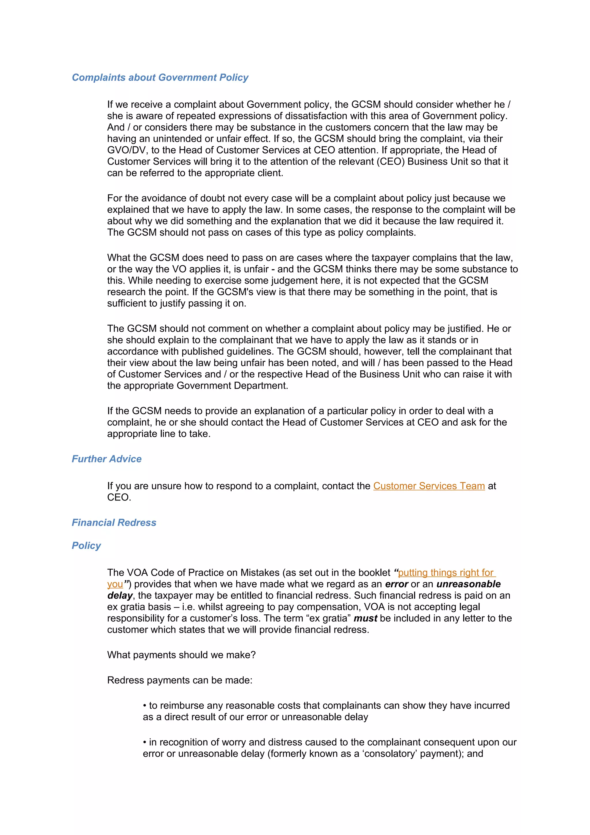 Complaints about Government Policy

         If we receive a complaint about Government policy, the GCSM should consider whether he /
         she is aware of repeated expressions of dissatisfaction with this area of Government policy.
         And / or considers there may be substance in the customers concern that the law may be
         having an unintended or unfair effect. If so, the GCSM should bring the complaint, via their
         GVO/DV, to the Head of Customer Services at CEO attention. If appropriate, the Head of
         Customer Services will bring it to the attention of the relevant (CEO) Business Unit so that it
         can be referred to the appropriate client.

         For the avoidance of doubt not every case will be a complaint about policy just because we
         explained that we have to apply the law. In some cases, the response to the complaint will be
         about why we did something and the explanation that we did it because the law required it.
         The GCSM should not pass on cases of this type as policy complaints.

         What the GCSM does need to pass on are cases where the taxpayer complains that the law,
         or the way the VO applies it, is unfair - and the GCSM thinks there may be some substance to
         this. While needing to exercise some judgement here, it is not expected that the GCSM
         research the point. If the GCSM's view is that there may be something in the point, that is
         sufficient to justify passing it on.

         The GCSM should not comment on whether a complaint about policy may be justified. He or
         she should explain to the complainant that we have to apply the law as it stands or in
         accordance with published guidelines. The GCSM should, however, tell the complainant that
         their view about the law being unfair has been noted, and will / has been passed to the Head
         of Customer Services and / or the respective Head of the Business Unit who can raise it with
         the appropriate Government Department.

         If the GCSM needs to provide an explanation of a particular policy in order to deal with a
         complaint, he or she should contact the Head of Customer Services at CEO and ask for the
         appropriate line to take.

Further Advice

         If you are unsure how to respond to a complaint, contact the Customer Services Team at
         CEO.

Financial Redress

Policy

         The VOA Code of Practice on Mistakes (as set out in the booklet “putting things right for
         you”) provides that when we have made what we regard as an error or an unreasonable
         delay, the taxpayer may be entitled to financial redress. Such financial redress is paid on an
         ex gratia basis – i.e. whilst agreeing to pay compensation, VOA is not accepting legal
         responsibility for a customer’s loss. The term “ex gratia” must be included in any letter to the
         customer which states that we will provide financial redress.

         What payments should we make?

         Redress payments can be made:

                 • to reimburse any reasonable costs that complainants can show they have incurred
                 as a direct result of our error or unreasonable delay

                 • in recognition of worry and distress caused to the complainant consequent upon our
                 error or unreasonable delay (formerly known as a ‘consolatory’ payment); and
 