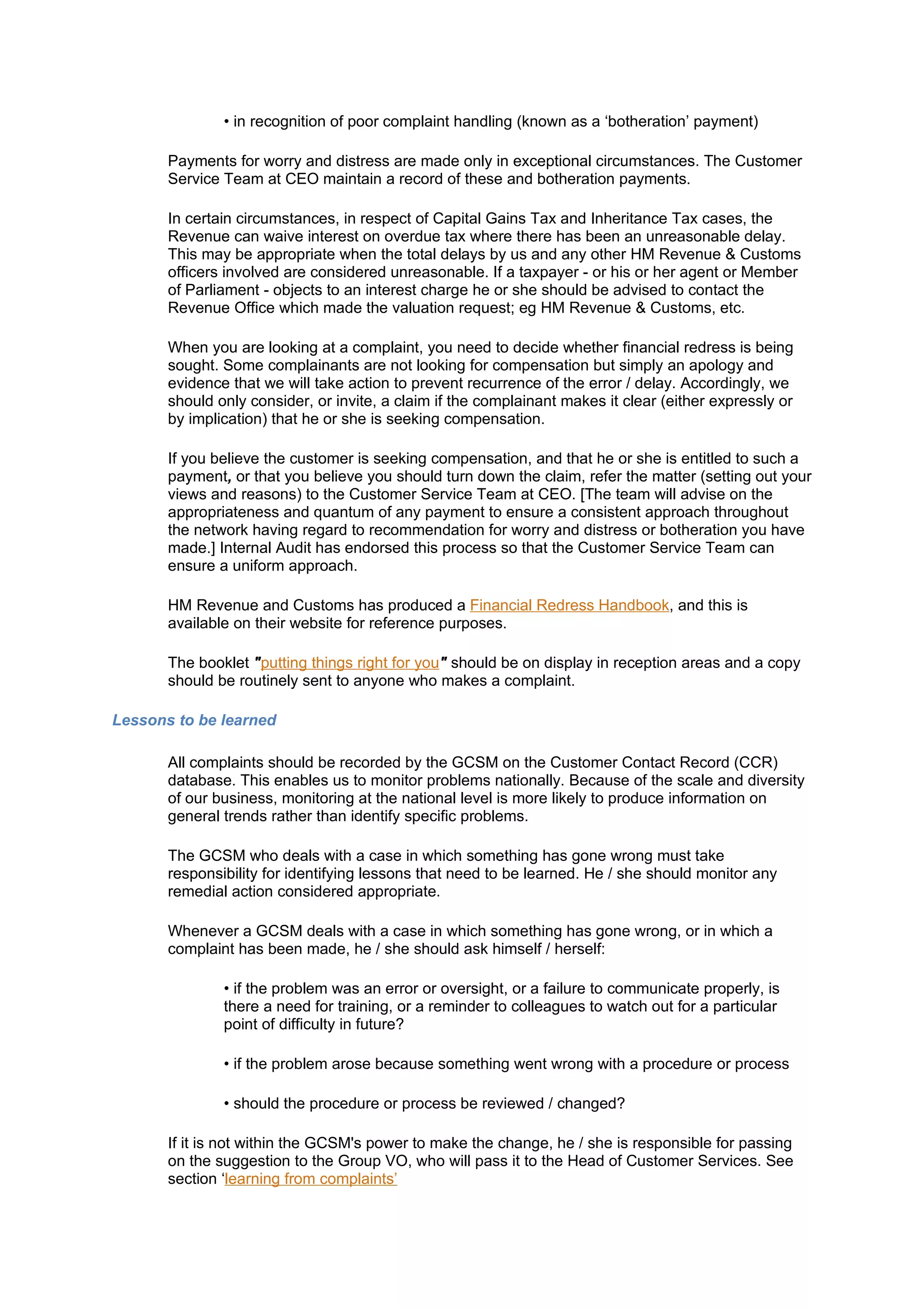 • in recognition of poor complaint handling (known as a ‘botheration’ payment)

       Payments for worry and distress are made only in exceptional circumstances. The Customer
       Service Team at CEO maintain a record of these and botheration payments.

       In certain circumstances, in respect of Capital Gains Tax and Inheritance Tax cases, the
       Revenue can waive interest on overdue tax where there has been an unreasonable delay.
       This may be appropriate when the total delays by us and any other HM Revenue & Customs
       officers involved are considered unreasonable. If a taxpayer - or his or her agent or Member
       of Parliament - objects to an interest charge he or she should be advised to contact the
       Revenue Office which made the valuation request; eg HM Revenue & Customs, etc.

       When you are looking at a complaint, you need to decide whether financial redress is being
       sought. Some complainants are not looking for compensation but simply an apology and
       evidence that we will take action to prevent recurrence of the error / delay. Accordingly, we
       should only consider, or invite, a claim if the complainant makes it clear (either expressly or
       by implication) that he or she is seeking compensation.

       If you believe the customer is seeking compensation, and that he or she is entitled to such a
       payment, or that you believe you should turn down the claim, refer the matter (setting out your
       views and reasons) to the Customer Service Team at CEO. [The team will advise on the
       appropriateness and quantum of any payment to ensure a consistent approach throughout
       the network having regard to recommendation for worry and distress or botheration you have
       made.] Internal Audit has endorsed this process so that the Customer Service Team can
       ensure a uniform approach.

       HM Revenue and Customs has produced a Financial Redress Handbook, and this is
       available on their website for reference purposes.

       The booklet "putting things right for you" should be on display in reception areas and a copy
       should be routinely sent to anyone who makes a complaint.

Lessons to be learned

       All complaints should be recorded by the GCSM on the Customer Contact Record (CCR)
       database. This enables us to monitor problems nationally. Because of the scale and diversity
       of our business, monitoring at the national level is more likely to produce information on
       general trends rather than identify specific problems.

       The GCSM who deals with a case in which something has gone wrong must take
       responsibility for identifying lessons that need to be learned. He / she should monitor any
       remedial action considered appropriate.

       Whenever a GCSM deals with a case in which something has gone wrong, or in which a
       complaint has been made, he / she should ask himself / herself:

               • if the problem was an error or oversight, or a failure to communicate properly, is
               there a need for training, or a reminder to colleagues to watch out for a particular
               point of difficulty in future?

               • if the problem arose because something went wrong with a procedure or process

               • should the procedure or process be reviewed / changed?

       If it is not within the GCSM's power to make the change, he / she is responsible for passing
       on the suggestion to the Group VO, who will pass it to the Head of Customer Services. See
       section ‘learning from complaints’
 