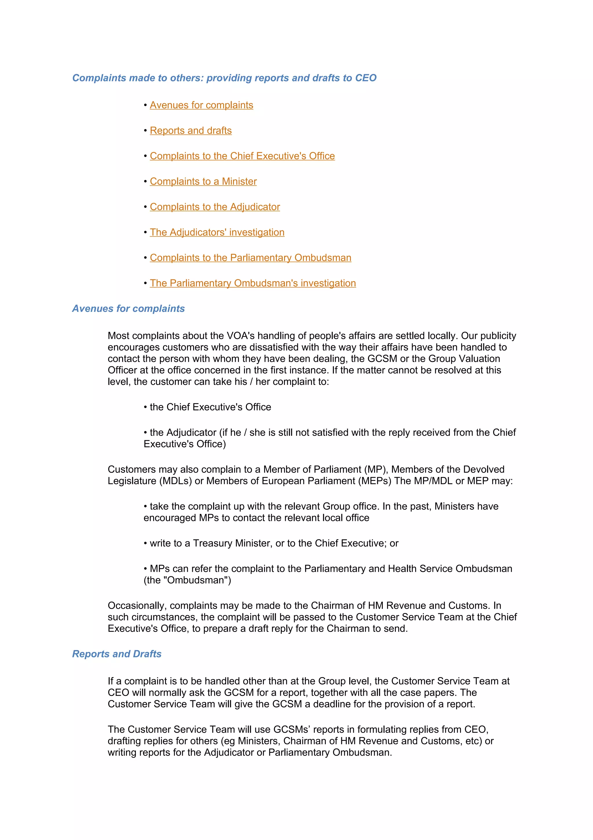 Complaints made to others: providing reports and drafts to CEO

               • Avenues for complaints

               • Reports and drafts

               • Complaints to the Chief Executive's Office

               • Complaints to a Minister

               • Complaints to the Adjudicator

               • The Adjudicators' investigation

               • Complaints to the Parliamentary Ombudsman

               • The Parliamentary Ombudsman's investigation

Avenues for complaints

       Most complaints about the VOA's handling of people's affairs are settled locally. Our publicity
       encourages customers who are dissatisfied with the way their affairs have been handled to
       contact the person with whom they have been dealing, the GCSM or the Group Valuation
       Officer at the office concerned in the first instance. If the matter cannot be resolved at this
       level, the customer can take his / her complaint to:

               • the Chief Executive's Office

               • the Adjudicator (if he / she is still not satisfied with the reply received from the Chief
               Executive's Office)

       Customers may also complain to a Member of Parliament (MP), Members of the Devolved
       Legislature (MDLs) or Members of European Parliament (MEPs) The MP/MDL or MEP may:

               • take the complaint up with the relevant Group office. In the past, Ministers have
               encouraged MPs to contact the relevant local office

               • write to a Treasury Minister, or to the Chief Executive; or

               • MPs can refer the complaint to the Parliamentary and Health Service Ombudsman
               (the "Ombudsman")

       Occasionally, complaints may be made to the Chairman of HM Revenue and Customs. In
       such circumstances, the complaint will be passed to the Customer Service Team at the Chief
       Executive's Office, to prepare a draft reply for the Chairman to send.

Reports and Drafts

       If a complaint is to be handled other than at the Group level, the Customer Service Team at
       CEO will normally ask the GCSM for a report, together with all the case papers. The
       Customer Service Team will give the GCSM a deadline for the provision of a report.

       The Customer Service Team will use GCSMs’ reports in formulating replies from CEO,
       drafting replies for others (eg Ministers, Chairman of HM Revenue and Customs, etc) or
       writing reports for the Adjudicator or Parliamentary Ombudsman.
 