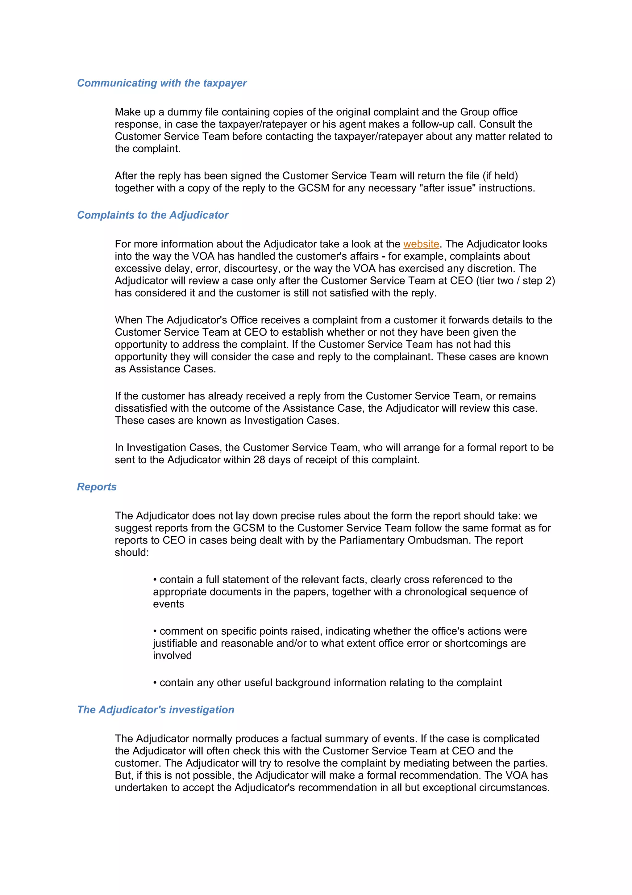 Communicating with the taxpayer

       Make up a dummy file containing copies of the original complaint and the Group office
       response, in case the taxpayer/ratepayer or his agent makes a follow-up call. Consult the
       Customer Service Team before contacting the taxpayer/ratepayer about any matter related to
       the complaint.

       After the reply has been signed the Customer Service Team will return the file (if held)
       together with a copy of the reply to the GCSM for any necessary "after issue" instructions.

Complaints to the Adjudicator

       For more information about the Adjudicator take a look at the website. The Adjudicator looks
       into the way the VOA has handled the customer's affairs - for example, complaints about
       excessive delay, error, discourtesy, or the way the VOA has exercised any discretion. The
       Adjudicator will review a case only after the Customer Service Team at CEO (tier two / step 2)
       has considered it and the customer is still not satisfied with the reply.

       When The Adjudicator's Office receives a complaint from a customer it forwards details to the
       Customer Service Team at CEO to establish whether or not they have been given the
       opportunity to address the complaint. If the Customer Service Team has not had this
       opportunity they will consider the case and reply to the complainant. These cases are known
       as Assistance Cases.

       If the customer has already received a reply from the Customer Service Team, or remains
       dissatisfied with the outcome of the Assistance Case, the Adjudicator will review this case.
       These cases are known as Investigation Cases.

       In Investigation Cases, the Customer Service Team, who will arrange for a formal report to be
       sent to the Adjudicator within 28 days of receipt of this complaint.

Reports

       The Adjudicator does not lay down precise rules about the form the report should take: we
       suggest reports from the GCSM to the Customer Service Team follow the same format as for
       reports to CEO in cases being dealt with by the Parliamentary Ombudsman. The report
       should:

               • contain a full statement of the relevant facts, clearly cross referenced to the
               appropriate documents in the papers, together with a chronological sequence of
               events

               • comment on specific points raised, indicating whether the office's actions were
               justifiable and reasonable and/or to what extent office error or shortcomings are
               involved

               • contain any other useful background information relating to the complaint

The Adjudicator's investigation

       The Adjudicator normally produces a factual summary of events. If the case is complicated
       the Adjudicator will often check this with the Customer Service Team at CEO and the
       customer. The Adjudicator will try to resolve the complaint by mediating between the parties.
       But, if this is not possible, the Adjudicator will make a formal recommendation. The VOA has
       undertaken to accept the Adjudicator's recommendation in all but exceptional circumstances.
 