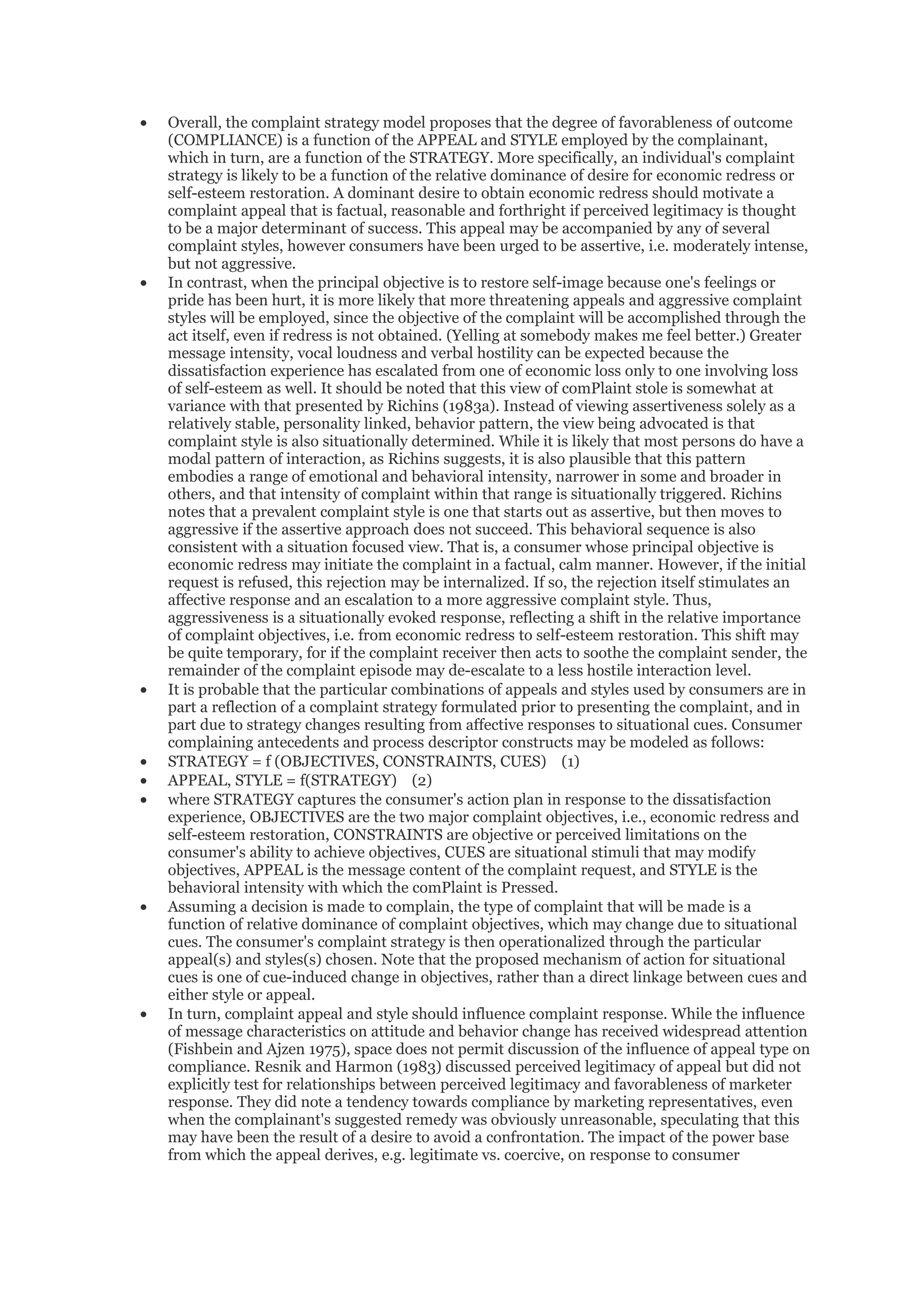 •   Overall, the complaint strategy model proposes that the degree of favorableness of outcome
    (COMPLIANCE) is a function of the APPEAL and STYLE employed by the complainant,
    which in turn, are a function of the STRATEGY. More specifically, an individual's complaint
    strategy is likely to be a function of the relative dominance of desire for economic redress or
    self-esteem restoration. A dominant desire to obtain economic redress should motivate a
    complaint appeal that is factual, reasonable and forthright if perceived legitimacy is thought
    to be a major determinant of success. This appeal may be accompanied by any of several
    complaint styles, however consumers have been urged to be assertive, i.e. moderately intense,
    but not aggressive.
•   In contrast, when the principal objective is to restore self-image because one's feelings or
    pride has been hurt, it is more likely that more threatening appeals and aggressive complaint
    styles will be employed, since the objective of the complaint will be accomplished through the
    act itself, even if redress is not obtained. (Yelling at somebody makes me feel better.) Greater
    message intensity, vocal loudness and verbal hostility can be expected because the
    dissatisfaction experience has escalated from one of economic loss only to one involving loss
    of self-esteem as well. It should be noted that this view of comPlaint stole is somewhat at
    variance with that presented by Richins (1983a). Instead of viewing assertiveness solely as a
    relatively stable, personality linked, behavior pattern, the view being advocated is that
    complaint style is also situationally determined. While it is likely that most persons do have a
    modal pattern of interaction, as Richins suggests, it is also plausible that this pattern
    embodies a range of emotional and behavioral intensity, narrower in some and broader in
    others, and that intensity of complaint within that range is situationally triggered. Richins
    notes that a prevalent complaint style is one that starts out as assertive, but then moves to
    aggressive if the assertive approach does not succeed. This behavioral sequence is also
    consistent with a situation focused view. That is, a consumer whose principal objective is
    economic redress may initiate the complaint in a factual, calm manner. However, if the initial
    request is refused, this rejection may be internalized. If so, the rejection itself stimulates an
    affective response and an escalation to a more aggressive complaint style. Thus,
    aggressiveness is a situationally evoked response, reflecting a shift in the relative importance
    of complaint objectives, i.e. from economic redress to self-esteem restoration. This shift may
    be quite temporary, for if the complaint receiver then acts to soothe the complaint sender, the
    remainder of the complaint episode may de-escalate to a less hostile interaction level.
•   It is probable that the particular combinations of appeals and styles used by consumers are in
    part a reflection of a complaint strategy formulated prior to presenting the complaint, and in
    part due to strategy changes resulting from affective responses to situational cues. Consumer
    complaining antecedents and process descriptor constructs may be modeled as follows:
•   STRATEGY = f (OBJECTIVES, CONSTRAINTS, CUES) (1)
•   APPEAL, STYLE = f(STRATEGY) (2)
•   where STRATEGY captures the consumer's action plan in response to the dissatisfaction
    experience, OBJECTIVES are the two major complaint objectives, i.e., economic redress and
    self-esteem restoration, CONSTRAINTS are objective or perceived limitations on the
    consumer's ability to achieve objectives, CUES are situational stimuli that may modify
    objectives, APPEAL is the message content of the complaint request, and STYLE is the
    behavioral intensity with which the comPlaint is Pressed.
•   Assuming a decision is made to complain, the type of complaint that will be made is a
    function of relative dominance of complaint objectives, which may change due to situational
    cues. The consumer's complaint strategy is then operationalized through the particular
    appeal(s) and styles(s) chosen. Note that the proposed mechanism of action for situational
    cues is one of cue-induced change in objectives, rather than a direct linkage between cues and
    either style or appeal.
•   In turn, complaint appeal and style should influence complaint response. While the influence
    of message characteristics on attitude and behavior change has received widespread attention
    (Fishbein and Ajzen 1975), space does not permit discussion of the influence of appeal type on
    compliance. Resnik and Harmon (1983) discussed perceived legitimacy of appeal but did not
    explicitly test for relationships between perceived legitimacy and favorableness of marketer
    response. They did note a tendency towards compliance by marketing representatives, even
    when the complainant's suggested remedy was obviously unreasonable, speculating that this
    may have been the result of a desire to avoid a confrontation. The impact of the power base
    from which the appeal derives, e.g. legitimate vs. coercive, on response to consumer
 