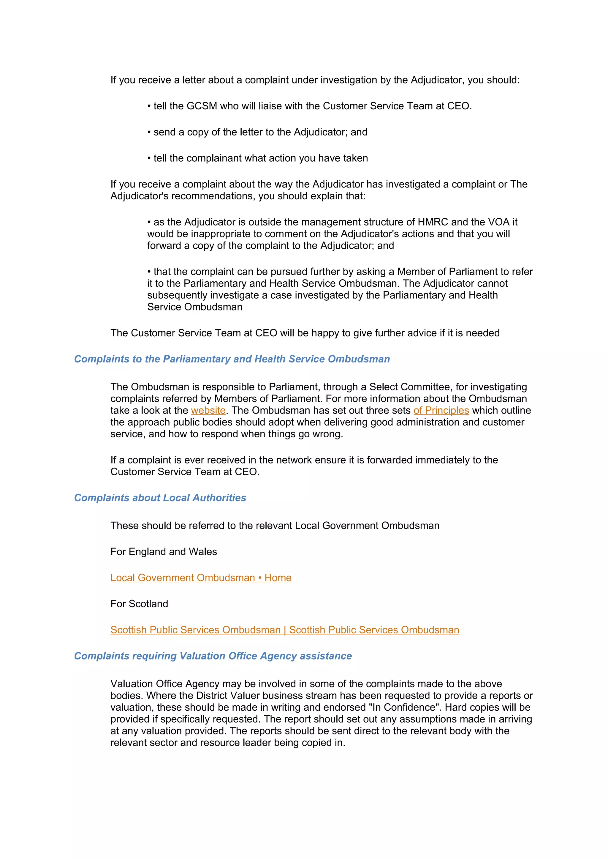 If you receive a letter about a complaint under investigation by the Adjudicator, you should:

               • tell the GCSM who will liaise with the Customer Service Team at CEO.

               • send a copy of the letter to the Adjudicator; and

               • tell the complainant what action you have taken

       If you receive a complaint about the way the Adjudicator has investigated a complaint or The
       Adjudicator's recommendations, you should explain that:

               • as the Adjudicator is outside the management structure of HMRC and the VOA it
               would be inappropriate to comment on the Adjudicator's actions and that you will
               forward a copy of the complaint to the Adjudicator; and

               • that the complaint can be pursued further by asking a Member of Parliament to refer
               it to the Parliamentary and Health Service Ombudsman. The Adjudicator cannot
               subsequently investigate a case investigated by the Parliamentary and Health
               Service Ombudsman

       The Customer Service Team at CEO will be happy to give further advice if it is needed

Complaints to the Parliamentary and Health Service Ombudsman

       The Ombudsman is responsible to Parliament, through a Select Committee, for investigating
       complaints referred by Members of Parliament. For more information about the Ombudsman
       take a look at the website. The Ombudsman has set out three sets of Principles which outline
       the approach public bodies should adopt when delivering good administration and customer
       service, and how to respond when things go wrong.

       If a complaint is ever received in the network ensure it is forwarded immediately to the
       Customer Service Team at CEO.

Complaints about Local Authorities

       These should be referred to the relevant Local Government Ombudsman

       For England and Wales

       Local Government Ombudsman • Home

       For Scotland

       Scottish Public Services Ombudsman | Scottish Public Services Ombudsman

Complaints requiring Valuation Office Agency assistance

       Valuation Office Agency may be involved in some of the complaints made to the above
       bodies. Where the District Valuer business stream has been requested to provide a reports or
       valuation, these should be made in writing and endorsed "In Confidence". Hard copies will be
       provided if specifically requested. The report should set out any assumptions made in arriving
       at any valuation provided. The reports should be sent direct to the relevant body with the
       relevant sector and resource leader being copied in.
 