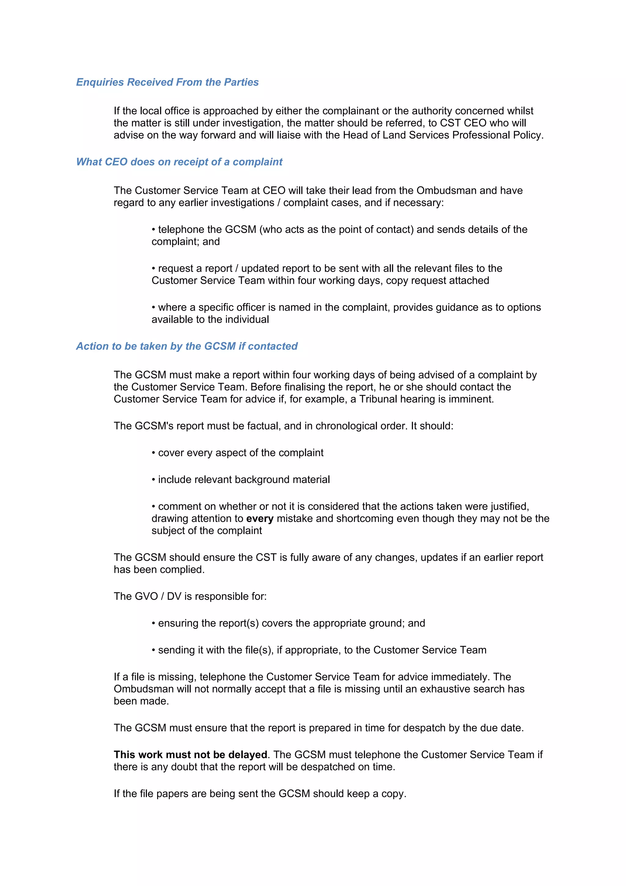 Enquiries Received From the Parties

       If the local office is approached by either the complainant or the authority concerned whilst
       the matter is still under investigation, the matter should be referred, to CST CEO who will
       advise on the way forward and will liaise with the Head of Land Services Professional Policy.

What CEO does on receipt of a complaint

       The Customer Service Team at CEO will take their lead from the Ombudsman and have
       regard to any earlier investigations / complaint cases, and if necessary:

               • telephone the GCSM (who acts as the point of contact) and sends details of the
               complaint; and

               • request a report / updated report to be sent with all the relevant files to the
               Customer Service Team within four working days, copy request attached

               • where a specific officer is named in the complaint, provides guidance as to options
               available to the individual

Action to be taken by the GCSM if contacted

       The GCSM must make a report within four working days of being advised of a complaint by
       the Customer Service Team. Before finalising the report, he or she should contact the
       Customer Service Team for advice if, for example, a Tribunal hearing is imminent.

       The GCSM's report must be factual, and in chronological order. It should:

               • cover every aspect of the complaint

               • include relevant background material

               • comment on whether or not it is considered that the actions taken were justified,
               drawing attention to every mistake and shortcoming even though they may not be the
               subject of the complaint

       The GCSM should ensure the CST is fully aware of any changes, updates if an earlier report
       has been complied.

       The GVO / DV is responsible for:

               • ensuring the report(s) covers the appropriate ground; and

               • sending it with the file(s), if appropriate, to the Customer Service Team

       If a file is missing, telephone the Customer Service Team for advice immediately. The
       Ombudsman will not normally accept that a file is missing until an exhaustive search has
       been made.

       The GCSM must ensure that the report is prepared in time for despatch by the due date.

       This work must not be delayed. The GCSM must telephone the Customer Service Team if
       there is any doubt that the report will be despatched on time.

       If the file papers are being sent the GCSM should keep a copy.
 