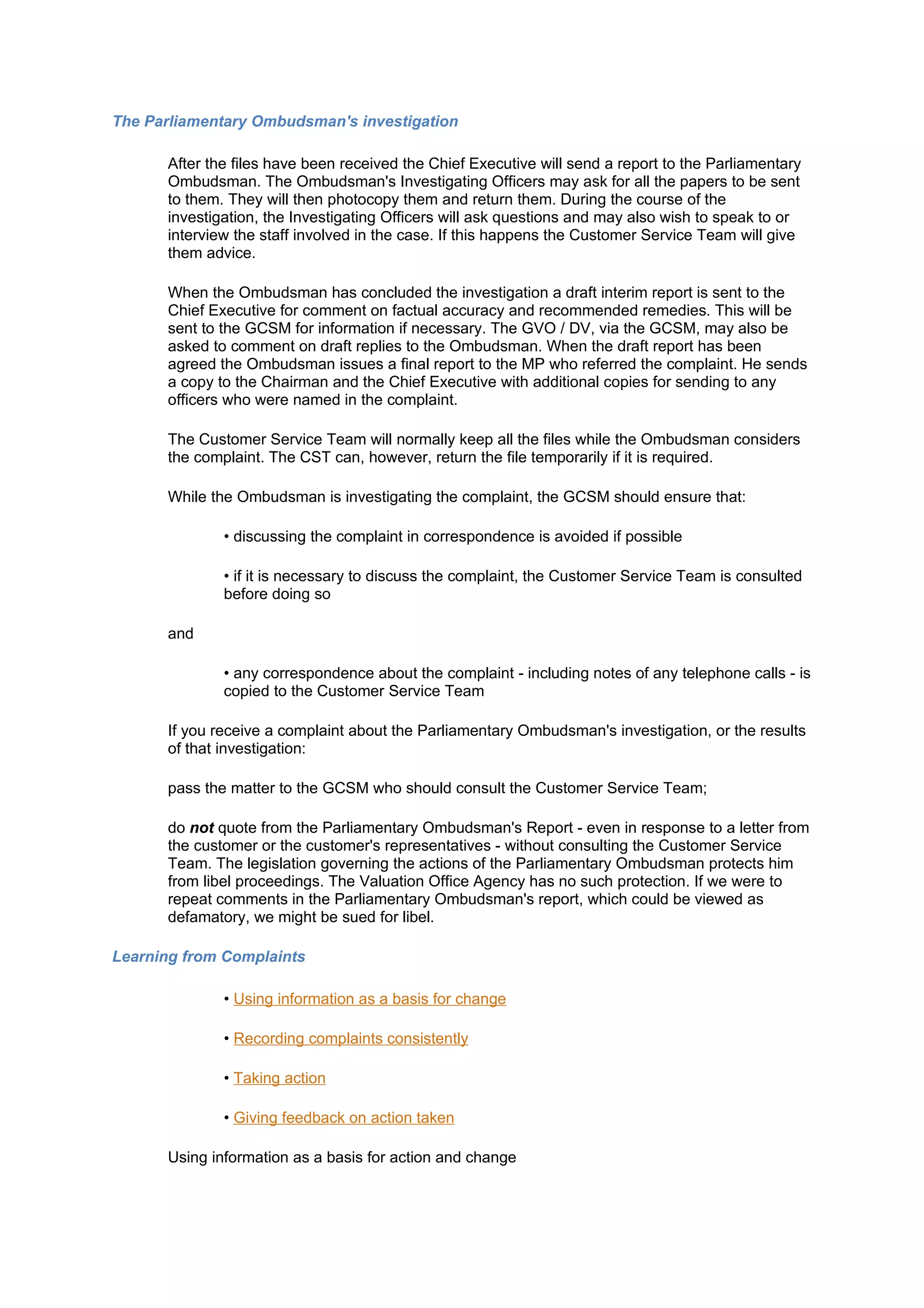 The Parliamentary Ombudsman's investigation

      After the files have been received the Chief Executive will send a report to the Parliamentary
      Ombudsman. The Ombudsman's Investigating Officers may ask for all the papers to be sent
      to them. They will then photocopy them and return them. During the course of the
      investigation, the Investigating Officers will ask questions and may also wish to speak to or
      interview the staff involved in the case. If this happens the Customer Service Team will give
      them advice.

      When the Ombudsman has concluded the investigation a draft interim report is sent to the
      Chief Executive for comment on factual accuracy and recommended remedies. This will be
      sent to the GCSM for information if necessary. The GVO / DV, via the GCSM, may also be
      asked to comment on draft replies to the Ombudsman. When the draft report has been
      agreed the Ombudsman issues a final report to the MP who referred the complaint. He sends
      a copy to the Chairman and the Chief Executive with additional copies for sending to any
      officers who were named in the complaint.

      The Customer Service Team will normally keep all the files while the Ombudsman considers
      the complaint. The CST can, however, return the file temporarily if it is required.

      While the Ombudsman is investigating the complaint, the GCSM should ensure that:

              • discussing the complaint in correspondence is avoided if possible

              • if it is necessary to discuss the complaint, the Customer Service Team is consulted
              before doing so

      and

              • any correspondence about the complaint - including notes of any telephone calls - is
              copied to the Customer Service Team

      If you receive a complaint about the Parliamentary Ombudsman's investigation, or the results
      of that investigation:

      pass the matter to the GCSM who should consult the Customer Service Team;

      do not quote from the Parliamentary Ombudsman's Report - even in response to a letter from
      the customer or the customer's representatives - without consulting the Customer Service
      Team. The legislation governing the actions of the Parliamentary Ombudsman protects him
      from libel proceedings. The Valuation Office Agency has no such protection. If we were to
      repeat comments in the Parliamentary Ombudsman's report, which could be viewed as
      defamatory, we might be sued for libel.

Learning from Complaints

              • Using information as a basis for change

              • Recording complaints consistently

              • Taking action

              • Giving feedback on action taken

      Using information as a basis for action and change
 