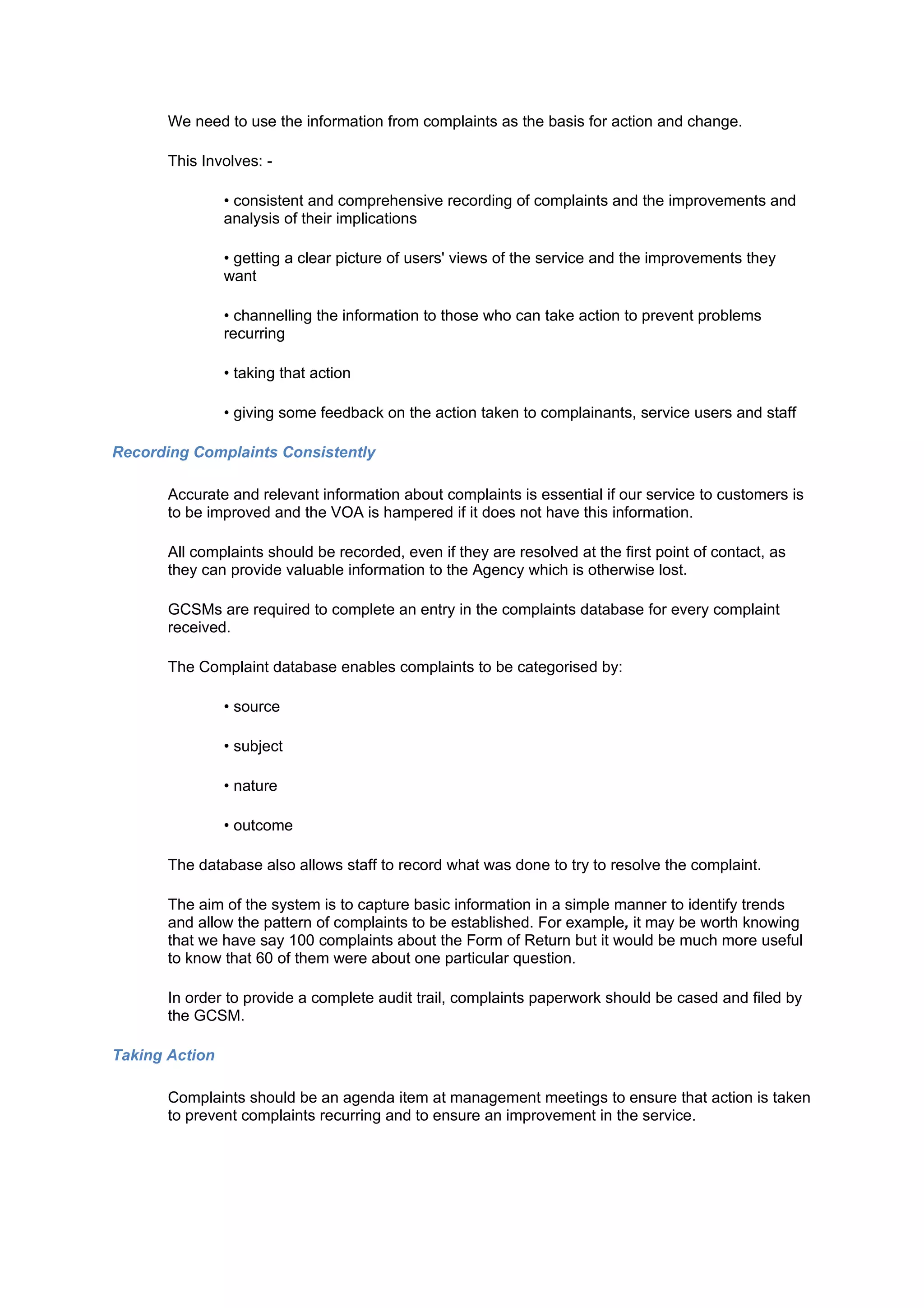 We need to use the information from complaints as the basis for action and change.

       This Involves: -

                • consistent and comprehensive recording of complaints and the improvements and
                analysis of their implications

                • getting a clear picture of users' views of the service and the improvements they
                want

                • channelling the information to those who can take action to prevent problems
                recurring

                • taking that action

                • giving some feedback on the action taken to complainants, service users and staff

Recording Complaints Consistently

       Accurate and relevant information about complaints is essential if our service to customers is
       to be improved and the VOA is hampered if it does not have this information.

       All complaints should be recorded, even if they are resolved at the first point of contact, as
       they can provide valuable information to the Agency which is otherwise lost.

       GCSMs are required to complete an entry in the complaints database for every complaint
       received.

       The Complaint database enables complaints to be categorised by:

                • source

                • subject

                • nature

                • outcome

       The database also allows staff to record what was done to try to resolve the complaint.

       The aim of the system is to capture basic information in a simple manner to identify trends
       and allow the pattern of complaints to be established. For example, it may be worth knowing
       that we have say 100 complaints about the Form of Return but it would be much more useful
       to know that 60 of them were about one particular question.

       In order to provide a complete audit trail, complaints paperwork should be cased and filed by
       the GCSM.

Taking Action

       Complaints should be an agenda item at management meetings to ensure that action is taken
       to prevent complaints recurring and to ensure an improvement in the service.
 