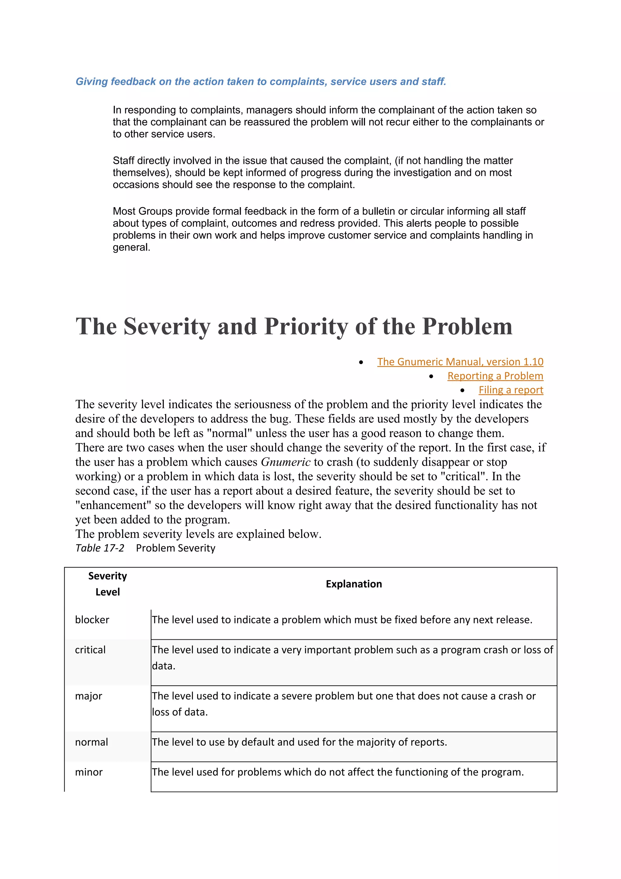 Giving feedback on the action taken to complaints, service users and staff.

           In responding to complaints, managers should inform the complainant of the action taken so
           that the complainant can be reassured the problem will not recur either to the complainants or
           to other service users.

           Staff directly involved in the issue that caused the complaint, (if not handling the matter
           themselves), should be kept informed of progress during the investigation and on most
           occasions should see the response to the complaint.

           Most Groups provide formal feedback in the form of a bulletin or circular informing all staff
           about types of complaint, outcomes and redress provided. This alerts people to possible
           problems in their own work and helps improve customer service and complaints handling in
           general.




The Severity and Priority of the Problem
                                                                  •    The Gnumeric Manual, version 1.10
                                                                                • Reporting a Problem
                                                                                      • Filing a report
The severity level indicates the seriousness of the problem and the priority level indicates the
desire of the developers to address the bug. These fields are used mostly by the developers
and should both be left as "normal" unless the user has a good reason to change them.
There are two cases when the user should change the severity of the report. In the first case, if
the user has a problem which causes Gnumeric to crash (to suddenly disappear or stop
working) or a problem in which data is lost, the severity should be set to "critical". In the
second case, if the user has a report about a desired feature, the severity should be set to
"enhancement" so the developers will know right away that the desired functionality has not
yet been added to the program.
The problem severity levels are explained below.
Table 17-2 Problem Severity

   Severity
                                                           Explanation
    Level

blocker            The level used to indicate a problem which must be fixed before any next release.

critical           The level used to indicate a very important problem such as a program crash or loss of
                   data.

major              The level used to indicate a severe problem but one that does not cause a crash or
                   loss of data.

normal             The level to use by default and used for the majority of reports.

minor              The level used for problems which do not affect the functioning of the program.
 