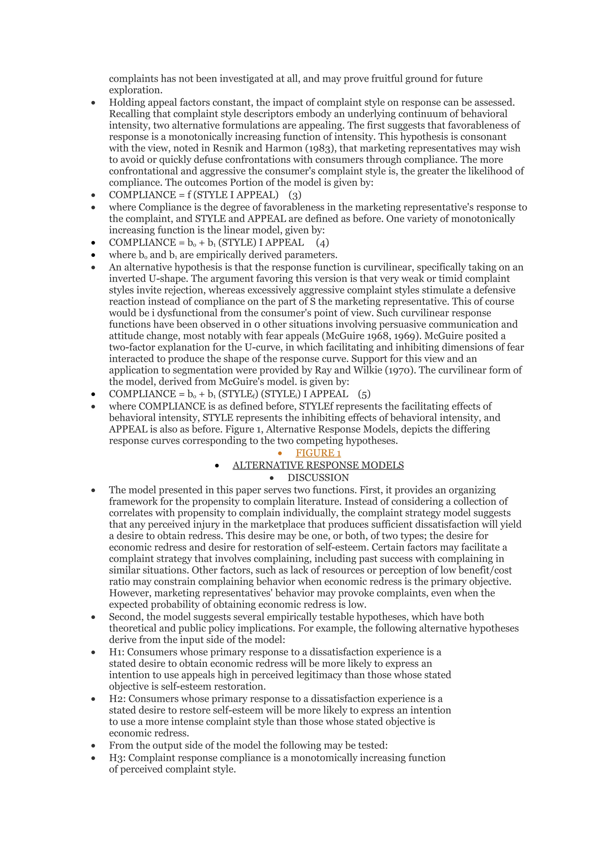 complaints has not been investigated at all, and may prove fruitful ground for future
    exploration.
•   Holding appeal factors constant, the impact of complaint style on response can be assessed.
    Recalling that complaint style descriptors embody an underlying continuum of behavioral
    intensity, two alternative formulations are appealing. The first suggests that favorableness of
    response is a monotonically increasing function of intensity. This hypothesis is consonant
    with the view, noted in Resnik and Harmon (1983), that marketing representatives may wish
    to avoid or quickly defuse confrontations with consumers through compliance. The more
    confrontational and aggressive the consumer's complaint style is, the greater the likelihood of
    compliance. The outcomes Portion of the model is given by:
•   COMPLIANCE = f (STYLE I APPEAL) (3)
•   where Compliance is the degree of favorableness in the marketing representative's response to
    the complaint, and STYLE and APPEAL are defined as before. One variety of monotonically
    increasing function is the linear model, given by:
•   COMPLIANCE = bo + b1 (STYLE) I APPEAL (4)
•   where bo and b1 are empirically derived parameters.
•   An alternative hypothesis is that the response function is curvilinear, specifically taking on an
    inverted U-shape. The argument favoring this version is that very weak or timid complaint
    styles invite rejection, whereas excessively aggressive complaint styles stimulate a defensive
    reaction instead of compliance on the part of S the marketing representative. This of course
    would be i dysfunctional from the consumer's point of view. Such curvilinear response
    functions have been observed in 0 other situations involving persuasive communication and
    attitude change, most notably with fear appeals (McGuire 1968, 1969). McGuire posited a
    two-factor explanation for the U-curve, in which facilitating and inhibiting dimensions of fear
    interacted to produce the shape of the response curve. Support for this view and an
    application to segmentation were provided by Ray and Wilkie (1970). The curvilinear form of
    the model, derived from McGuire's model. is given by:
•   COMPLIANCE = bo + b1 (STYLEf) (STYLEi) I APPEAL (5)
•   where COMPLIANCE is as defined before, STYLEf represents the facilitating effects of
    behavioral intensity, STYLE represents the inhibiting effects of behavioral intensity, and
    APPEAL is also as before. Figure 1, Alternative Response Models, depicts the differing
    response curves corresponding to the two competing hypotheses.
                                            • FIGURE 1
                              • ALTERNATIVE RESPONSE MODELS
                                          • DISCUSSION
•   The model presented in this paper serves two functions. First, it provides an organizing
    framework for the propensity to complain literature. Instead of considering a collection of
    correlates with propensity to complain individually, the complaint strategy model suggests
    that any perceived injury in the marketplace that produces sufficient dissatisfaction will yield
    a desire to obtain redress. This desire may be one, or both, of two types; the desire for
    economic redress and desire for restoration of self-esteem. Certain factors may facilitate a
    complaint strategy that involves complaining, including past success with complaining in
    similar situations. Other factors, such as lack of resources or perception of low benefit/cost
    ratio may constrain complaining behavior when economic redress is the primary objective.
    However, marketing representatives' behavior may provoke complaints, even when the
    expected probability of obtaining economic redress is low.
•   Second, the model suggests several empirically testable hypotheses, which have both
    theoretical and public policy implications. For example, the following alternative hypotheses
    derive from the input side of the model:
•   H1: Consumers whose primary response to a dissatisfaction experience is a
    stated desire to obtain economic redress will be more likely to express an
    intention to use appeals high in perceived legitimacy than those whose stated
    objective is self-esteem restoration.
•   H2: Consumers whose primary response to a dissatisfaction experience is a
    stated desire to restore self-esteem will be more likely to express an intention
    to use a more intense complaint style than those whose stated objective is
    economic redress.
•   From the output side of the model the following may be tested:
•   H3: Complaint response compliance is a monotomically increasing function
    of perceived complaint style.
 