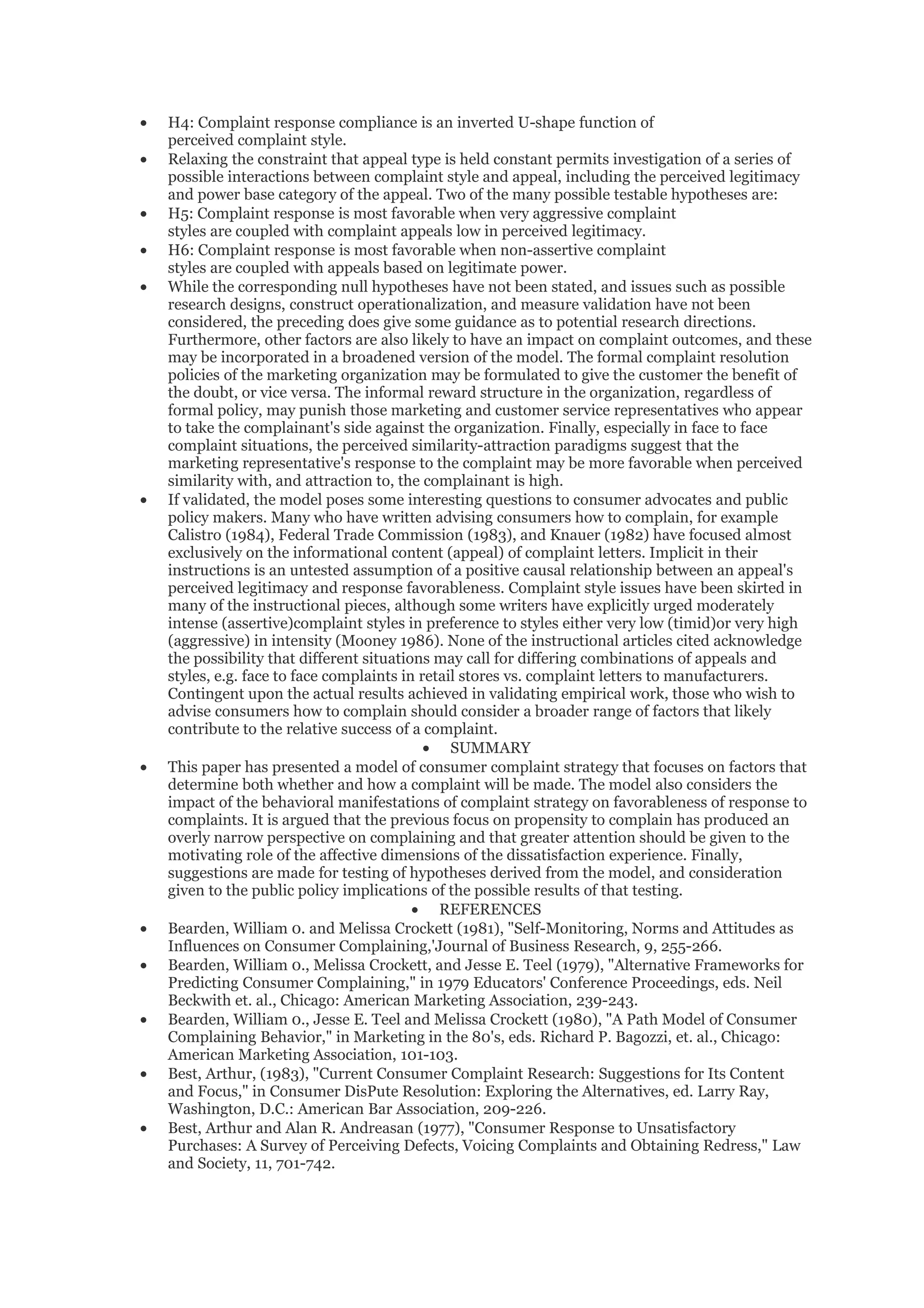 •   H4: Complaint response compliance is an inverted U-shape function of
    perceived complaint style.
•   Relaxing the constraint that appeal type is held constant permits investigation of a series of
    possible interactions between complaint style and appeal, including the perceived legitimacy
    and power base category of the appeal. Two of the many possible testable hypotheses are:
•   H5: Complaint response is most favorable when very aggressive complaint
    styles are coupled with complaint appeals low in perceived legitimacy.
•   H6: Complaint response is most favorable when non-assertive complaint
    styles are coupled with appeals based on legitimate power.
•   While the corresponding null hypotheses have not been stated, and issues such as possible
    research designs, construct operationalization, and measure validation have not been
    considered, the preceding does give some guidance as to potential research directions.
    Furthermore, other factors are also likely to have an impact on complaint outcomes, and these
    may be incorporated in a broadened version of the model. The formal complaint resolution
    policies of the marketing organization may be formulated to give the customer the benefit of
    the doubt, or vice versa. The informal reward structure in the organization, regardless of
    formal policy, may punish those marketing and customer service representatives who appear
    to take the complainant's side against the organization. Finally, especially in face to face
    complaint situations, the perceived similarity-attraction paradigms suggest that the
    marketing representative's response to the complaint may be more favorable when perceived
    similarity with, and attraction to, the complainant is high.
•   If validated, the model poses some interesting questions to consumer advocates and public
    policy makers. Many who have written advising consumers how to complain, for example
    Calistro (1984), Federal Trade Commission (1983), and Knauer (1982) have focused almost
    exclusively on the informational content (appeal) of complaint letters. Implicit in their
    instructions is an untested assumption of a positive causal relationship between an appeal's
    perceived legitimacy and response favorableness. Complaint style issues have been skirted in
    many of the instructional pieces, although some writers have explicitly urged moderately
    intense (assertive)complaint styles in preference to styles either very low (timid)or very high
    (aggressive) in intensity (Mooney 1986). None of the instructional articles cited acknowledge
    the possibility that different situations may call for differing combinations of appeals and
    styles, e.g. face to face complaints in retail stores vs. complaint letters to manufacturers.
    Contingent upon the actual results achieved in validating empirical work, those who wish to
    advise consumers how to complain should consider a broader range of factors that likely
    contribute to the relative success of a complaint.
                                             • SUMMARY
•   This paper has presented a model of consumer complaint strategy that focuses on factors that
    determine both whether and how a complaint will be made. The model also considers the
    impact of the behavioral manifestations of complaint strategy on favorableness of response to
    complaints. It is argued that the previous focus on propensity to complain has produced an
    overly narrow perspective on complaining and that greater attention should be given to the
    motivating role of the affective dimensions of the dissatisfaction experience. Finally,
    suggestions are made for testing of hypotheses derived from the model, and consideration
    given to the public policy implications of the possible results of that testing.
                                           • REFERENCES
•   Bearden, William 0. and Melissa Crockett (1981), "Self-Monitoring, Norms and Attitudes as
    Influences on Consumer Complaining,'Journal of Business Research, 9, 255-266.
•   Bearden, William 0., Melissa Crockett, and Jesse E. Teel (1979), "Alternative Frameworks for
    Predicting Consumer Complaining," in 1979 Educators' Conference Proceedings, eds. Neil
    Beckwith et. al., Chicago: American Marketing Association, 239-243.
•   Bearden, William 0., Jesse E. Teel and Melissa Crockett (1980), "A Path Model of Consumer
    Complaining Behavior," in Marketing in the 80's, eds. Richard P. Bagozzi, et. al., Chicago:
    American Marketing Association, 101-103.
•   Best, Arthur, (1983), "Current Consumer Complaint Research: Suggestions for Its Content
    and Focus," in Consumer DisPute Resolution: Exploring the Alternatives, ed. Larry Ray,
    Washington, D.C.: American Bar Association, 209-226.
•   Best, Arthur and Alan R. Andreasan (1977), "Consumer Response to Unsatisfactory
    Purchases: A Survey of Perceiving Defects, Voicing Complaints and Obtaining Redress," Law
    and Society, 11, 701-742.
 