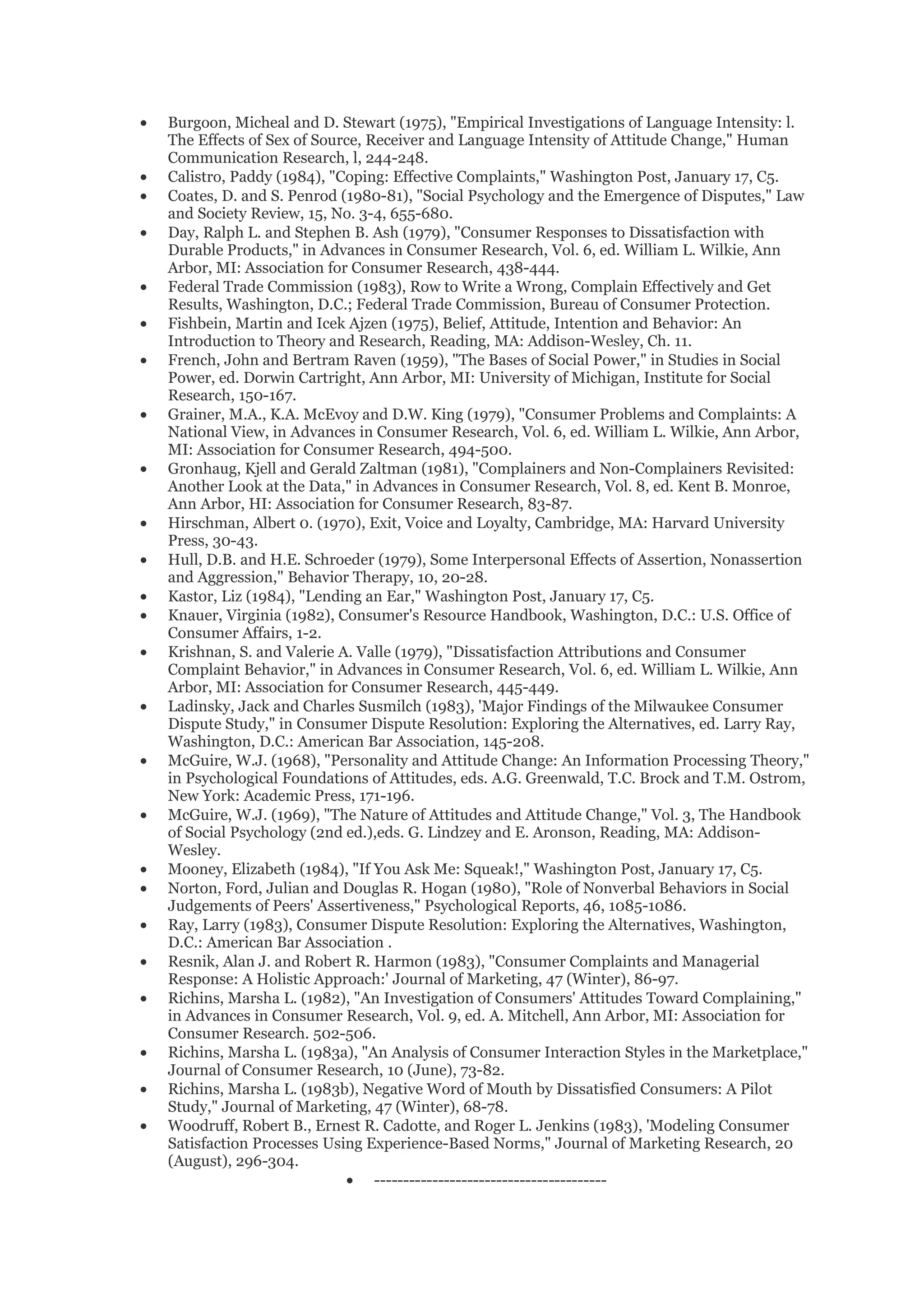 •   Burgoon, Micheal and D. Stewart (1975), "Empirical Investigations of Language Intensity: l.
    The Effects of Sex of Source, Receiver and Language Intensity of Attitude Change," Human
    Communication Research, l, 244-248.
•   Calistro, Paddy (1984), "Coping: Effective Complaints," Washington Post, January 17, C5.
•   Coates, D. and S. Penrod (1980-81), "Social Psychology and the Emergence of Disputes," Law
    and Society Review, 15, No. 3-4, 655-680.
•   Day, Ralph L. and Stephen B. Ash (1979), "Consumer Responses to Dissatisfaction with
    Durable Products," in Advances in Consumer Research, Vol. 6, ed. William L. Wilkie, Ann
    Arbor, MI: Association for Consumer Research, 438-444.
•   Federal Trade Commission (1983), Row to Write a Wrong, Complain Effectively and Get
    Results, Washington, D.C.; Federal Trade Commission, Bureau of Consumer Protection.
•   Fishbein, Martin and Icek Ajzen (1975), Belief, Attitude, Intention and Behavior: An
    Introduction to Theory and Research, Reading, MA: Addison-Wesley, Ch. 11.
•   French, John and Bertram Raven (1959), "The Bases of Social Power," in Studies in Social
    Power, ed. Dorwin Cartright, Ann Arbor, MI: University of Michigan, Institute for Social
    Research, 150-167.
•   Grainer, M.A., K.A. McEvoy and D.W. King (1979), "Consumer Problems and Complaints: A
    National View, in Advances in Consumer Research, Vol. 6, ed. William L. Wilkie, Ann Arbor,
    MI: Association for Consumer Research, 494-500.
•   Gronhaug, Kjell and Gerald Zaltman (1981), "Complainers and Non-Complainers Revisited:
    Another Look at the Data," in Advances in Consumer Research, Vol. 8, ed. Kent B. Monroe,
    Ann Arbor, HI: Association for Consumer Research, 83-87.
•   Hirschman, Albert 0. (1970), Exit, Voice and Loyalty, Cambridge, MA: Harvard University
    Press, 30-43.
•   Hull, D.B. and H.E. Schroeder (1979), Some Interpersonal Effects of Assertion, Nonassertion
    and Aggression," Behavior Therapy, 10, 20-28.
•   Kastor, Liz (1984), "Lending an Ear," Washington Post, January 17, C5.
•   Knauer, Virginia (1982), Consumer's Resource Handbook, Washington, D.C.: U.S. Office of
    Consumer Affairs, 1-2.
•   Krishnan, S. and Valerie A. Valle (1979), "Dissatisfaction Attributions and Consumer
    Complaint Behavior," in Advances in Consumer Research, Vol. 6, ed. William L. Wilkie, Ann
    Arbor, MI: Association for Consumer Research, 445-449.
•   Ladinsky, Jack and Charles Susmilch (1983), 'Major Findings of the Milwaukee Consumer
    Dispute Study," in Consumer Dispute Resolution: Exploring the Alternatives, ed. Larry Ray,
    Washington, D.C.: American Bar Association, 145-208.
•   McGuire, W.J. (1968), "Personality and Attitude Change: An Information Processing Theory,"
    in Psychological Foundations of Attitudes, eds. A.G. Greenwald, T.C. Brock and T.M. Ostrom,
    New York: Academic Press, 171-196.
•   McGuire, W.J. (1969), "The Nature of Attitudes and Attitude Change," Vol. 3, The Handbook
    of Social Psychology (2nd ed.),eds. G. Lindzey and E. Aronson, Reading, MA: Addison-
    Wesley.
•   Mooney, Elizabeth (1984), "If You Ask Me: Squeak!," Washington Post, January 17, C5.
•   Norton, Ford, Julian and Douglas R. Hogan (1980), "Role of Nonverbal Behaviors in Social
    Judgements of Peers' Assertiveness," Psychological Reports, 46, 1085-1086.
•   Ray, Larry (1983), Consumer Dispute Resolution: Exploring the Alternatives, Washington,
    D.C.: American Bar Association .
•   Resnik, Alan J. and Robert R. Harmon (1983), "Consumer Complaints and Managerial
    Response: A Holistic Approach:' Journal of Marketing, 47 (Winter), 86-97.
•   Richins, Marsha L. (1982), "An Investigation of Consumers' Attitudes Toward Complaining,"
    in Advances in Consumer Research, Vol. 9, ed. A. Mitchell, Ann Arbor, MI: Association for
    Consumer Research. 502-506.
•   Richins, Marsha L. (1983a), "An Analysis of Consumer Interaction Styles in the Marketplace,"
    Journal of Consumer Research, 10 (June), 73-82.
•   Richins, Marsha L. (1983b), Negative Word of Mouth by Dissatisfied Consumers: A Pilot
    Study," Journal of Marketing, 47 (Winter), 68-78.
•   Woodruff, Robert B., Ernest R. Cadotte, and Roger L. Jenkins (1983), 'Modeling Consumer
    Satisfaction Processes Using Experience-Based Norms," Journal of Marketing Research, 20
    (August), 296-304.
                              • ----------------------------------------
 