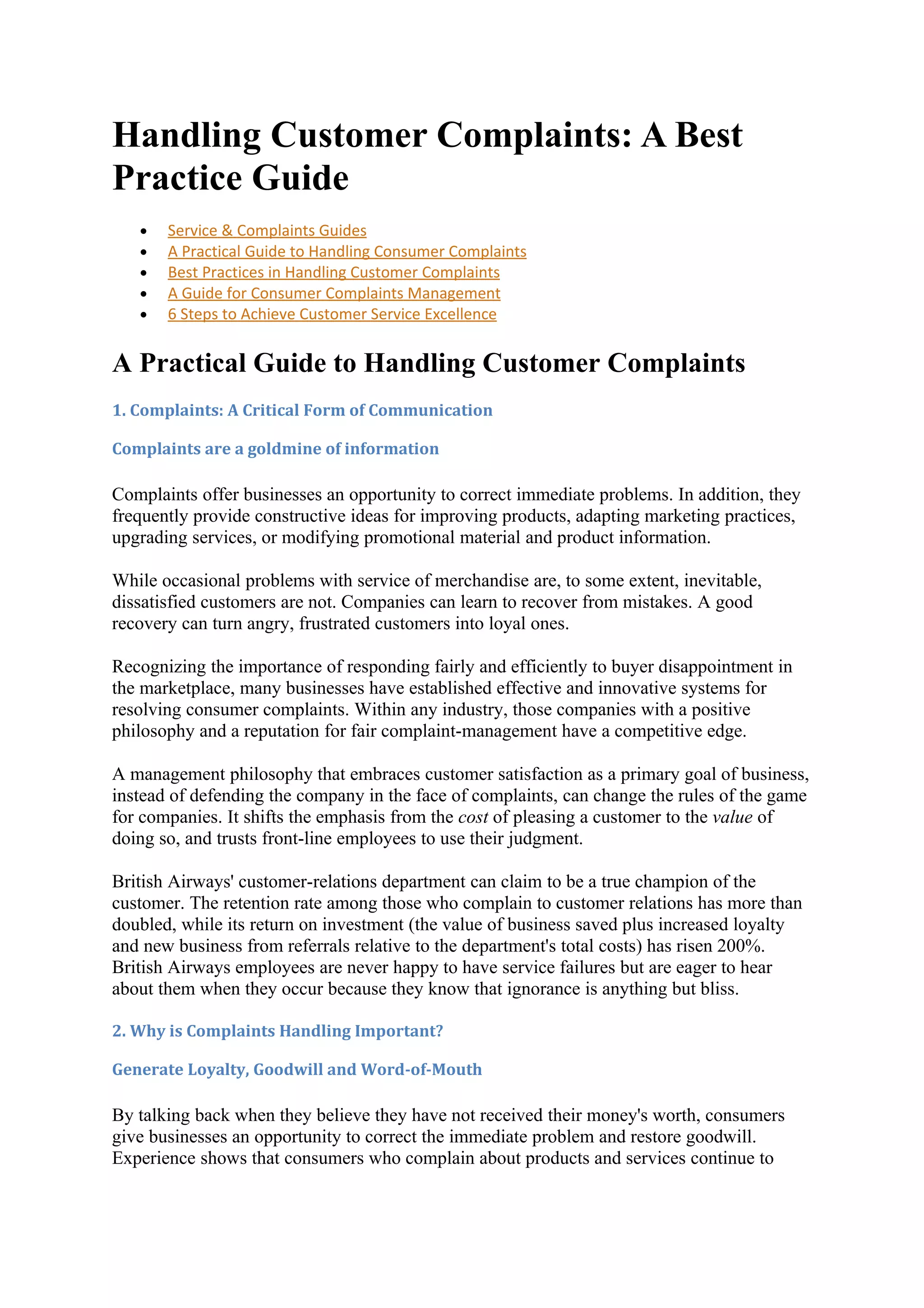 Handling Customer Complaints: A Best
Practice Guide
   •   Service & Complaints Guides
   •   A Practical Guide to Handling Consumer Complaints
   •   Best Practices in Handling Customer Complaints
   •   A Guide for Consumer Complaints Management
   •   6 Steps to Achieve Customer Service Excellence


A Practical Guide to Handling Customer Complaints
1. Complaints: A Critical Form of Communication

Complaints are a goldmine of information

Complaints offer businesses an opportunity to correct immediate problems. In addition, they
frequently provide constructive ideas for improving products, adapting marketing practices,
upgrading services, or modifying promotional material and product information.

While occasional problems with service of merchandise are, to some extent, inevitable,
dissatisfied customers are not. Companies can learn to recover from mistakes. A good
recovery can turn angry, frustrated customers into loyal ones.

Recognizing the importance of responding fairly and efficiently to buyer disappointment in
the marketplace, many businesses have established effective and innovative systems for
resolving consumer complaints. Within any industry, those companies with a positive
philosophy and a reputation for fair complaint-management have a competitive edge.

A management philosophy that embraces customer satisfaction as a primary goal of business,
instead of defending the company in the face of complaints, can change the rules of the game
for companies. It shifts the emphasis from the cost of pleasing a customer to the value of
doing so, and trusts front-line employees to use their judgment.

British Airways' customer-relations department can claim to be a true champion of the
customer. The retention rate among those who complain to customer relations has more than
doubled, while its return on investment (the value of business saved plus increased loyalty
and new business from referrals relative to the department's total costs) has risen 200%.
British Airways employees are never happy to have service failures but are eager to hear
about them when they occur because they know that ignorance is anything but bliss.

2. Why is Complaints Handling Important?

Generate Loyalty, Goodwill and Word-of-Mouth

By talking back when they believe they have not received their money's worth, consumers
give businesses an opportunity to correct the immediate problem and restore goodwill.
Experience shows that consumers who complain about products and services continue to
 