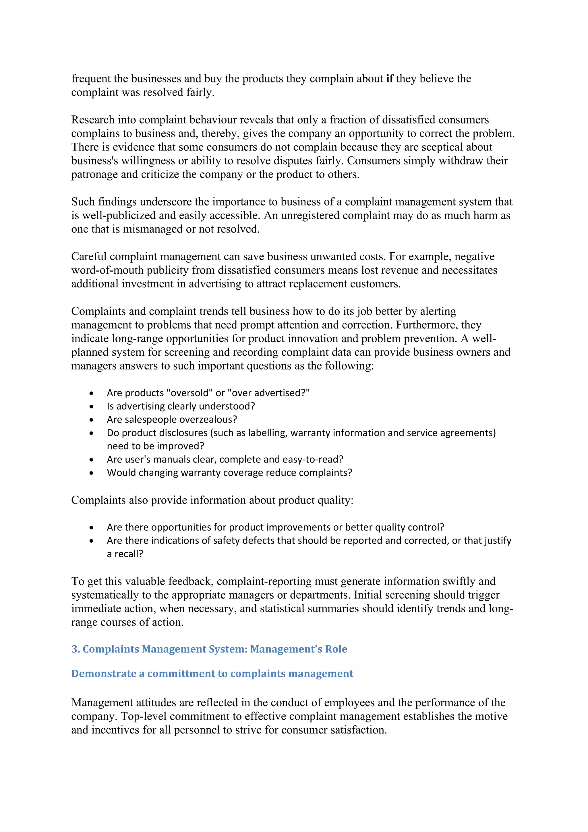 frequent the businesses and buy the products they complain about if they believe the
complaint was resolved fairly.

Research into complaint behaviour reveals that only a fraction of dissatisfied consumers
complains to business and, thereby, gives the company an opportunity to correct the problem.
There is evidence that some consumers do not complain because they are sceptical about
business's willingness or ability to resolve disputes fairly. Consumers simply withdraw their
patronage and criticize the company or the product to others.

Such findings underscore the importance to business of a complaint management system that
is well-publicized and easily accessible. An unregistered complaint may do as much harm as
one that is mismanaged or not resolved.

Careful complaint management can save business unwanted costs. For example, negative
word-of-mouth publicity from dissatisfied consumers means lost revenue and necessitates
additional investment in advertising to attract replacement customers.

Complaints and complaint trends tell business how to do its job better by alerting
management to problems that need prompt attention and correction. Furthermore, they
indicate long-range opportunities for product innovation and problem prevention. A well-
planned system for screening and recording complaint data can provide business owners and
managers answers to such important questions as the following:

   •   Are products "oversold" or "over advertised?"
   •   Is advertising clearly understood?
   •   Are salespeople overzealous?
   •   Do product disclosures (such as labelling, warranty information and service agreements)
       need to be improved?
   •   Are user's manuals clear, complete and easy-to-read?
   •   Would changing warranty coverage reduce complaints?

Complaints also provide information about product quality:

   •   Are there opportunities for product improvements or better quality control?
   •   Are there indications of safety defects that should be reported and corrected, or that justify
       a recall?

To get this valuable feedback, complaint-reporting must generate information swiftly and
systematically to the appropriate managers or departments. Initial screening should trigger
immediate action, when necessary, and statistical summaries should identify trends and long-
range courses of action.

3. Complaints Management System: Management's Role

Demonstrate a committment to complaints management

Management attitudes are reflected in the conduct of employees and the performance of the
company. Top-level commitment to effective complaint management establishes the motive
and incentives for all personnel to strive for consumer satisfaction.
 