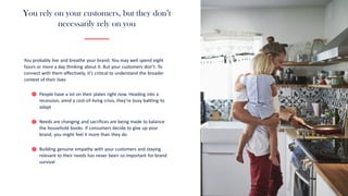 You rely on your customers, but they don’t
necessarily rely on you
You probably live and breathe your brand. You may well spend eight
hours or more a day thinking about it. But your customers don’t. To
connect with them effectively, it’s critical to understand the broader
context of their lives
People have a lot on their plates right now. Heading into a
recession, amid a cost-of-living crisis, they’re busy battling to
adapt
Needs are changing and sacrifices are being made to balance
the household books. If consumers decide to give up your
brand, you might feel it more than they do
Building genuine empathy with your customers and staying
relevant to their needs has never been so important for brand
survival
 