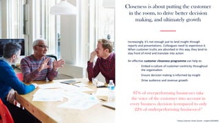 Closeness is about putting the customer
in the room, to drive better decision
making, and ultimately growth
87% of overperforming businesses take
the voice of the customer into account in
every business decision (compared to only
22% of underperforming businesses)*
* Driving Customer Centric Growth – Insights (ESOMAR)
Increasingly, it’s not enough just to land insight through
reports and presentations. Colleagues need to experience it.
When customer truths are absorbed in this way, they tend to
stay front of mind and translate into action
An effective customer closeness programme can help to:
- Embed a culture of customer-centricity throughout
the organisation
- Ensure decision making is informed by insight
- Drive audience and revenue growth
 