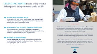 CHANGING MINDS means using creative
techniques to bring customer truths to life
WE START WITH CUSTOMER TRUTHS
Our programmes help you to fully leverage your existing insight
and align everyone to the organization’s customer goals, using
research and data as our starting point
WE WORK WITH YOU TO BUILD A COMMUNICATIONS PLAN
To challenge beliefs, you need to think like a marketeer:
understand your audience, identify the best ways to reach them,
and focus single-mindedly on your key messages
WE GO BIG ON HUMAN STORIES
To drive reappraisal, we connect stakeholders with emotive,
human stories linked with live business issues. Charities have
been getting this right for decades.
C A S E S T U D Y
Our client wanted to understand their ageing customer base. We conducted
thorough research, mined purchasing data, arranged face time with customers
and made clear, strong recommendations. They seemed to understand the
messages and yet action was oddly lacking.
In a follow up workshop, we asked stakeholders to wear glasses that simulate
eye problems and gloves that simulate arthritis while they chose, purchased
and ate their lunch.
That single hour was what was needed to disrupt their accepted ways of
thinking by allowing them to experience what their customers experience
every day. We could then use the data we already had to size the market and
together devise actions to implement.
 