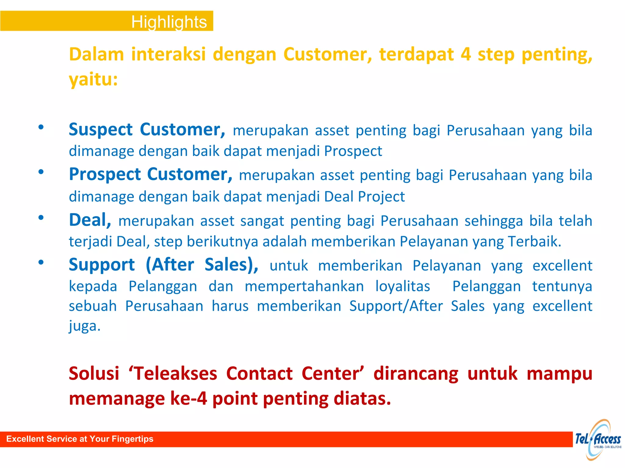 Dalam interaksi dengan Customer, terdapat 4 step penting, yaitu: Suspect Customer ,  merupakan asset penting bagi Perusahaan yang bila dimanage dengan baik dapat menjadi Prospect Prospect Customer ,  merupakan asset penting bagi Perusahaan yang bila dimanage dengan baik dapat menjadi Deal Project   Deal ,  merupakan asset sangat penting bagi Perusahaan sehingga bila telah terjadi Deal, step berikutnya adalah memberikan Pelayanan yang Terbaik.   Support (After Sales) ,  untuk memberikan Pelayanan yang excellent kepada Pelanggan dan mempertahankan loyalitas  Pelanggan tentunya sebuah Perusahaan harus memberikan Support/After Sales yang excellent juga. Solusi ‘Teleakses Contact Center’ dirancang untuk mampu memanage ke-4 point penting diatas. Highlights Excellent Service at Your Fingertips 