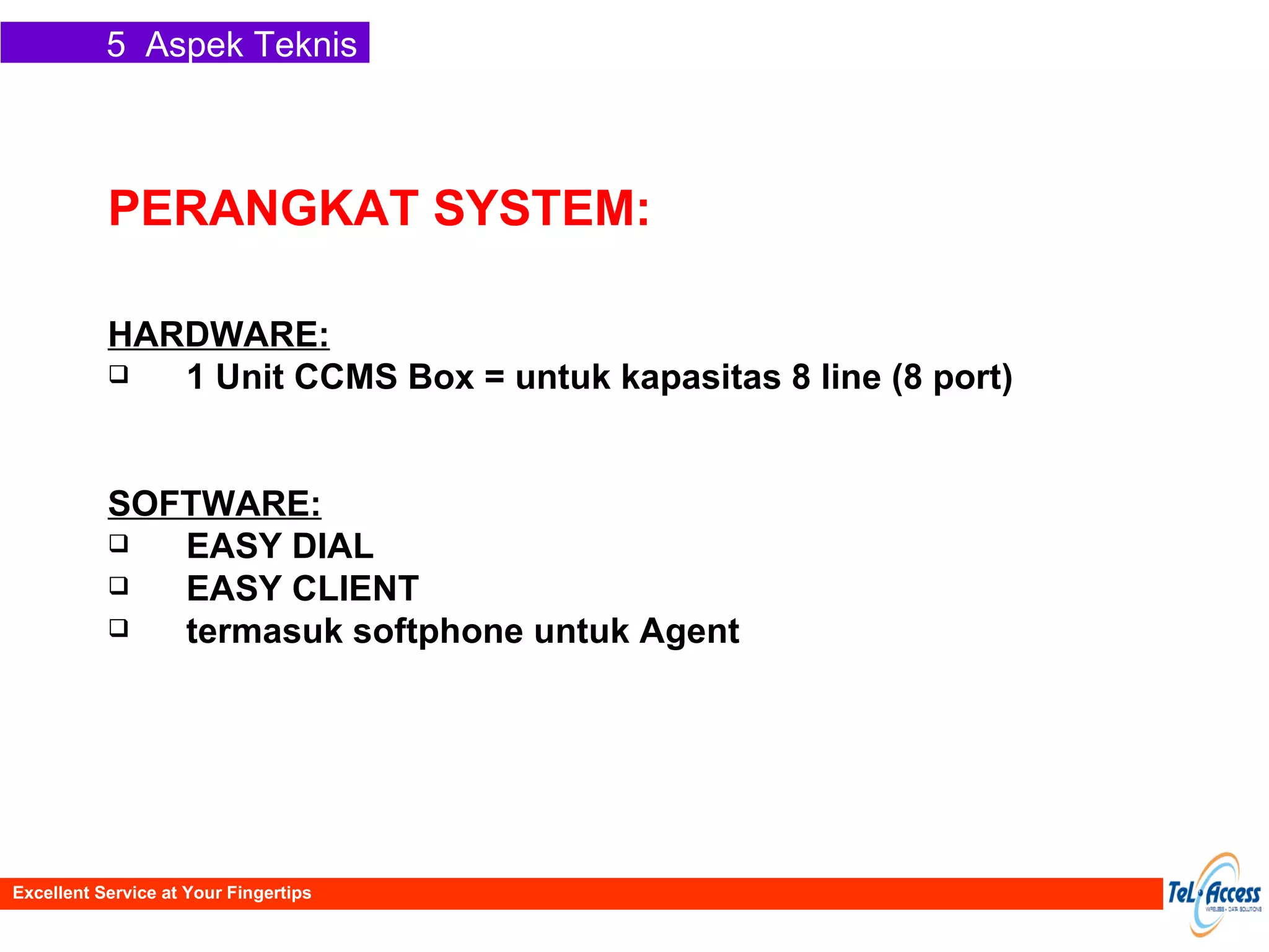 PERANGKAT SYSTEM: HARDWARE: 1 Unit CCMS Box = untuk kapasitas 8 line (8 port) SOFTWARE: EASY DIAL EASY CLIENT termasuk softphone untuk Agent 5  Aspek Teknis Excellent Service at Your Fingertips 