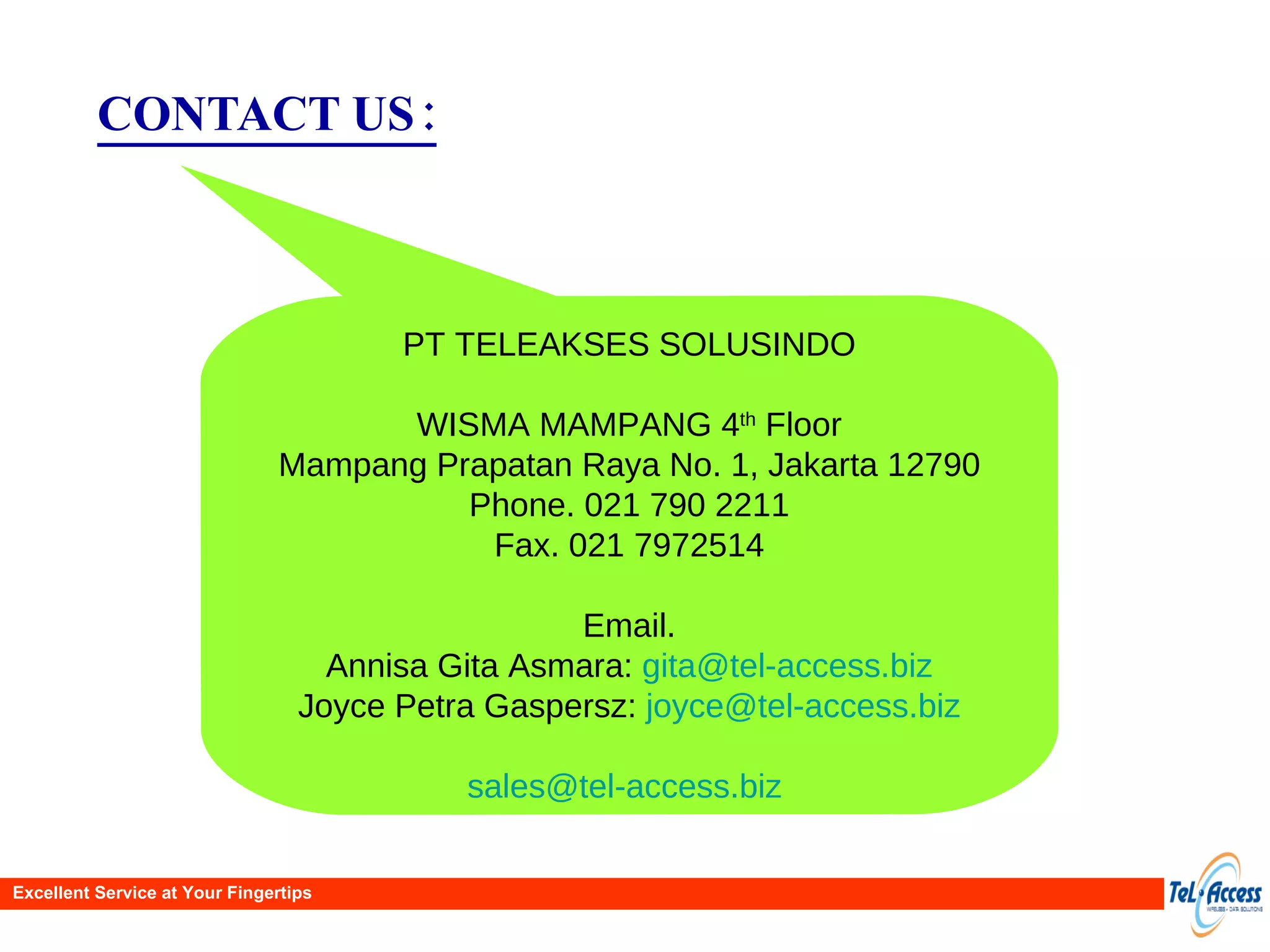 CONTACT US: PT TELEAKSES SOLUSINDO WISMA MAMPANG 4 th  Floor Mampang Prapatan Raya No. 1, Jakarta 12790 Phone. 021 790 2211 Fax. 021 7972514 Email. Annisa Gita Asmara:  [email_address] Joyce Petra Gaspersz:  [email_address] [email_address]   Excellent Service at Your Fingertips 
