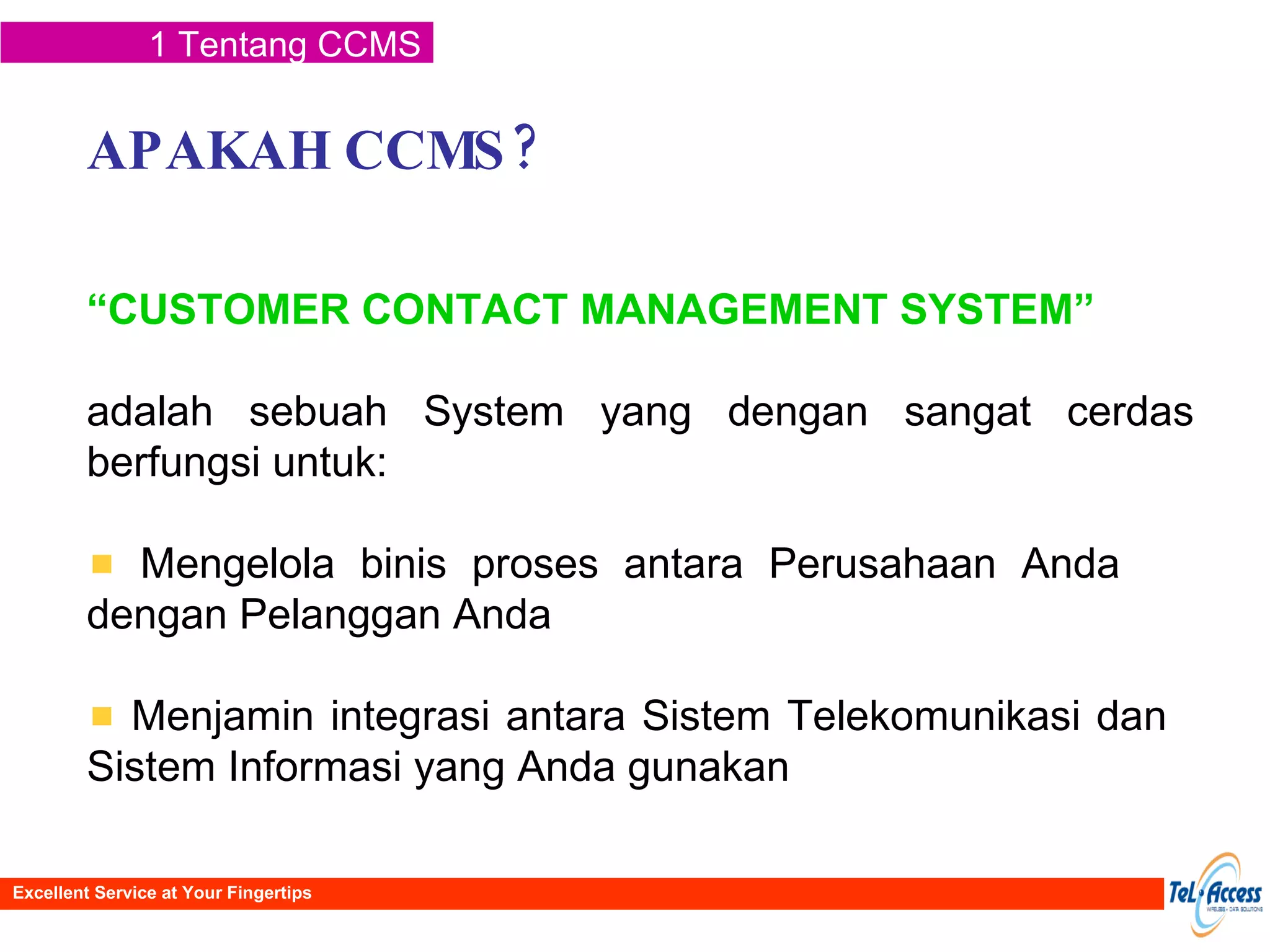 APAKAH CCMS? “ CUSTOMER CONTACT MANAGEMENT SYSTEM” adalah sebuah System yang dengan sangat cerdas berfungsi untuk: Mengelola binis proses antara Perusahaan Anda  dengan Pelanggan Anda Menjamin integrasi antara Sistem Telekomunikasi dan  Sistem Informasi yang Anda gunakan 1 Tentang CCMS Excellent Service at Your Fingertips 